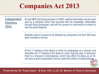 Companies Act 2013
Independent
Directors
(IDs)

ID and NED (not being promoter or KMP), shall be held liable only for such
acts by a company which had occurred with his knowledge, attributable
through Board processes, and with his consent or connivance or where he
had not acted diligently
Detailed code of conduct to be followed by companies and their IDS have
been included in the Act

At the 1st meeting of the Board in which he participates as a director and
thereafter the 1st meeting of the Board in every financial year or whenever
there is a change in circumstances, which may affect his status as an ID,
will have to give a declaration that he meets the criteria of independence

18
Presented by CA. Pooja Gupta – B.Com, FCA, LL.B, CS, Masters in Finance (Germany)

 