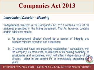 Companies Act 2013
Independent Director - Meaning
“Independent Director” in the Companies Act, 2013 contains most of the
attributes prescribed in the listing agreement. The Act however, contains
certain additional criteria:
a. An independent director should be a person of integrity and
possess relevant expertise and experience
b. ID should not have any pecuniary relationship / transactions with
the company, its promoters, its directors or its holding company, its
subsidiaries and associates, which will affect independence of the
director, either in the current FY or immediately preceding two
years.
19
Presented by CA. Pooja Gupta – B.Com, FCA, LL.B, CS, Masters in Finance (Germany)

 