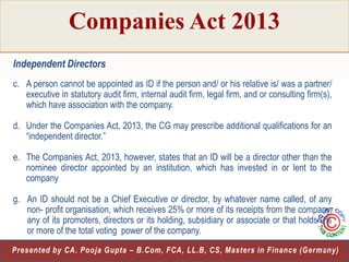 Companies Act 2013
Independent Directors
c. A person cannot be appointed as ID if the person and/ or his relative is/ was a partner/
executive in statutory audit firm, internal audit firm, legal firm, and or consulting firm(s),
which have association with the company.
d. Under the Companies Act, 2013, the CG may prescribe additional qualifications for an
“independent director.”

e. The Companies Act, 2013, however, states that an ID will be a director other than the
nominee director appointed by an institution, which has invested in or lent to the
company
g. An ID should not be a Chief Executive or director, by whatever name called, of any
non- profit organisation, which receives 25% or more of its receipts from the company,
any of its promoters, directors or its holding, subsidiary or associate or that holds 2%
or more of the total voting power of the company.
20
Presented by CA. Pooja Gupta – B.Com, FCA, LL.B, CS, Masters in Finance (Germany)

 