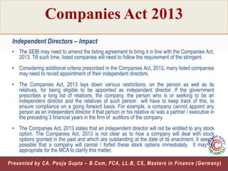 Companies Act 2013
Independent Directors – Impact
• The SEBI may need to amend the listing agreement to bring it in line with the Companies Act,
2013. Till such time, listed companies will need to follow the requirement of the stringent.
• Considering additional criteria prescribed in the Companies Act, 2013, many listed companies
may need to revisit appointment of their independent directors.
• The Companies Act, 2013 lays down various restrictions, on the person as well as its
relatives, for being eligible to be appointed as independent director. If the government
prescribes a long list of relations, the company, the person who is or seeking to be an
independent director and the relatives of such person will have to keep track of this, to
ensure compliance on a going forward basis. For example, a company cannot appoint any
person as an independent director if that person or his relative is/ was a partner / executive in
the preceding 3 financial years in the firm of auditors of the company.
• The Companies Act, 2013 states that an independent director will not be entitled to any stock
option. The Companies Act, 2013 is not clear as to how a company will deal with stock
options granted in the past and which are outstanding at the date of its enactment. It seems
possible that a company will cancel / forfeit these stock options immediately. It may be
appropriate for the MCA to clarify this matter.
21
Presented by CA. Pooja Gupta – B.Com, FCA, LL.B, CS, Masters in Finance (Germany)

 
