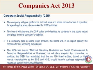 Companies Act 2013
Corporate Social Responsibility (CSR)
 The company will give preference to local area and areas around where it operates,
for spending the amount earmarked for CSR activities.
 The board will approve the CSR policy and disclose its contents in the board report
and place it on the company‟s website.
 If a company fails to spend such amount, the board will, in its report specify the
reasons for not spending the amount
 The MCA has issued “National Voluntary Guidelines on Social, Environmental &
Economic Responsibilities of Business,” for voluntary adoption by companies. In
addition, the SEBI has mandated that the top 100 listed entities, based on their
market capitalization at the BSE and NSE, should include business responsibility
reports as part of their Annual Reports.
23
Presented by CA. Pooja Gupta – B.Com, FCA, LL.B, CS, Masters in Finance (Germany)

 