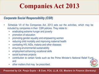 Companies Act 2013
Corporate Social Responsibility (CSR)
•

Schedule VII of the Companies Act, 2013 sets out the activities, which may be
included by companies in their CSR policies. They relate to:
• eradicating extreme hunger and poverty
• promotion of education
• promoting gender equality and empowering women
• reducing child mortality and improving maternal health
• combating HIV, AIDs, malaria and other diseases
• ensuring environmental sustainability
• employment enhancing vocational skills
• social business projects
• contribution to certain funds such as the Prime Minister‟s National Relief Fund
and
• other matters that may be prescribed.

24
Presented by CA. Pooja Gupta – B.Com, FCA, LL.B, CS, Masters in Finance (Germany)

 