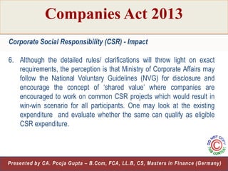 Companies Act 2013
Corporate Social Responsibility (CSR) - Impact
6. Although the detailed rules/ clarifications will throw light on exact
requirements, the perception is that Ministry of Corporate Affairs may
follow the National Voluntary Guidelines (NVG) for disclosure and
encourage the concept of „shared value‟ where companies are
encouraged to work on common CSR projects which would result in
win-win scenario for all participants. One may look at the existing
expenditure and evaluate whether the same can qualify as eligible
CSR expenditure.

27
Presented by CA. Pooja Gupta – B.Com, FCA, LL.B, CS, Masters in Finance (Germany)

 