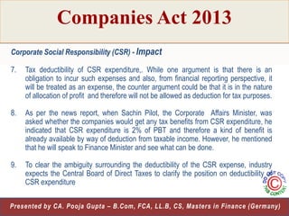 Companies Act 2013
Corporate Social Responsibility (CSR) - Impact
7.

Tax deductibility of CSR expenditure,. While one argument is that there is an
obligation to incur such expenses and also, from financial reporting perspective, it
will be treated as an expense, the counter argument could be that it is in the nature
of allocation of profit and therefore will not be allowed as deduction for tax purposes.

8.

As per the news report, when Sachin Pilot, the Corporate Affairs Minister, was
asked whether the companies would get any tax benefits from CSR expenditure, he
indicated that CSR expenditure is 2% of PBT and therefore a kind of benefit is
already available by way of deduction from taxable income. However, he mentioned
that he will speak to Finance Minister and see what can be done.

9.

To clear the ambiguity surrounding the deductibility of the CSR expense, industry
expects the Central Board of Direct Taxes to clarify the position on deductibility of
CSR expenditure

28
Presented by CA. Pooja Gupta – B.Com, FCA, LL.B, CS, Masters in Finance (Germany)

 