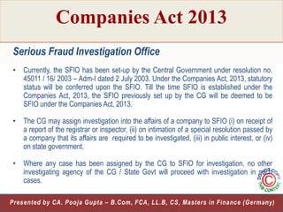 Companies Act 2013
Serious Fraud Investigation Office
• Currently, the SFIO has been set-up by the Central Government under resolution no.
45011 / 16/ 2003 – Adm-I dated 2 July 2003. Under the Companies Act, 2013, statutory
status will be conferred upon the SFIO. Till the time SFIO is established under the
Companies Act, 2013, the SFIO previously set up by the CG will be deemed to be
SFIO under the Companies Act, 2013.
• The CG may assign investigation into the affairs of a company to SFIO (i) on receipt of
a report of the registrar or inspector, (ii) on intimation of a special resolution passed by
a company that its affairs are required to be investigated, (iii) in public interest, or (iv)
on state government.
• Where any case has been assigned by the CG to SFIO for investigation, no other
investigating agency of the CG / State Govt will proceed with investigation in such
cases.
29
Presented by CA. Pooja Gupta – B.Com, FCA, LL.B, CS, Masters in Finance (Germany)

 