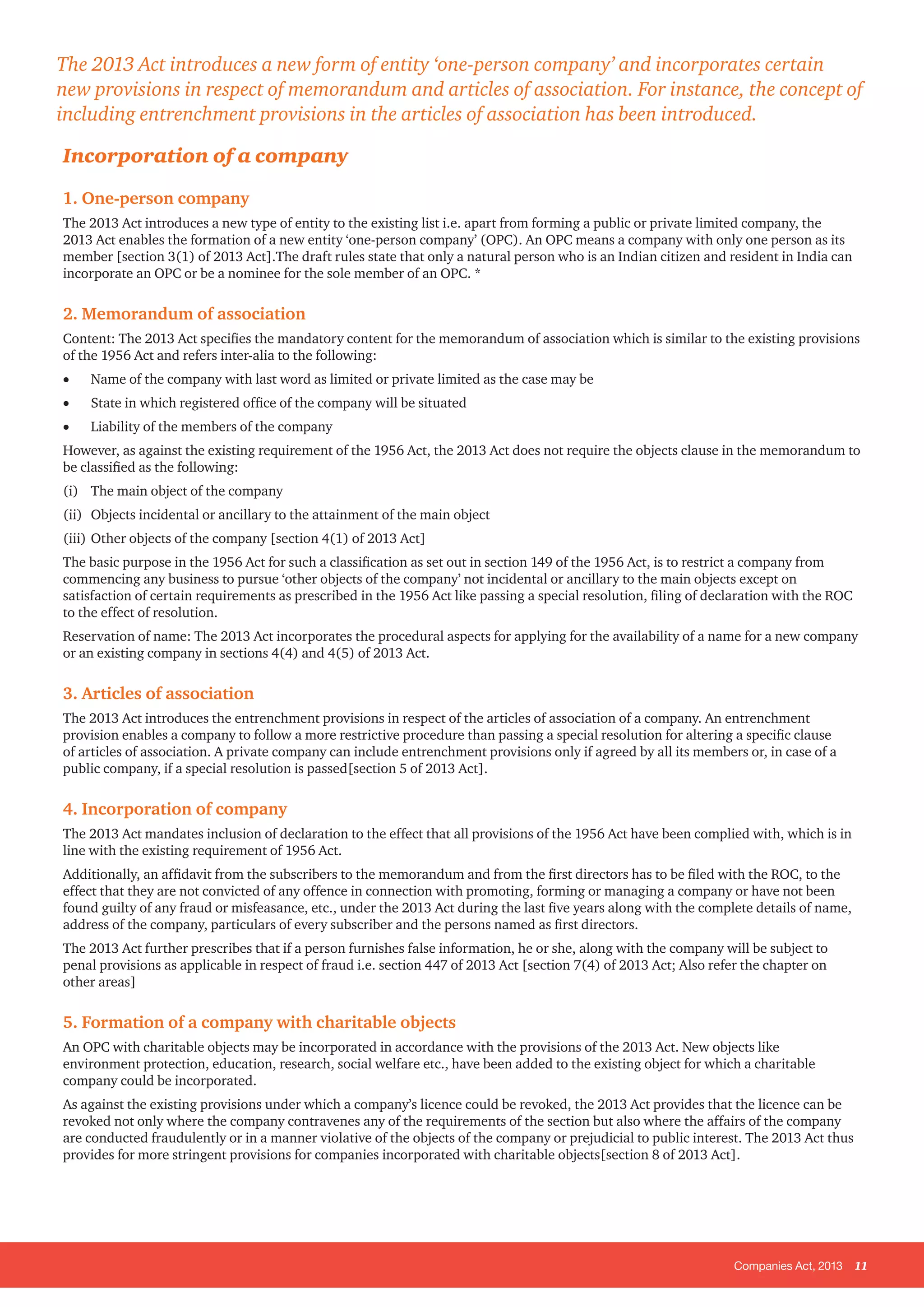 Companies Act, 2013 11
Incorporation of a company
1. One-person company
The 2013 Act introduces a new type of entity to the existing list i.e. apart from forming a public or private limited company, the
2013 Act enables the formation of a new entity ‘one-person company’ (OPC). An OPC means a company with only one person as its
member [section 3(1) of 2013 Act].The draft rules state that only a natural person who is an Indian citizen and resident in India can
incorporate an OPC or be a nominee for the sole member of an OPC. *
2. Memorandum of association
Content: The 2013 Act specifies the mandatory content for the memorandum of association which is similar to the existing provisions
of the 1956 Act and refers inter-alia to the following:
•	 Name of the company with last word as limited or private limited as the case may be
•	 State in which registered office of the company will be situated
•	 Liability of the members of the company
However, as against the existing requirement of the 1956 Act, the 2013 Act does not require the objects clause in the memorandum to
be classified as the following:
(i)	 The main object of the company
(ii) 	 Objects incidental or ancillary to the attainment of the main object
(iii) 	Other objects of the company [section 4(1) of 2013 Act]
The basic purpose in the 1956 Act for such a classification as set out in section 149 of the 1956 Act, is to restrict a company from
commencing any business to pursue ‘other objects of the company’ not incidental or ancillary to the main objects except on
satisfaction of certain requirements as prescribed in the 1956 Act like passing a special resolution, filing of declaration with the ROC
to the effect of resolution.
Reservation of name: The 2013 Act incorporates the procedural aspects for applying for the availability of a name for a new company
or an existing company in sections 4(4) and 4(5) of 2013 Act.
3. Articles of association
The 2013 Act introduces the entrenchment provisions in respect of the articles of association of a company. An entrenchment
provision enables a company to follow a more restrictive procedure than passing a special resolution for altering a specific clause
of articles of association. A private company can include entrenchment provisions only if agreed by all its members or, in case of a
public company, if a special resolution is passed[section 5 of 2013 Act].
4. Incorporation of company
The 2013 Act mandates inclusion of declaration to the effect that all provisions of the 1956 Act have been complied with, which is in
line with the existing requirement of 1956 Act.
Additionally, an affidavit from the subscribers to the memorandum and from the first directors has to be filed with the ROC, to the
effect that they are not convicted of any offence in connection with promoting, forming or managing a company or have not been
found guilty of any fraud or misfeasance, etc., under the 2013 Act during the last five years along with the complete details of name,
address of the company, particulars of every subscriber and the persons named as first directors.
The 2013 Act further prescribes that if a person furnishes false information, he or she, along with the company will be subject to
penal provisions as applicable in respect of fraud i.e. section 447 of 2013 Act [section 7(4) of 2013 Act; Also refer the chapter on
other areas]
5. Formation of a company with charitable objects
An OPC with charitable objects may be incorporated in accordance with the provisions of the 2013 Act. New objects like
environment protection, education, research, social welfare etc., have been added to the existing object for which a charitable
company could be incorporated.
As against the existing provisions under which a company’s licence could be revoked, the 2013 Act provides that the licence can be
revoked not only where the company contravenes any of the requirements of the section but also where the affairs of the company
are conducted fraudulently or in a manner violative of the objects of the company or prejudicial to public interest. The 2013 Act thus
provides for more stringent provisions for companies incorporated with charitable objects[section 8 of 2013 Act].
The 2013 Act introduces a new form of entity ‘one-person company’ and incorporates certain
new provisions in respect of memorandum and articles of association. For instance, the concept of
including entrenchment provisions in the articles of association has been introduced.
 