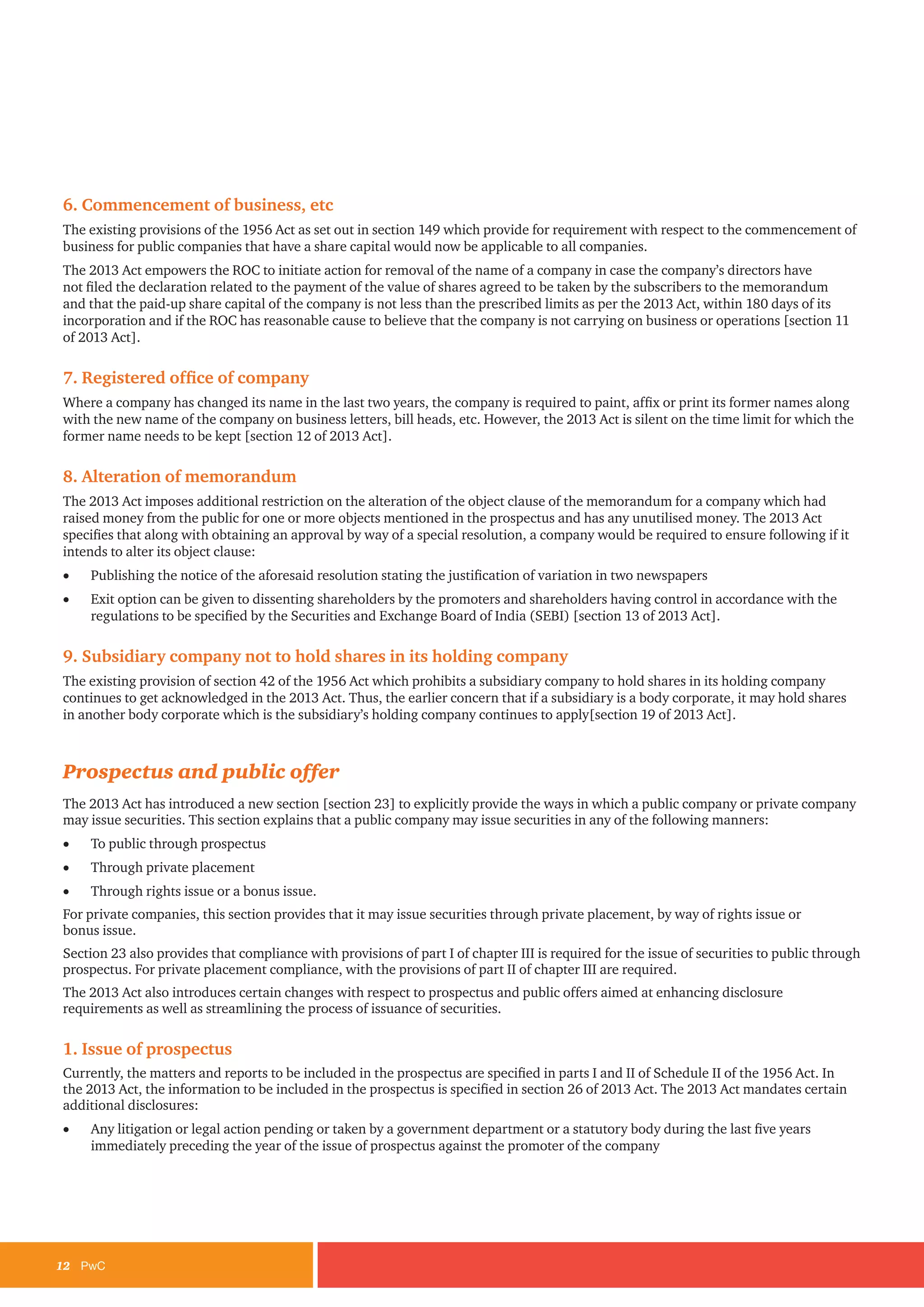 12	PwC
6. Commencement of business, etc
The existing provisions of the 1956 Act as set out in section 149 which provide for requirement with respect to the commencement of
business for public companies that have a share capital would now be applicable to all companies.
The 2013 Act empowers the ROC to initiate action for removal of the name of a company in case the company’s directors have
not filed the declaration related to the payment of the value of shares agreed to be taken by the subscribers to the memorandum
and that the paid-up share capital of the company is not less than the prescribed limits as per the 2013 Act, within 180 days of its
incorporation and if the ROC has reasonable cause to believe that the company is not carrying on business or operations [section 11
of 2013 Act].
7. Registered office of company
Where a company has changed its name in the last two years, the company is required to paint, affix or print its former names along
with the new name of the company on business letters, bill heads, etc. However, the 2013 Act is silent on the time limit for which the
former name needs to be kept [section 12 of 2013 Act].
8. Alteration of memorandum
The 2013 Act imposes additional restriction on the alteration of the object clause of the memorandum for a company which had
raised money from the public for one or more objects mentioned in the prospectus and has any unutilised money. The 2013 Act
specifies that along with obtaining an approval by way of a special resolution, a company would be required to ensure following if it
intends to alter its object clause:
•	 Publishing the notice of the aforesaid resolution stating the justification of variation in two newspapers
•	 Exit option can be given to dissenting shareholders by the promoters and shareholders having control in accordance with the
regulations to be specified by the Securities and Exchange Board of India (SEBI) [section 13 of 2013 Act].
9. Subsidiary company not to hold shares in its holding company
The existing provision of section 42 of the 1956 Act which prohibits a subsidiary company to hold shares in its holding company
continues to get acknowledged in the 2013 Act. Thus, the earlier concern that if a subsidiary is a body corporate, it may hold shares
in another body corporate which is the subsidiary’s holding company continues to apply[section 19 of 2013 Act].
Prospectus and public offer
The 2013 Act has introduced a new section [section 23] to explicitly provide the ways in which a public company or private company
may issue securities. This section explains that a public company may issue securities in any of the following manners:
•	 To public through prospectus
•	 Through private placement
•	 Through rights issue or a bonus issue.
For private companies, this section provides that it may issue securities through private placement, by way of rights issue or
bonus issue.
Section 23 also provides that compliance with provisions of part I of chapter III is required for the issue of securities to public through
prospectus. For private placement compliance, with the provisions of part II of chapter III are required.
The 2013 Act also introduces certain changes with respect to prospectus and public offers aimed at enhancing disclosure
requirements as well as streamlining the process of issuance of securities.
1. Issue of prospectus
Currently, the matters and reports to be included in the prospectus are specified in parts I and II of Schedule II of the 1956 Act. In
the 2013 Act, the information to be included in the prospectus is specified in section 26 of 2013 Act. The 2013 Act mandates certain
additional disclosures:
•	 Any litigation or legal action pending or taken by a government department or a statutory body during the last five years
immediately preceding the year of the issue of prospectus against the promoter of the company
 