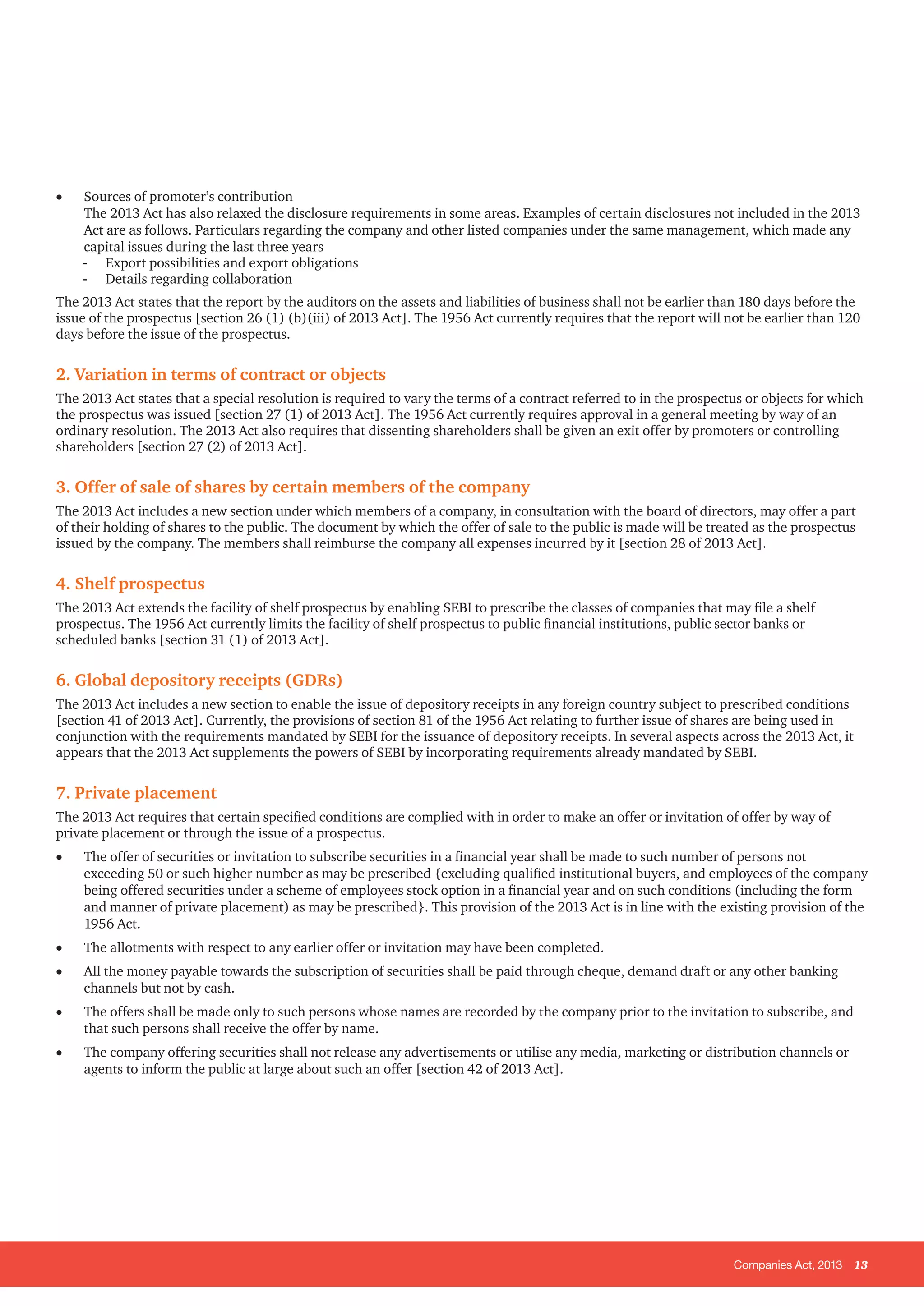 Companies Act, 2013 13
•	 Sources of promoter’s contribution
The 2013 Act has also relaxed the disclosure requirements in some areas. Examples of certain disclosures not included in the 2013
Act are as follows. Particulars regarding the company and other listed companies under the same management, which made any
capital issues during the last three years
-- Export possibilities and export obligations
-- Details regarding collaboration
The 2013 Act states that the report by the auditors on the assets and liabilities of business shall not be earlier than 180 days before the
issue of the prospectus [section 26 (1) (b)(iii) of 2013 Act]. The 1956 Act currently requires that the report will not be earlier than 120
days before the issue of the prospectus.
2. Variation in terms of contract or objects
The 2013 Act states that a special resolution is required to vary the terms of a contract referred to in the prospectus or objects for which
the prospectus was issued [section 27 (1) of 2013 Act]. The 1956 Act currently requires approval in a general meeting by way of an
ordinary resolution. The 2013 Act also requires that dissenting shareholders shall be given an exit offer by promoters or controlling
shareholders [section 27 (2) of 2013 Act].
3. Offer of sale of shares by certain members of the company
The 2013 Act includes a new section under which members of a company, in consultation with the board of directors, may offer a part
of their holding of shares to the public. The document by which the offer of sale to the public is made will be treated as the prospectus
issued by the company. The members shall reimburse the company all expenses incurred by it [section 28 of 2013 Act].
4. Shelf prospectus
The 2013 Act extends the facility of shelf prospectus by enabling SEBI to prescribe the classes of companies that may file a shelf
prospectus. The 1956 Act currently limits the facility of shelf prospectus to public financial institutions, public sector banks or
scheduled banks [section 31 (1) of 2013 Act].
6. Global depository receipts (GDRs)
The 2013 Act includes a new section to enable the issue of depository receipts in any foreign country subject to prescribed conditions
[section 41 of 2013 Act]. Currently, the provisions of section 81 of the 1956 Act relating to further issue of shares are being used in
conjunction with the requirements mandated by SEBI for the issuance of depository receipts. In several aspects across the 2013 Act, it
appears that the 2013 Act supplements the powers of SEBI by incorporating requirements already mandated by SEBI.
7. Private placement
The 2013 Act requires that certain specified conditions are complied with in order to make an offer or invitation of offer by way of
private placement or through the issue of a prospectus.
•	 The offer of securities or invitation to subscribe securities in a financial year shall be made to such number of persons not
exceeding 50 or such higher number as may be prescribed {excluding qualified institutional buyers, and employees of the company
being offered securities under a scheme of employees stock option in a financial year and on such conditions (including the form
and manner of private placement) as may be prescribed}. This provision of the 2013 Act is in line with the existing provision of the
1956 Act.
•	 The allotments with respect to any earlier offer or invitation may have been completed.
•	 All the money payable towards the subscription of securities shall be paid through cheque, demand draft or any other banking
channels but not by cash.
•	 The offers shall be made only to such persons whose names are recorded by the company prior to the invitation to subscribe, and
that such persons shall receive the offer by name.
•	 The company offering securities shall not release any advertisements or utilise any media, marketing or distribution channels or
agents to inform the public at large about such an offer [section 42 of 2013 Act].
 