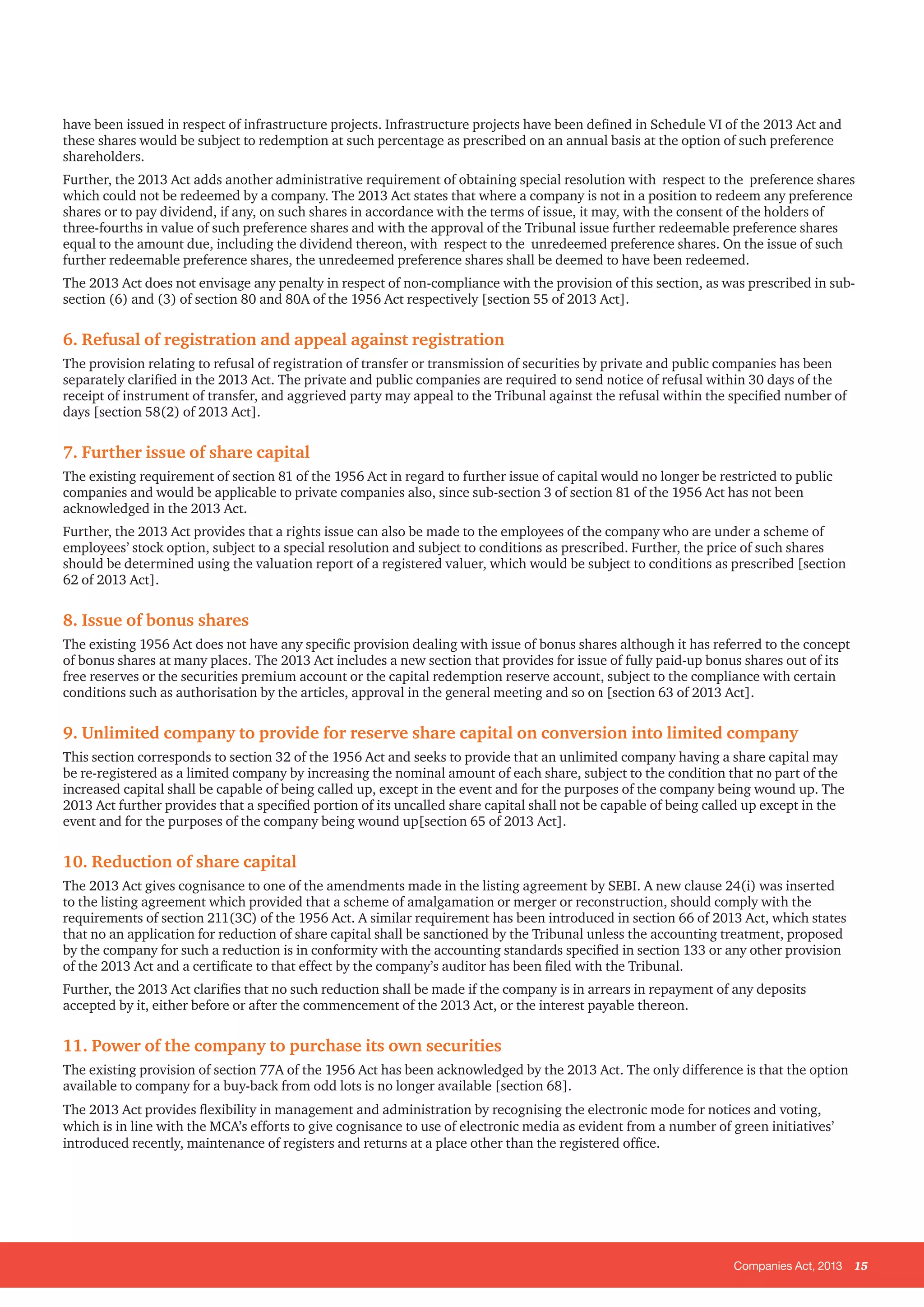 Companies Act, 2013 15
have been issued in respect of infrastructure projects. Infrastructure projects have been defined in Schedule VI of the 2013 Act and
these shares would be subject to redemption at such percentage as prescribed on an annual basis at the option of such preference
shareholders.
Further, the 2013 Act adds another administrative requirement of obtaining special resolution with respect to the preference shares
which could not be redeemed by a company. The 2013 Act states that where a company is not in a position to redeem any preference
shares or to pay dividend, if any, on such shares in accordance with the terms of issue, it may, with the consent of the holders of
three-fourths in value of such preference shares and with the approval of the Tribunal issue further redeemable preference shares
equal to the amount due, including the dividend thereon, with respect to the unredeemed preference shares. On the issue of such
further redeemable preference shares, the unredeemed preference shares shall be deemed to have been redeemed.
The 2013 Act does not envisage any penalty in respect of non-compliance with the provision of this section, as was prescribed in sub-
section (6) and (3) of section 80 and 80A of the 1956 Act respectively [section 55 of 2013 Act].
6. Refusal of registration and appeal against registration
The provision relating to refusal of registration of transfer or transmission of securities by private and public companies has been
separately clarified in the 2013 Act. The private and public companies are required to send notice of refusal within 30 days of the
receipt of instrument of transfer, and aggrieved party may appeal to the Tribunal against the refusal within the specified number of
days [section 58(2) of 2013 Act].
7. Further issue of share capital
The existing requirement of section 81 of the 1956 Act in regard to further issue of capital would no longer be restricted to public
companies and would be applicable to private companies also, since sub-section 3 of section 81 of the 1956 Act has not been
acknowledged in the 2013 Act.
Further, the 2013 Act provides that a rights issue can also be made to the employees of the company who are under a scheme of
employees’ stock option, subject to a special resolution and subject to conditions as prescribed. Further, the price of such shares
should be determined using the valuation report of a registered valuer, which would be subject to conditions as prescribed [section
62 of 2013 Act].
8. Issue of bonus shares
The existing 1956 Act does not have any specific provision dealing with issue of bonus shares although it has referred to the concept
of bonus shares at many places. The 2013 Act includes a new section that provides for issue of fully paid-up bonus shares out of its
free reserves or the securities premium account or the capital redemption reserve account, subject to the compliance with certain
conditions such as authorisation by the articles, approval in the general meeting and so on [section 63 of 2013 Act].
9. Unlimited company to provide for reserve share capital on conversion into limited company
This section corresponds to section 32 of the 1956 Act and seeks to provide that an unlimited company having a share capital may
be re-registered as a limited company by increasing the nominal amount of each share, subject to the condition that no part of the
increased capital shall be capable of being called up, except in the event and for the purposes of the company being wound up. The
2013 Act further provides that a specified portion of its uncalled share capital shall not be capable of being called up except in the
event and for the purposes of the company being wound up[section 65 of 2013 Act].
10. Reduction of share capital
The 2013 Act gives cognisance to one of the amendments made in the listing agreement by SEBI. A new clause 24(i) was inserted
to the listing agreement which provided that a scheme of amalgamation or merger or reconstruction, should comply with the
requirements of section 211(3C) of the 1956 Act. A similar requirement has been introduced in section 66 of 2013 Act, which states
that no an application for reduction of share capital shall be sanctioned by the Tribunal unless the accounting treatment, proposed
by the company for such a reduction is in conformity with the accounting standards specified in section 133 or any other provision
of the 2013 Act and a certificate to that effect by the company’s auditor has been filed with the Tribunal.
Further, the 2013 Act clarifies that no such reduction shall be made if the company is in arrears in repayment of any deposits
accepted by it, either before or after the commencement of the 2013 Act, or the interest payable thereon.
11. Power of the company to purchase its own securities
The existing provision of section 77A of the 1956 Act has been acknowledged by the 2013 Act. The only difference is that the option
available to company for a buy-back from odd lots is no longer available [section 68].
The 2013 Act provides flexibility in management and administration by recognising the electronic mode for notices and voting,
which is in line with the MCA’s efforts to give cognisance to use of electronic media as evident from a number of green initiatives’
introduced recently, maintenance of registers and returns at a place other than the registered office.
 