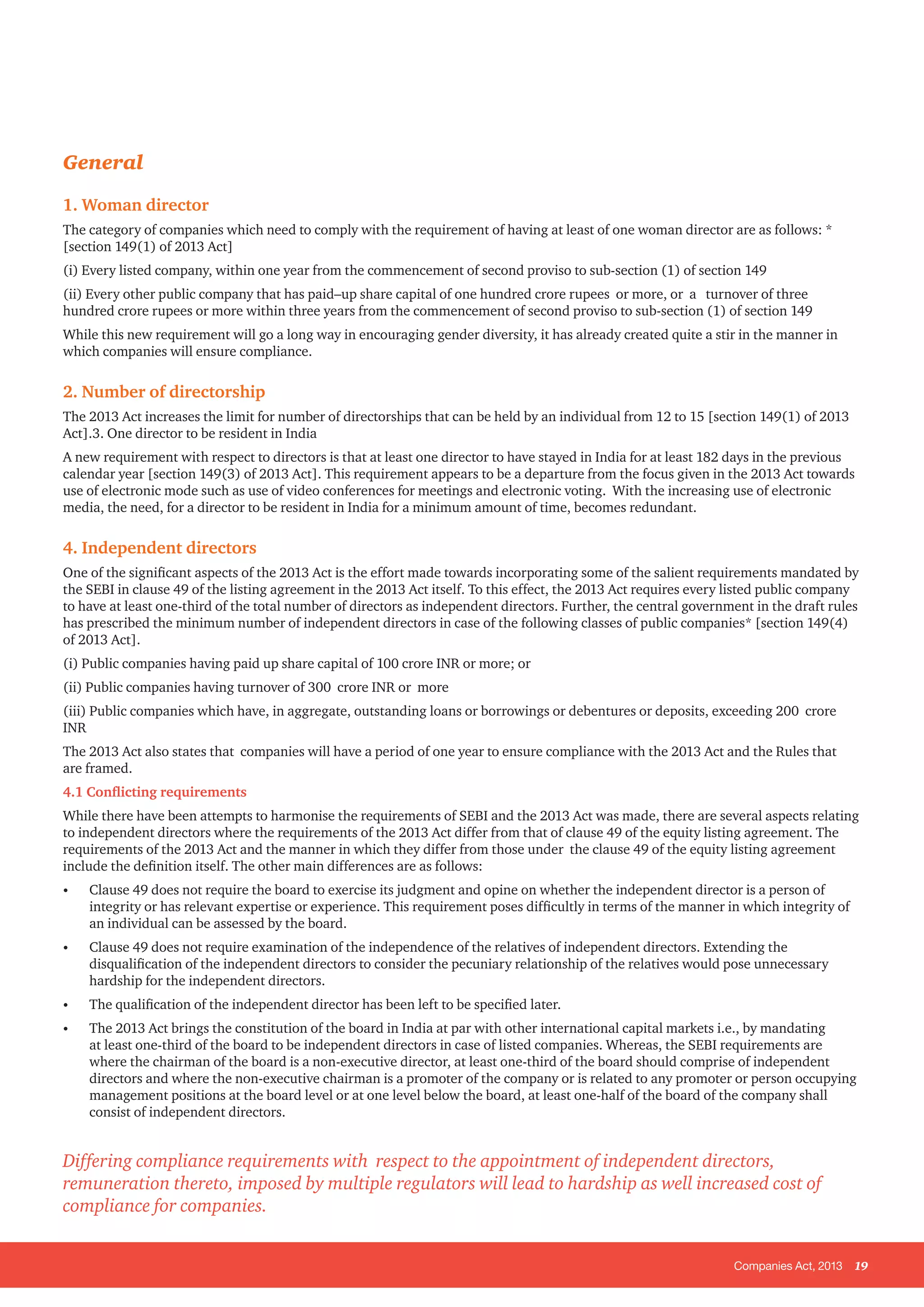 Companies Act, 2013 19
General
1. Woman director
The category of companies which need to comply with the requirement of having at least of one woman director are as follows: *
[section 149(1) of 2013 Act]
(i) Every listed company, within one year from the commencement of second proviso to sub-section (1) of section 149
(ii) Every other public company that has paid–up share capital of one hundred crore rupees or more, or a turnover of three
hundred crore rupees or more within three years from the commencement of second proviso to sub-section (1) of section 149
While this new requirement will go a long way in encouraging gender diversity, it has already created quite a stir in the manner in
which companies will ensure compliance.
2. Number of directorship
The 2013 Act increases the limit for number of directorships that can be held by an individual from 12 to 15 [section 149(1) of 2013
Act].3. One director to be resident in India
A new requirement with respect to directors is that at least one director to have stayed in India for at least 182 days in the previous
calendar year [section 149(3) of 2013 Act]. This requirement appears to be a departure from the focus given in the 2013 Act towards
use of electronic mode such as use of video conferences for meetings and electronic voting. With the increasing use of electronic
media, the need, for a director to be resident in India for a minimum amount of time, becomes redundant.
4. Independent directors
One of the significant aspects of the 2013 Act is the effort made towards incorporating some of the salient requirements mandated by
the SEBI in clause 49 of the listing agreement in the 2013 Act itself. To this effect, the 2013 Act requires every listed public company
to have at least one-third of the total number of directors as independent directors. Further, the central government in the draft rules
has prescribed the minimum number of independent directors in case of the following classes of public companies* [section 149(4)
of 2013 Act].
(i) Public companies having paid up share capital of 100 crore INR or more; or
(ii) Public companies having turnover of 300 crore INR or more
(iii) Public companies which have, in aggregate, outstanding loans or borrowings or debentures or deposits, exceeding 200 crore
INR
The 2013 Act also states that companies will have a period of one year to ensure compliance with the 2013 Act and the Rules that
are framed.
4.1 Conflicting requirements
While there have been attempts to harmonise the requirements of SEBI and the 2013 Act was made, there are several aspects relating
to independent directors where the requirements of the 2013 Act differ from that of clause 49 of the equity listing agreement. The
requirements of the 2013 Act and the manner in which they differ from those under the clause 49 of the equity listing agreement
include the definition itself. The other main differences are as follows:
•	 Clause 49 does not require the board to exercise its judgment and opine on whether the independent director is a person of
integrity or has relevant expertise or experience. This requirement poses difficultly in terms of the manner in which integrity of
an individual can be assessed by the board.
•	 Clause 49 does not require examination of the independence of the relatives of independent directors. Extending the
disqualification of the independent directors to consider the pecuniary relationship of the relatives would pose unnecessary
hardship for the independent directors.
•	 The qualification of the independent director has been left to be specified later.
•	 The 2013 Act brings the constitution of the board in India at par with other international capital markets i.e., by mandating
at least one-third of the board to be independent directors in case of listed companies. Whereas, the SEBI requirements are
where the chairman of the board is a non-executive director, at least one-third of the board should comprise of independent
directors and where the non-executive chairman is a promoter of the company or is related to any promoter or person occupying
management positions at the board level or at one level below the board, at least one-half of the board of the company shall
consist of independent directors.
Differing compliance requirements with respect to the appointment of independent directors,
remuneration thereto, imposed by multiple regulators will lead to hardship as well increased cost of
compliance for companies.
 