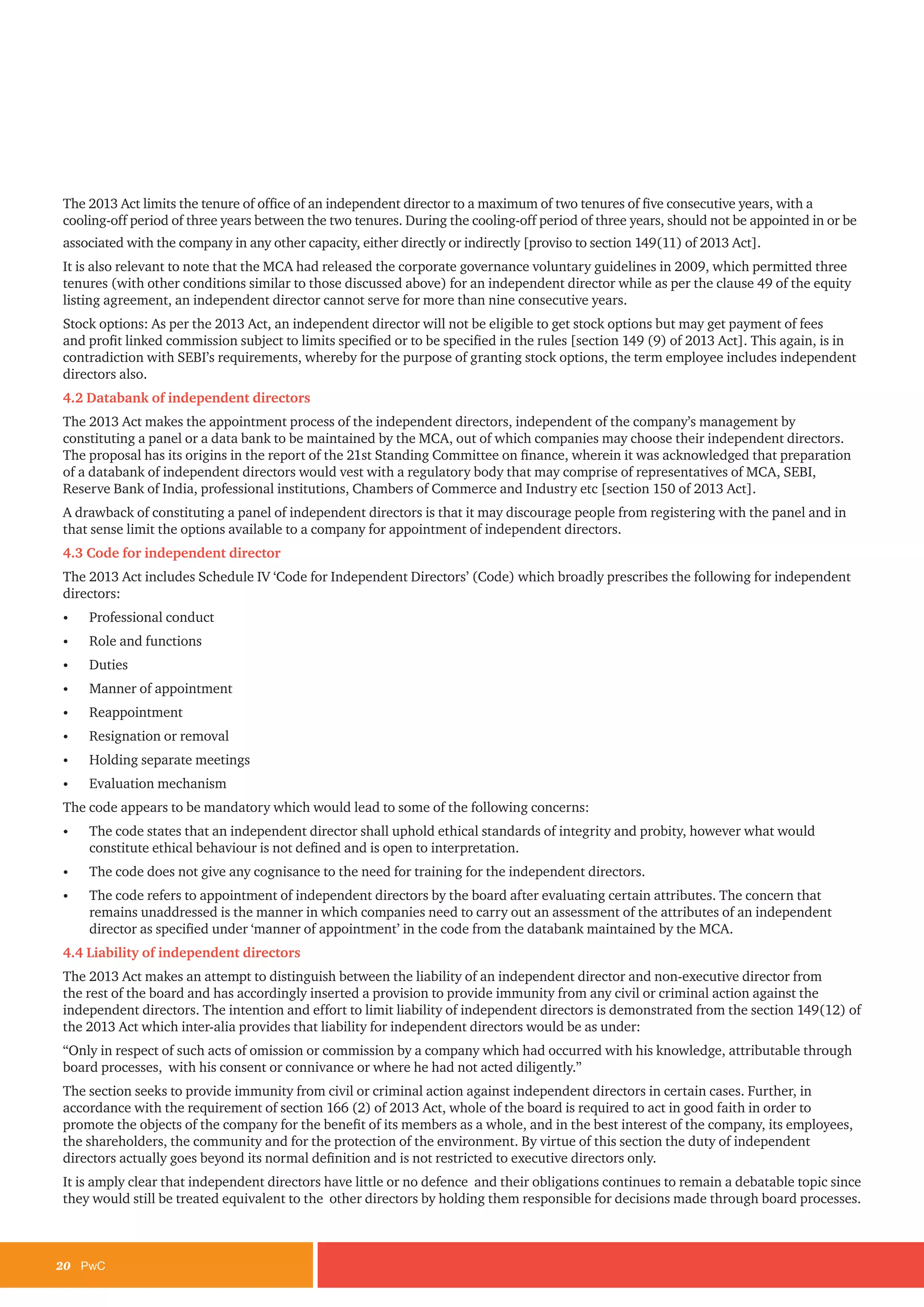20	PwC
The 2013 Act limits the tenure of office of an independent director to a maximum of two tenures of five consecutive years, with a
cooling-off period of three years between the two tenures. During the cooling-off period of three years, should not be appointed in or be
associated with the company in any other capacity, either directly or indirectly [proviso to section 149(11) of 2013 Act].
It is also relevant to note that the MCA had released the corporate governance voluntary guidelines in 2009, which permitted three
tenures (with other conditions similar to those discussed above) for an independent director while as per the clause 49 of the equity
listing agreement, an independent director cannot serve for more than nine consecutive years.
Stock options: As per the 2013 Act, an independent director will not be eligible to get stock options but may get payment of fees
and profit linked commission subject to limits specified or to be specified in the rules [section 149 (9) of 2013 Act]. This again, is in
contradiction with SEBI’s requirements, whereby for the purpose of granting stock options, the term employee includes independent
directors also.
4.2 Databank of independent directors
The 2013 Act makes the appointment process of the independent directors, independent of the company’s management by
constituting a panel or a data bank to be maintained by the MCA, out of which companies may choose their independent directors.
The proposal has its origins in the report of the 21st Standing Committee on finance, wherein it was acknowledged that preparation
of a databank of independent directors would vest with a regulatory body that may comprise of representatives of MCA, SEBI,
Reserve Bank of India, professional institutions, Chambers of Commerce and Industry etc [section 150 of 2013 Act].
A drawback of constituting a panel of independent directors is that it may discourage people from registering with the panel and in
that sense limit the options available to a company for appointment of independent directors.
4.3 Code for independent director
The 2013 Act includes Schedule IV ‘Code for Independent Directors’ (Code) which broadly prescribes the following for independent
directors:
•	 Professional conduct
•	 Role and functions
•	 Duties
•	 Manner of appointment
•	 Reappointment
•	 Resignation or removal
•	 Holding separate meetings
•	 Evaluation mechanism
The code appears to be mandatory which would lead to some of the following concerns:
•	 The code states that an independent director shall uphold ethical standards of integrity and probity, however what would
constitute ethical behaviour is not defined and is open to interpretation.
•	 The code does not give any cognisance to the need for training for the independent directors.
•	 The code refers to appointment of independent directors by the board after evaluating certain attributes. The concern that
remains unaddressed is the manner in which companies need to carry out an assessment of the attributes of an independent
director as specified under ‘manner of appointment’ in the code from the databank maintained by the MCA.
4.4 Liability of independent directors
The 2013 Act makes an attempt to distinguish between the liability of an independent director and non-executive director from
the rest of the board and has accordingly inserted a provision to provide immunity from any civil or criminal action against the
independent directors. The intention and effort to limit liability of independent directors is demonstrated from the section 149(12) of
the 2013 Act which inter-alia provides that liability for independent directors would be as under:
“Only in respect of such acts of omission or commission by a company which had occurred with his knowledge, attributable through
board processes, with his consent or connivance or where he had not acted diligently.”
The section seeks to provide immunity from civil or criminal action against independent directors in certain cases. Further, in
accordance with the requirement of section 166 (2) of 2013 Act, whole of the board is required to act in good faith in order to
promote the objects of the company for the benefit of its members as a whole, and in the best interest of the company, its employees,
the shareholders, the community and for the protection of the environment. By virtue of this section the duty of independent
directors actually goes beyond its normal definition and is not restricted to executive directors only.
It is amply clear that independent directors have little or no defence and their obligations continues to remain a debatable topic since
they would still be treated equivalent to the other directors by holding them responsible for decisions made through board processes.
 