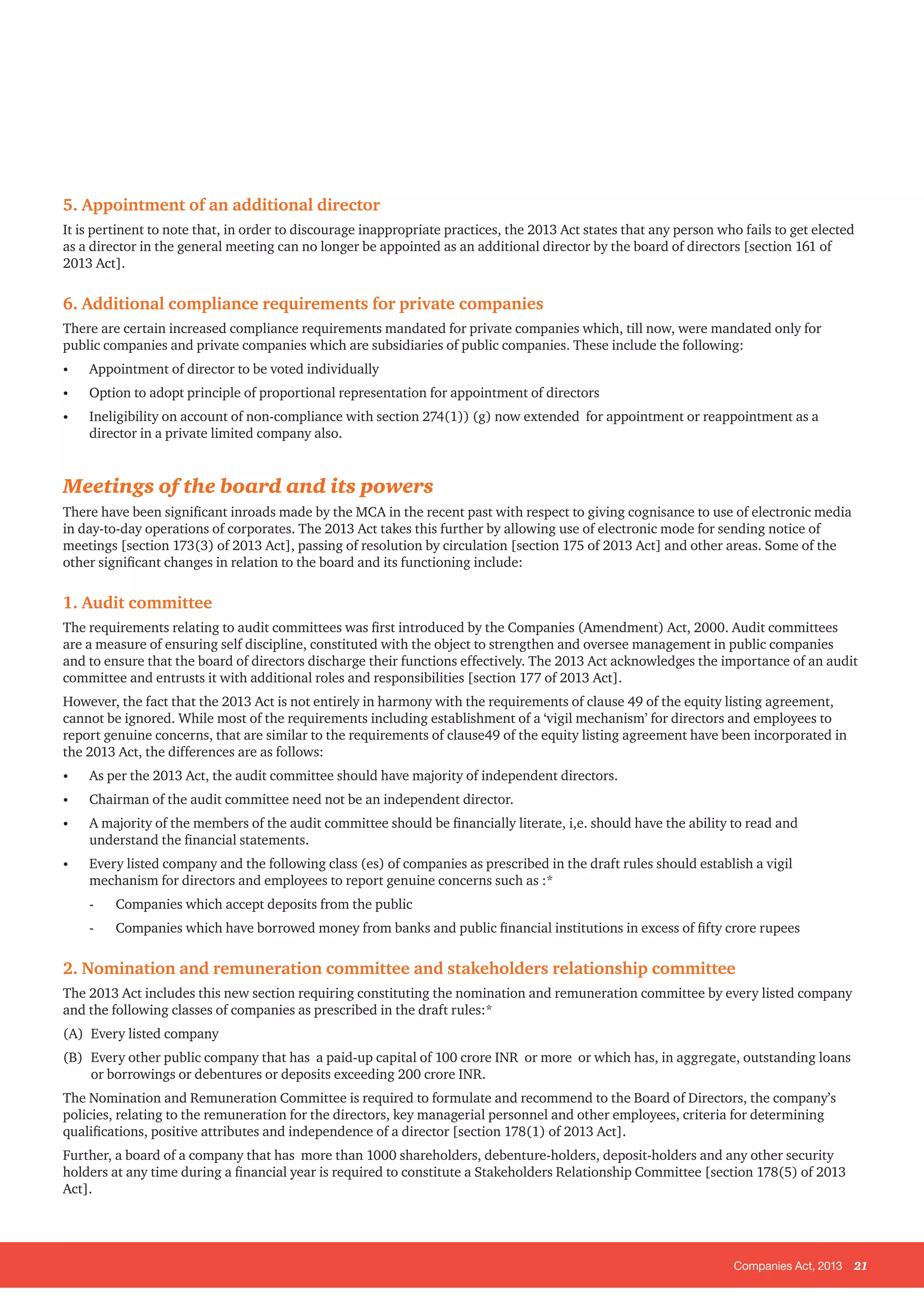 Companies Act, 2013 21
5. Appointment of an additional director
It is pertinent to note that, in order to discourage inappropriate practices, the 2013 Act states that any person who fails to get elected
as a director in the general meeting can no longer be appointed as an additional director by the board of directors [section 161 of
2013 Act].
6. Additional compliance requirements for private companies
There are certain increased compliance requirements mandated for private companies which, till now, were mandated only for
public companies and private companies which are subsidiaries of public companies. These include the following:
•	 Appointment of director to be voted individually
•	 Option to adopt principle of proportional representation for appointment of directors
•	 Ineligibility on account of non-compliance with section 274(1)) (g) now extended for appointment or reappointment as a
director in a private limited company also.
Meetings of the board and its powers
There have been significant inroads made by the MCA in the recent past with respect to giving cognisance to use of electronic media
in day-to-day operations of corporates. The 2013 Act takes this further by allowing use of electronic mode for sending notice of
meetings [section 173(3) of 2013 Act], passing of resolution by circulation [section 175 of 2013 Act] and other areas. Some of the
other significant changes in relation to the board and its functioning include:
1. Audit committee
The requirements relating to audit committees was first introduced by the Companies (Amendment) Act, 2000. Audit committees
are a measure of ensuring self discipline, constituted with the object to strengthen and oversee management in public companies
and to ensure that the board of directors discharge their functions effectively. The 2013 Act acknowledges the importance of an audit
committee and entrusts it with additional roles and responsibilities [section 177 of 2013 Act].
However, the fact that the 2013 Act is not entirely in harmony with the requirements of clause 49 of the equity listing agreement,
cannot be ignored. While most of the requirements including establishment of a ‘vigil mechanism’ for directors and employees to
report genuine concerns, that are similar to the requirements of clause49 of the equity listing agreement have been incorporated in
the 2013 Act, the differences are as follows:
•	 As per the 2013 Act, the audit committee should have majority of independent directors.
•	 Chairman of the audit committee need not be an independent director.
•	 A majority of the members of the audit committee should be financially literate, i,e. should have the ability to read and
understand the financial statements.
•	 Every listed company and the following class (es) of companies as prescribed in the draft rules should establish a vigil
mechanism for directors and employees to report genuine concerns such as :*
- 	 Companies which accept deposits from the public
- 	 Companies which have borrowed money from banks and public financial institutions in excess of fifty crore rupees
2. Nomination and remuneration committee and stakeholders relationship committee
The 2013 Act includes this new section requiring constituting the nomination and remuneration committee by every listed company
and the following classes of companies as prescribed in the draft rules:*
(A) 	Every listed company
(B) 	Every other public company that has a paid-up capital of 100 crore INR or more or which has, in aggregate, outstanding loans
or borrowings or debentures or deposits exceeding 200 crore INR.
The Nomination and Remuneration Committee is required to formulate and recommend to the Board of Directors, the company’s
policies, relating to the remuneration for the directors, key managerial personnel and other employees, criteria for determining
qualifications, positive attributes and independence of a director [section 178(1) of 2013 Act].
Further, a board of a company that has more than 1000 shareholders, debenture-holders, deposit-holders and any other security
holders at any time during a financial year is required to constitute a Stakeholders Relationship Committee [section 178(5) of 2013
Act].
 