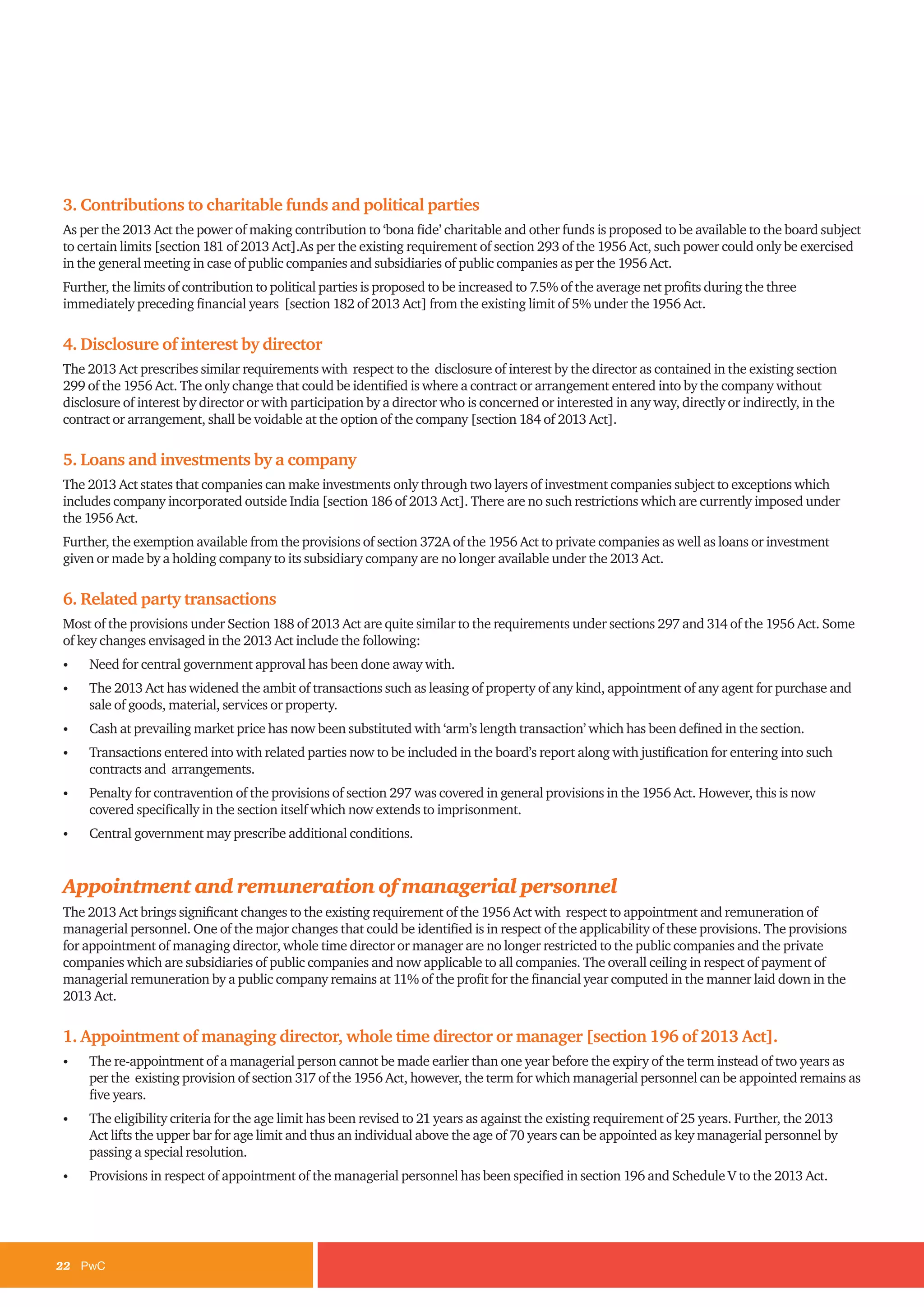 22	PwC
3. Contributions to charitable funds and political parties
As per the 2013 Act the power of making contribution to ‘bona fide’ charitable and other funds is proposed to be available to the board subject
to certain limits [section 181 of 2013 Act].As per the existing requirement of section 293 of the 1956 Act, such power could only be exercised
in the general meeting in case of public companies and subsidiaries of public companies as per the 1956 Act.
Further, the limits of contribution to political parties is proposed to be increased to 7.5% of the average net profits during the three
immediately preceding financial years [section 182 of 2013 Act] from the existing limit of 5% under the 1956 Act.
4. Disclosure of interest by director
The 2013 Act prescribes similar requirements with respect to the disclosure of interest by the director as contained in the existing section
299 of the 1956 Act. The only change that could be identified is where a contract or arrangement entered into by the company without
disclosure of interest by director or with participation by a director who is concerned or interested in any way, directly or indirectly, in the
contract or arrangement, shall be voidable at the option of the company [section 184 of 2013 Act].
5. Loans and investments by a company
The 2013 Act states that companies can make investments only through two layers of investment companies subject to exceptions which
includes company incorporated outside India [section 186 of 2013 Act]. There are no such restrictions which are currently imposed under
the 1956 Act.
Further, the exemption available from the provisions of section 372A of the 1956 Act to private companies as well as loans or investment
given or made by a holding company to its subsidiary company are no longer available under the 2013 Act.
6. Related party transactions
Most of the provisions under Section 188 of 2013 Act are quite similar to the requirements under sections 297 and 314 of the 1956 Act. Some
of key changes envisaged in the 2013 Act include the following:
•	 Need for central government approval has been done away with.
•	 The 2013 Act has widened the ambit of transactions such as leasing of property of any kind, appointment of any agent for purchase and
sale of goods, material, services or property.
•	 Cash at prevailing market price has now been substituted with ‘arm’s length transaction’ which has been defined in the section.
•	 Transactions entered into with related parties now to be included in the board’s report along with justification for entering into such
contracts and arrangements.
•	 Penalty for contravention of the provisions of section 297 was covered in general provisions in the 1956 Act. However, this is now
covered specifically in the section itself which now extends to imprisonment.
•	 Central government may prescribe additional conditions.
Appointment and remuneration of managerial personnel
The 2013 Act brings significant changes to the existing requirement of the 1956 Act with respect to appointment and remuneration of
managerial personnel. One of the major changes that could be identified is in respect of the applicability of these provisions. The provisions
for appointment of managing director, whole time director or manager are no longer restricted to the public companies and the private
companies which are subsidiaries of public companies and now applicable to all companies. The overall ceiling in respect of payment of
managerial remuneration by a public company remains at 11% of the profit for the financial year computed in the manner laid down in the
2013 Act.
1. Appointment of managing director, whole time director or manager [section 196 of 2013 Act].
•	 The re-appointment of a managerial person cannot be made earlier than one year before the expiry of the term instead of two years as
per the existing provision of section 317 of the 1956 Act, however, the term for which managerial personnel can be appointed remains as
five years.
•	 The eligibility criteria for the age limit has been revised to 21 years as against the existing requirement of 25 years. Further, the 2013
Act lifts the upper bar for age limit and thus an individual above the age of 70 years can be appointed as key managerial personnel by
passing a special resolution.
•	 Provisions in respect of appointment of the managerial personnel has been specified in section 196 and Schedule V to the 2013 Act.
 