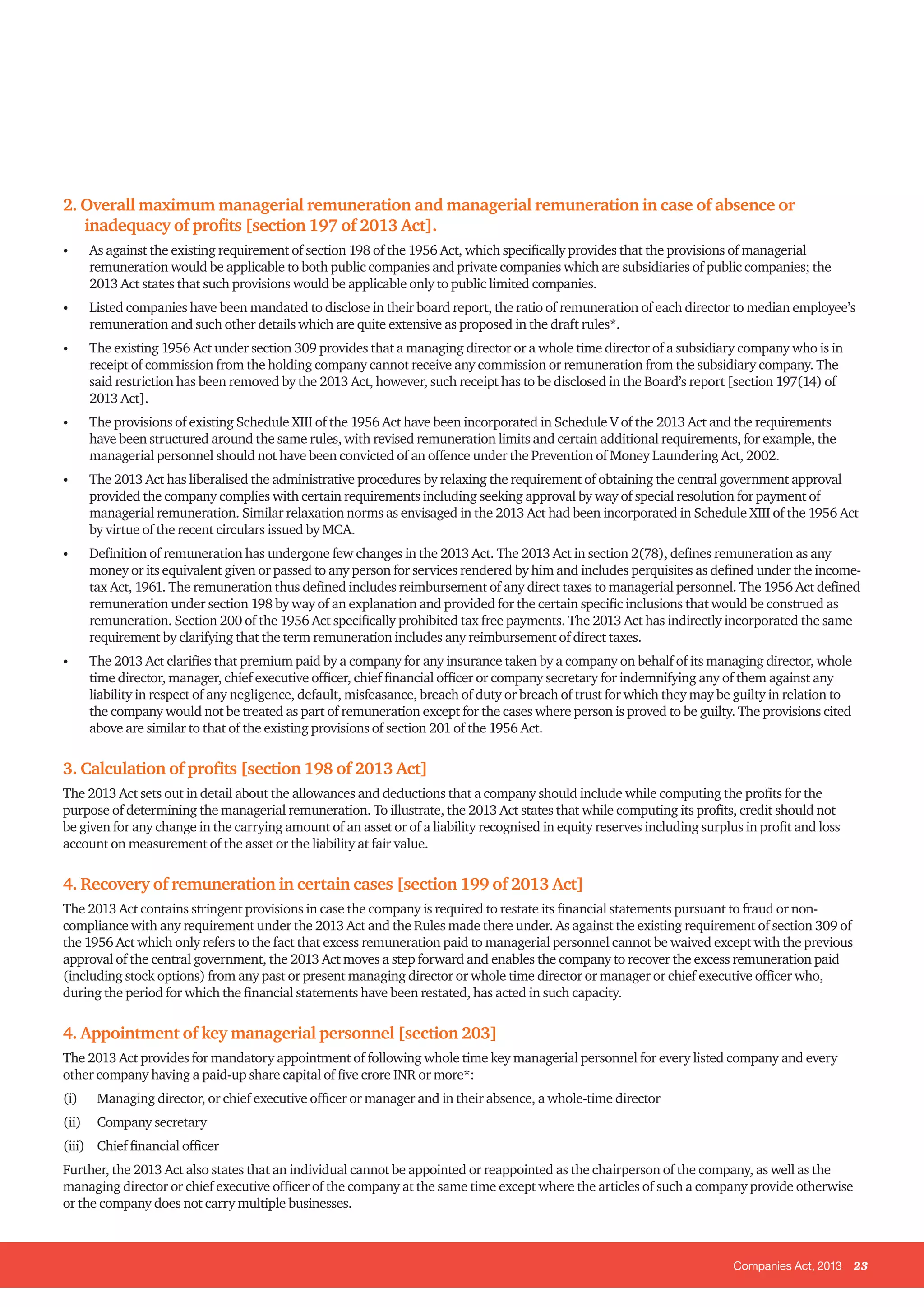 Companies Act, 2013 23
2. Overall maximum managerial remuneration and managerial remuneration in case of absence or
inadequacy of profits [section 197 of 2013 Act].
•	 As against the existing requirement of section 198 of the 1956 Act, which specifically provides that the provisions of managerial
remuneration would be applicable to both public companies and private companies which are subsidiaries of public companies; the
2013 Act states that such provisions would be applicable only to public limited companies.
•	 Listed companies have been mandated to disclose in their board report, the ratio of remuneration of each director to median employee’s
remuneration and such other details which are quite extensive as proposed in the draft rules*.
•	 The existing 1956 Act under section 309 provides that a managing director or a whole time director of a subsidiary company who is in
receipt of commission from the holding company cannot receive any commission or remuneration from the subsidiary company. The
said restriction has been removed by the 2013 Act, however, such receipt has to be disclosed in the Board’s report [section 197(14) of
2013 Act].
•	 The provisions of existing Schedule XIII of the 1956 Act have been incorporated in Schedule V of the 2013 Act and the requirements
have been structured around the same rules, with revised remuneration limits and certain additional requirements, for example, the
managerial personnel should not have been convicted of an offence under the Prevention of Money Laundering Act, 2002.
•	 The 2013 Act has liberalised the administrative procedures by relaxing the requirement of obtaining the central government approval
provided the company complies with certain requirements including seeking approval by way of special resolution for payment of
managerial remuneration. Similar relaxation norms as envisaged in the 2013 Act had been incorporated in Schedule XIII of the 1956 Act
by virtue of the recent circulars issued by MCA.
•	 Definition of remuneration has undergone few changes in the 2013 Act. The 2013 Act in section 2(78), defines remuneration as any
money or its equivalent given or passed to any person for services rendered by him and includes perquisites as defined under the income-
tax Act, 1961. The remuneration thus defined includes reimbursement of any direct taxes to managerial personnel. The 1956 Act defined
remuneration under section 198 by way of an explanation and provided for the certain specific inclusions that would be construed as
remuneration. Section 200 of the 1956 Act specifically prohibited tax free payments. The 2013 Act has indirectly incorporated the same
requirement by clarifying that the term remuneration includes any reimbursement of direct taxes.
•	 The 2013 Act clarifies that premium paid by a company for any insurance taken by a company on behalf of its managing director, whole
time director, manager, chief executive officer, chief financial officer or company secretary for indemnifying any of them against any
liability in respect of any negligence, default, misfeasance, breach of duty or breach of trust for which they may be guilty in relation to
the company would not be treated as part of remuneration except for the cases where person is proved to be guilty. The provisions cited
above are similar to that of the existing provisions of section 201 of the 1956 Act.
3. Calculation of profits [section 198 of 2013 Act]
The 2013 Act sets out in detail about the allowances and deductions that a company should include while computing the profits for the
purpose of determining the managerial remuneration. To illustrate, the 2013 Act states that while computing its profits, credit should not
be given for any change in the carrying amount of an asset or of a liability recognised in equity reserves including surplus in profit and loss
account on measurement of the asset or the liability at fair value.
4. Recovery of remuneration in certain cases [section 199 of 2013 Act]
The 2013 Act contains stringent provisions in case the company is required to restate its financial statements pursuant to fraud or non-
compliance with any requirement under the 2013 Act and the Rules made there under. As against the existing requirement of section 309 of
the 1956 Act which only refers to the fact that excess remuneration paid to managerial personnel cannot be waived except with the previous
approval of the central government, the 2013 Act moves a step forward and enables the company to recover the excess remuneration paid
(including stock options) from any past or present managing director or whole time director or manager or chief executive officer who,
during the period for which the financial statements have been restated, has acted in such capacity.
4. Appointment of key managerial personnel [section 203]
The 2013 Act provides for mandatory appointment of following whole time key managerial personnel for every listed company and every
other company having a paid-up share capital of five crore INR or more*:
(i) 	 Managing director, or chief executive officer or manager and in their absence, a whole-time director
(ii)	 Company secretary
(iii) 	 Chief financial officer
Further, the 2013 Act also states that an individual cannot be appointed or reappointed as the chairperson of the company, as well as the
managing director or chief executive officer of the company at the same time except where the articles of such a company provide otherwise
or the company does not carry multiple businesses.
 