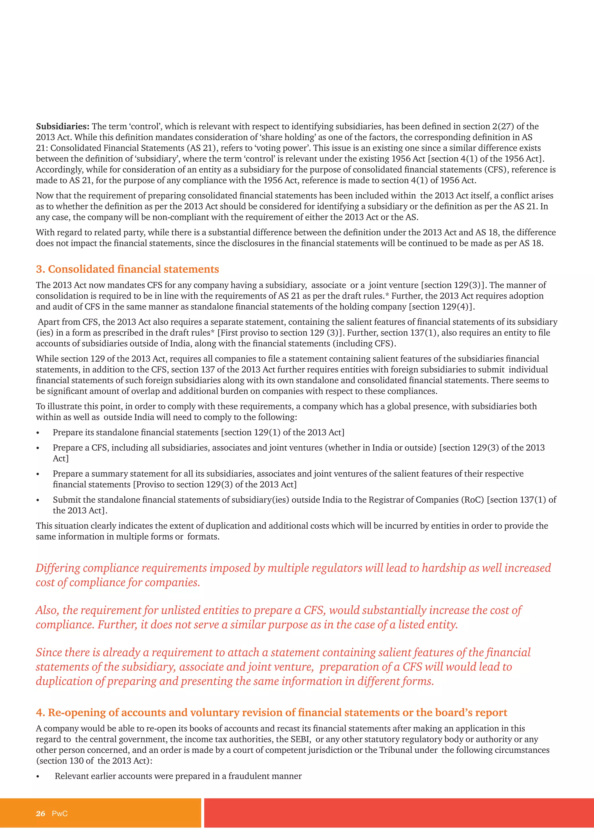 26	PwC
Subsidiaries: The term ‘control’, which is relevant with respect to identifying subsidiaries, has been defined in section 2(27) of the
2013 Act. While this definition mandates consideration of ‘share holding’ as one of the factors, the corresponding definition in AS
21: Consolidated Financial Statements (AS 21), refers to ‘voting power’. This issue is an existing one since a similar difference exists
between the definition of ‘subsidiary’, where the term ‘control’ is relevant under the existing 1956 Act [section 4(1) of the 1956 Act].
Accordingly, while for consideration of an entity as a subsidiary for the purpose of consolidated financial statements (CFS), reference is
made to AS 21, for the purpose of any compliance with the 1956 Act, reference is made to section 4(1) of 1956 Act.
Now that the requirement of preparing consolidated financial statements has been included within the 2013 Act itself, a conflict arises
as to whether the definition as per the 2013 Act should be considered for identifying a subsidiary or the definition as per the AS 21. In
any case, the company will be non-compliant with the requirement of either the 2013 Act or the AS.
With regard to related party, while there is a substantial difference between the definition under the 2013 Act and AS 18, the difference
does not impact the financial statements, since the disclosures in the financial statements will be continued to be made as per AS 18.
3. Consolidated financial statements
The 2013 Act now mandates CFS for any company having a subsidiary, associate or a joint venture [section 129(3)]. The manner of
consolidation is required to be in line with the requirements of AS 21 as per the draft rules.* Further, the 2013 Act requires adoption
and audit of CFS in the same manner as standalone financial statements of the holding company [section 129(4)].
Apart from CFS, the 2013 Act also requires a separate statement, containing the salient features of financial statements of its subsidiary
(ies) in a form as prescribed in the draft rules* [First proviso to section 129 (3)]. Further, section 137(1), also requires an entity to file
accounts of subsidiaries outside of India, along with the financial statements (including CFS).
While section 129 of the 2013 Act, requires all companies to file a statement containing salient features of the subsidiaries financial
statements, in addition to the CFS, section 137 of the 2013 Act further requires entities with foreign subsidiaries to submit individual
financial statements of such foreign subsidiaries along with its own standalone and consolidated financial statements. There seems to
be significant amount of overlap and additional burden on companies with respect to these compliances.
To illustrate this point, in order to comply with these requirements, a company which has a global presence, with subsidiaries both
within as well as outside India will need to comply to the following:
•	 Prepare its standalone financial statements [section 129(1) of the 2013 Act]
•	 Prepare a CFS, including all subsidiaries, associates and joint ventures (whether in India or outside) [section 129(3) of the 2013
Act]
•	 Prepare a summary statement for all its subsidiaries, associates and joint ventures of the salient features of their respective
financial statements [Proviso to section 129(3) of the 2013 Act]
•	 Submit the standalone financial statements of subsidiary(ies) outside India to the Registrar of Companies (RoC) [section 137(1) of
the 2013 Act].
This situation clearly indicates the extent of duplication and additional costs which will be incurred by entities in order to provide the
same information in multiple forms or formats.
Differing compliance requirements imposed by multiple regulators will lead to hardship as well increased
cost of compliance for companies.
Also, the requirement for unlisted entities to prepare a CFS, would substantially increase the cost of
compliance. Further, it does not serve a similar purpose as in the case of a listed entity.
Since there is already a requirement to attach a statement containing salient features of the financial
statements of the subsidiary, associate and joint venture, preparation of a CFS will would lead to
duplication of preparing and presenting the same information in different forms.
4. Re-opening of accounts and voluntary revision of financial statements or the board’s report
A company would be able to re-open its books of accounts and recast its financial statements after making an application in this
regard to the central government, the income tax authorities, the SEBI, or any other statutory regulatory body or authority or any
other person concerned, and an order is made by a court of competent jurisdiction or the Tribunal under the following circumstances
(section 130 of the 2013 Act):
•	 Relevant earlier accounts were prepared in a fraudulent manner
 
