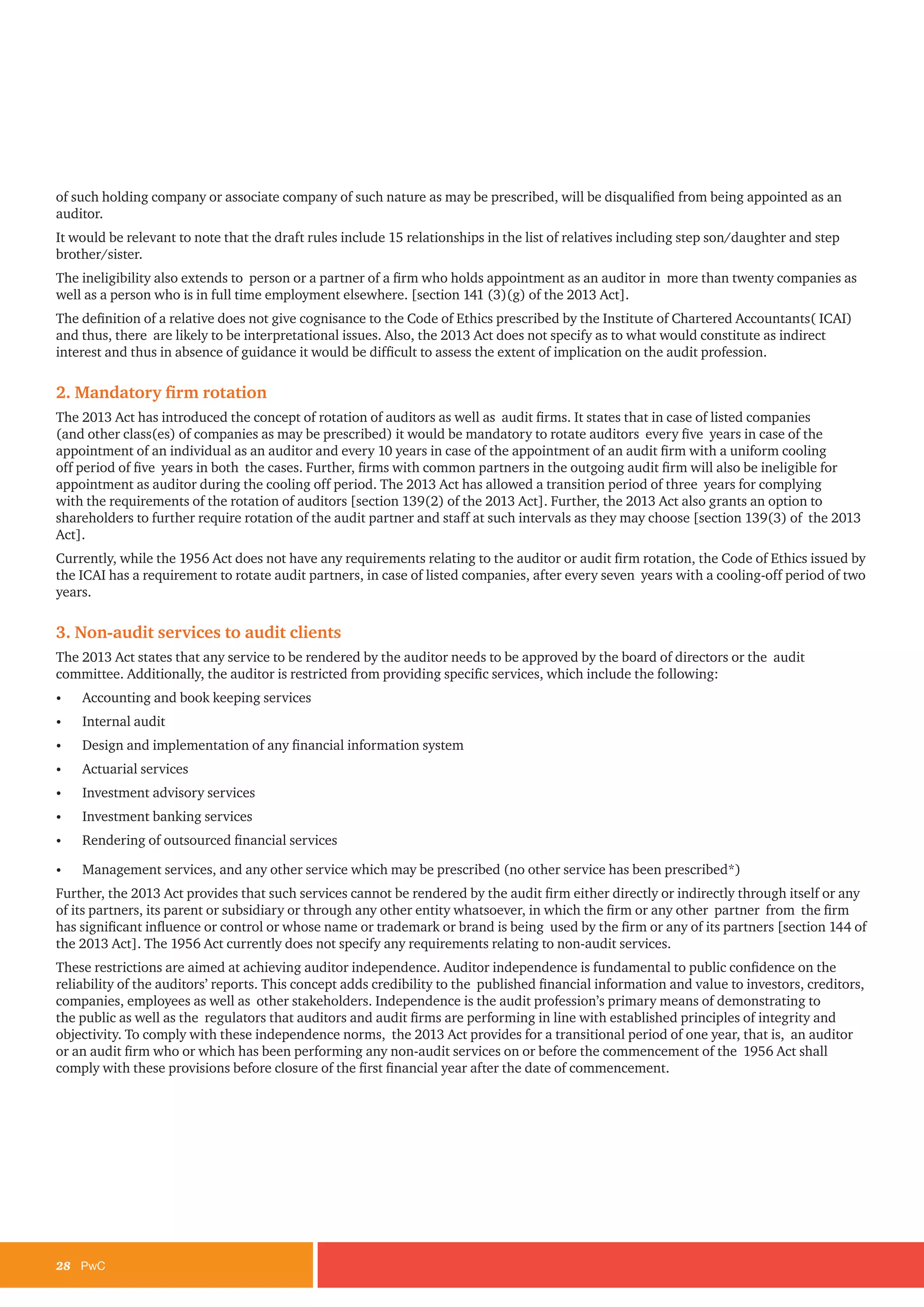 28	PwC
of such holding company or associate company of such nature as may be prescribed, will be disqualified from being appointed as an
auditor.
It would be relevant to note that the draft rules include 15 relationships in the list of relatives including step son/daughter and step
brother/sister.
The ineligibility also extends to person or a partner of a firm who holds appointment as an auditor in more than twenty companies as
well as a person who is in full time employment elsewhere. [section 141 (3)(g) of the 2013 Act].
The definition of a relative does not give cognisance to the Code of Ethics prescribed by the Institute of Chartered Accountants( ICAI)
and thus, there are likely to be interpretational issues. Also, the 2013 Act does not specify as to what would constitute as indirect
interest and thus in absence of guidance it would be difficult to assess the extent of implication on the audit profession.
2. Mandatory firm rotation
The 2013 Act has introduced the concept of rotation of auditors as well as audit firms. It states that in case of listed companies
(and other class(es) of companies as may be prescribed) it would be mandatory to rotate auditors every five years in case of the
appointment of an individual as an auditor and every 10 years in case of the appointment of an audit firm with a uniform cooling
off period of five years in both the cases. Further, firms with common partners in the outgoing audit firm will also be ineligible for
appointment as auditor during the cooling off period. The 2013 Act has allowed a transition period of three years for complying
with the requirements of the rotation of auditors [section 139(2) of the 2013 Act]. Further, the 2013 Act also grants an option to
shareholders to further require rotation of the audit partner and staff at such intervals as they may choose [section 139(3) of the 2013
Act].
Currently, while the 1956 Act does not have any requirements relating to the auditor or audit firm rotation, the Code of Ethics issued by
the ICAI has a requirement to rotate audit partners, in case of listed companies, after every seven years with a cooling-off period of two
years.
3. Non-audit services to audit clients
The 2013 Act states that any service to be rendered by the auditor needs to be approved by the board of directors or the audit
committee. Additionally, the auditor is restricted from providing specific services, which include the following:
•	 Accounting and book keeping services
•	 Internal audit
•	 Design and implementation of any financial information system
•	 Actuarial services
•	 Investment advisory services
•	 Investment banking services
•	 Rendering of outsourced financial services
•	 Management services, and any other service which may be prescribed (no other service has been prescribed*)
Further, the 2013 Act provides that such services cannot be rendered by the audit firm either directly or indirectly through itself or any
of its partners, its parent or subsidiary or through any other entity whatsoever, in which the firm or any other partner from the firm
has significant influence or control or whose name or trademark or brand is being used by the firm or any of its partners [section 144 of
the 2013 Act]. The 1956 Act currently does not specify any requirements relating to non-audit services.
These restrictions are aimed at achieving auditor independence. Auditor independence is fundamental to public confidence on the
reliability of the auditors’ reports. This concept adds credibility to the published financial information and value to investors, creditors,
companies, employees as well as other stakeholders. Independence is the audit profession’s primary means of demonstrating to
the public as well as the regulators that auditors and audit firms are performing in line with established principles of integrity and
objectivity. To comply with these independence norms, the 2013 Act provides for a transitional period of one year, that is, an auditor
or an audit firm who or which has been performing any non-audit services on or before the commencement of the 1956 Act shall
comply with these provisions before closure of the first financial year after the date of commencement.
 