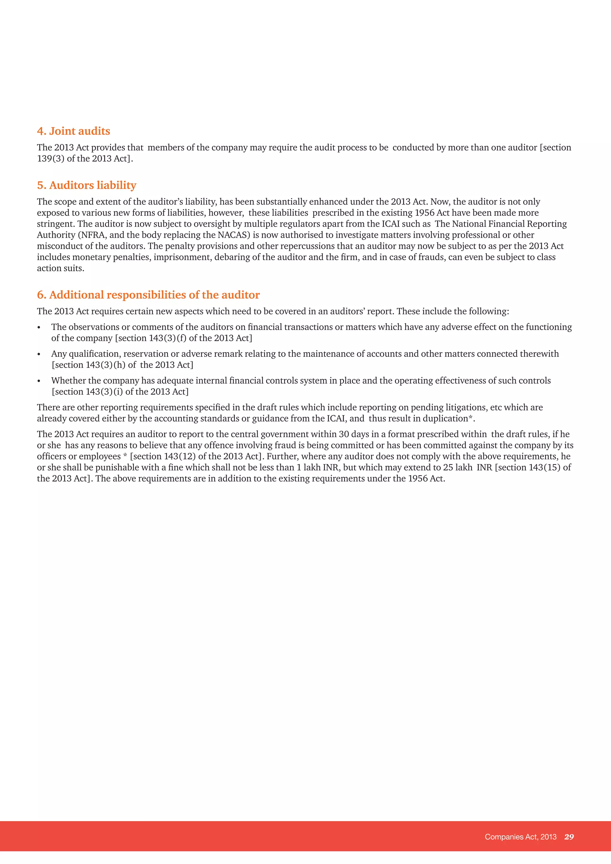 Companies Act, 2013 29
4. Joint audits
The 2013 Act provides that members of the company may require the audit process to be conducted by more than one auditor [section
139(3) of the 2013 Act].
5. Auditors liability
The scope and extent of the auditor’s liability, has been substantially enhanced under the 2013 Act. Now, the auditor is not only
exposed to various new forms of liabilities, however, these liabilities prescribed in the existing 1956 Act have been made more
stringent. The auditor is now subject to oversight by multiple regulators apart from the ICAI such as The National Financial Reporting
Authority (NFRA, and the body replacing the NACAS) is now authorised to investigate matters involving professional or other
misconduct of the auditors. The penalty provisions and other repercussions that an auditor may now be subject to as per the 2013 Act
includes monetary penalties, imprisonment, debaring of the auditor and the firm, and in case of frauds, can even be subject to class
action suits.
6. Additional responsibilities of the auditor
The 2013 Act requires certain new aspects which need to be covered in an auditors’ report. These include the following:
•	 The observations or comments of the auditors on financial transactions or matters which have any adverse effect on the functioning
of the company [section 143(3)(f) of the 2013 Act]
•	 Any qualification, reservation or adverse remark relating to the maintenance of accounts and other matters connected therewith
[section 143(3)(h) of the 2013 Act]
•	 Whether the company has adequate internal financial controls system in place and the operating effectiveness of such controls
[section 143(3)(i) of the 2013 Act]
There are other reporting requirements specified in the draft rules which include reporting on pending litigations, etc which are
already covered either by the accounting standards or guidance from the ICAI, and thus result in duplication*.
The 2013 Act requires an auditor to report to the central government within 30 days in a format prescribed within the draft rules, if he
or she has any reasons to believe that any offence involving fraud is being committed or has been committed against the company by its
officers or employees * [section 143(12) of the 2013 Act]. Further, where any auditor does not comply with the above requirements, he
or she shall be punishable with a fine which shall not be less than 1 lakh INR, but which may extend to 25 lakh INR [section 143(15) of
the 2013 Act]. The above requirements are in addition to the existing requirements under the 1956 Act.
 