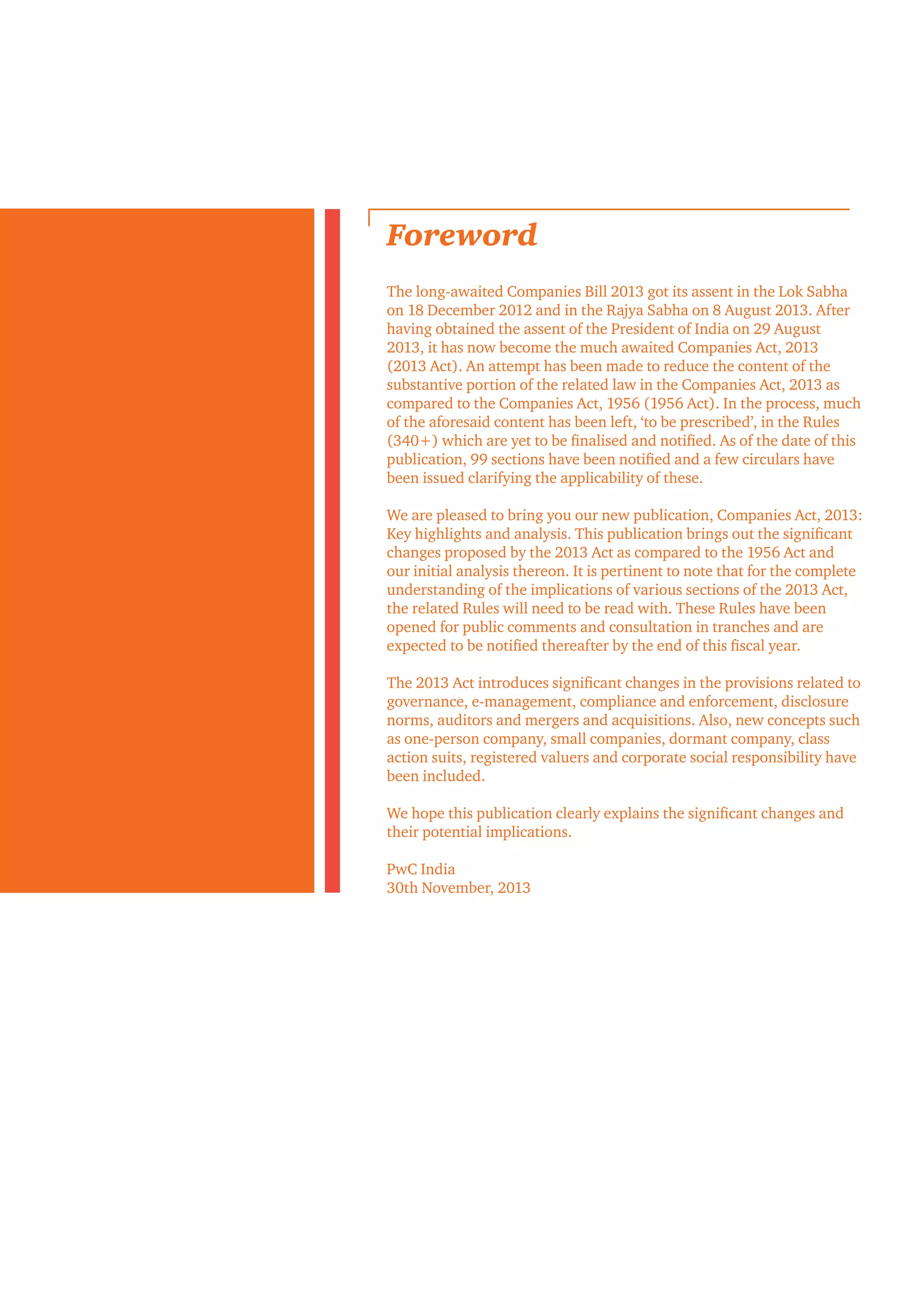 Foreword
The long-awaited Companies Bill 2013 got its assent in the Lok Sabha
on 18 December 2012 and in the Rajya Sabha on 8 August 2013. After
having obtained the assent of the President of India on 29 August
2013, it has now become the much awaited Companies Act, 2013
(2013 Act). An attempt has been made to reduce the content of the
substantive portion of the related law in the Companies Act, 2013 as
compared to the Companies Act, 1956 (1956 Act). In the process, much
of the aforesaid content has been left, ‘to be prescribed’, in the Rules
(340+) which are yet to be finalised and notified. As of the date of this
publication, 99 sections have been notified and a few circulars have
been issued clarifying the applicability of these.
We are pleased to bring you our new publication, Companies Act, 2013:
Key highlights and analysis. This publication brings out the significant
changes proposed by the 2013 Act as compared to the 1956 Act and
our initial analysis thereon. It is pertinent to note that for the complete
understanding of the implications of various sections of the 2013 Act,
the related Rules will need to be read with. These Rules have been
opened for public comments and consultation in tranches and are
expected to be notified thereafter by the end of this fiscal year.
The 2013 Act introduces significant changes in the provisions related to
governance, e-management, compliance and enforcement, disclosure
norms, auditors and mergers and acquisitions. Also, new concepts such
as one-person company, small companies, dormant company, class
action suits, registered valuers and corporate social responsibility have
been included.
We hope this publication clearly explains the significant changes and
their potential implications.
PwC India
30th November, 2013
 