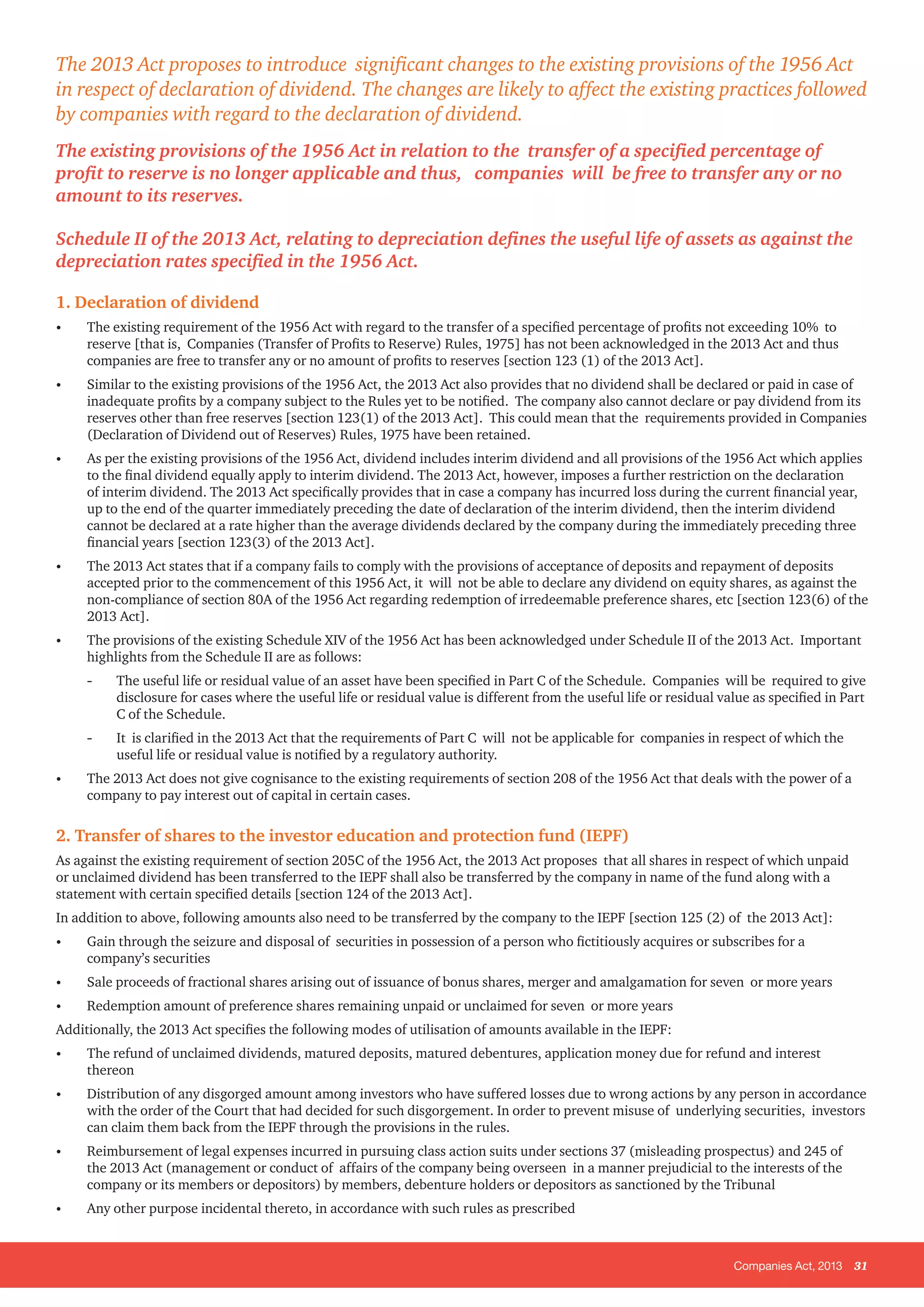 Companies Act, 2013 31
1. Declaration of dividend
•	 The existing requirement of the 1956 Act with regard to the transfer of a specified percentage of profits not exceeding 10% to
reserve [that is, Companies (Transfer of Profits to Reserve) Rules, 1975] has not been acknowledged in the 2013 Act and thus
companies are free to transfer any or no amount of profits to reserves [section 123 (1) of the 2013 Act].
•	 Similar to the existing provisions of the 1956 Act, the 2013 Act also provides that no dividend shall be declared or paid in case of
inadequate profits by a company subject to the Rules yet to be notified. The company also cannot declare or pay dividend from its
reserves other than free reserves [section 123(1) of the 2013 Act]. This could mean that the requirements provided in Companies
(Declaration of Dividend out of Reserves) Rules, 1975 have been retained.
•	 As per the existing provisions of the 1956 Act, dividend includes interim dividend and all provisions of the 1956 Act which applies
to the final dividend equally apply to interim dividend. The 2013 Act, however, imposes a further restriction on the declaration
of interim dividend. The 2013 Act specifically provides that in case a company has incurred loss during the current financial year,
up to the end of the quarter immediately preceding the date of declaration of the interim dividend, then the interim dividend
cannot be declared at a rate higher than the average dividends declared by the company during the immediately preceding three
financial years [section 123(3) of the 2013 Act].
•	 The 2013 Act states that if a company fails to comply with the provisions of acceptance of deposits and repayment of deposits
accepted prior to the commencement of this 1956 Act, it will not be able to declare any dividend on equity shares, as against the
non-compliance of section 80A of the 1956 Act regarding redemption of irredeemable preference shares, etc [section 123(6) of the
2013 Act].
•	 The provisions of the existing Schedule XIV of the 1956 Act has been acknowledged under Schedule II of the 2013 Act. Important
highlights from the Schedule II are as follows:
-- The useful life or residual value of an asset have been specified in Part C of the Schedule. Companies will be required to give
disclosure for cases where the useful life or residual value is different from the useful life or residual value as specified in Part
C of the Schedule.
-- It is clarified in the 2013 Act that the requirements of Part C will not be applicable for companies in respect of which the
useful life or residual value is notified by a regulatory authority.
•	 The 2013 Act does not give cognisance to the existing requirements of section 208 of the 1956 Act that deals with the power of a
company to pay interest out of capital in certain cases.
2. Transfer of shares to the investor education and protection fund (IEPF)
As against the existing requirement of section 205C of the 1956 Act, the 2013 Act proposes that all shares in respect of which unpaid
or unclaimed dividend has been transferred to the IEPF shall also be transferred by the company in name of the fund along with a
statement with certain specified details [section 124 of the 2013 Act].
In addition to above, following amounts also need to be transferred by the company to the IEPF [section 125 (2) of the 2013 Act]:
•	 Gain through the seizure and disposal of securities in possession of a person who fictitiously acquires or subscribes for a
company’s securities
•	 Sale proceeds of fractional shares arising out of issuance of bonus shares, merger and amalgamation for seven or more years
•	 Redemption amount of preference shares remaining unpaid or unclaimed for seven or more years
Additionally, the 2013 Act specifies the following modes of utilisation of amounts available in the IEPF:
•	 The refund of unclaimed dividends, matured deposits, matured debentures, application money due for refund and interest
thereon
•	 Distribution of any disgorged amount among investors who have suffered losses due to wrong actions by any person in accordance
with the order of the Court that had decided for such disgorgement. In order to prevent misuse of underlying securities, investors
can claim them back from the IEPF through the provisions in the rules.
•	 Reimbursement of legal expenses incurred in pursuing class action suits under sections 37 (misleading prospectus) and 245 of
the 2013 Act (management or conduct of affairs of the company being overseen in a manner prejudicial to the interests of the
company or its members or depositors) by members, debenture holders or depositors as sanctioned by the Tribunal
•	 Any other purpose incidental thereto, in accordance with such rules as prescribed
The 2013 Act proposes to introduce significant changes to the existing provisions of the 1956 Act
in respect of declaration of dividend. The changes are likely to affect the existing practices followed
by companies with regard to the declaration of dividend.
The existing provisions of the 1956 Act in relation to the transfer of a specified percentage of
profit to reserve is no longer applicable and thus, companies will be free to transfer any or no
amount to its reserves.
Schedule II of the 2013 Act, relating to depreciation defines the useful life of assets as against the
depreciation rates specified in the 1956 Act.
 
