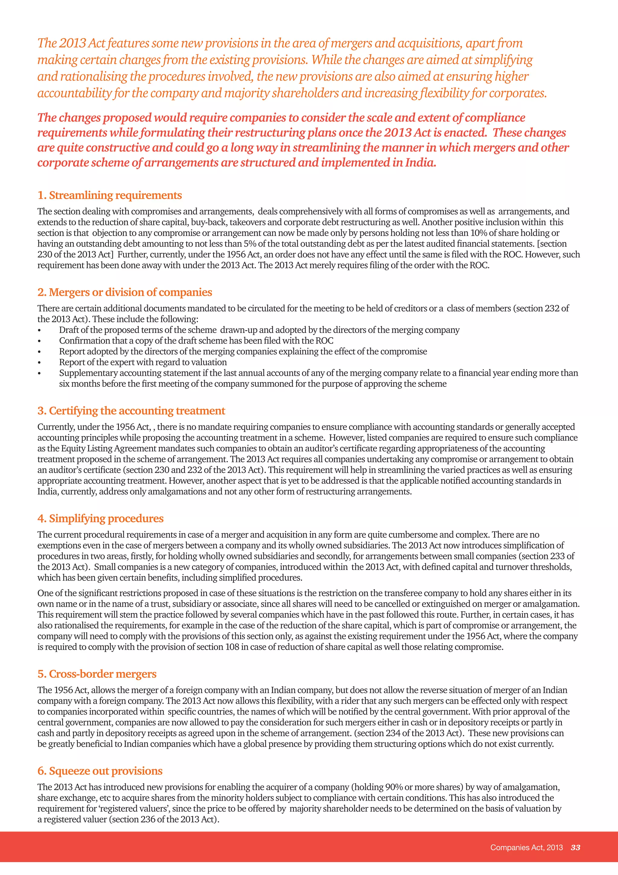 Companies Act, 2013 33
The2013Actfeaturessomenewprovisionsintheareaofmergersandacquisitions,apartfrom
makingcertainchangesfromtheexistingprovisions.Whilethechangesareaimedatsimplifying
andrationalisingtheproceduresinvolved,thenewprovisionsarealsoaimedatensuringhigher
accountabilityforthecompanyandmajorityshareholdersandincreasingflexibilityforcorporates.
The changes proposed would require companies to consider the scale and extent of compliance
requirements while formulating their restructuring plans once the 2013 Act is enacted. These changes
are quite constructive and could go a long way in streamlining the manner in which mergers and other
corporate scheme of arrangements are structured and implemented in India.
1. Streamlining requirements
The section dealing with compromises and arrangements, deals comprehensively with all forms of compromises as well as arrangements, and
extends to the reduction of share capital, buy-back, takeovers and corporate debt restructuring as well. Another positive inclusion within this
section is that objection to any compromise or arrangement can now be made only by persons holding not less than 10% of share holding or
having an outstanding debt amounting to not less than 5% of the total outstanding debt as per the latest audited financial statements. [section
230 of the 2013 Act] Further, currently, under the 1956 Act, an order does not have any effect until the same is filed with the ROC. However, such
requirement has been done away with under the 2013 Act. The 2013 Act merely requires filing of the order with the ROC.
2. Mergers or division of companies
There are certain additional documents mandated to be circulated for the meeting to be held of creditors or a class of members (section 232 of
the 2013 Act). These include the following:
•	 Draft of the proposed terms of the scheme drawn-up and adopted by the directors of the merging company
•	 Confirmation that a copy of the draft scheme has been filed with the ROC
•	 Report adopted by the directors of the merging companies explaining the effect of the compromise
•	 Report of the expert with regard to valuation
•	 Supplementary accounting statement if the last annual accounts of any of the merging company relate to a financial year ending more than
six months before the first meeting of the company summoned for the purpose of approving the scheme
3. Certifying the accounting treatment
Currently, under the 1956 Act, , there is no mandate requiring companies to ensure compliance with accounting standards or generally accepted
accounting principles while proposing the accounting treatment in a scheme. However, listed companies are required to ensure such compliance
as the Equity Listing Agreement mandates such companies to obtain an auditor’s certificate regarding appropriateness of the accounting
treatment proposed in the scheme of arrangement. The 2013 Act requires all companies undertaking any compromise or arrangement to obtain
an auditor’s certificate (section 230 and 232 of the 2013 Act). This requirement will help in streamlining the varied practices as well as ensuring
appropriate accounting treatment. However, another aspect that is yet to be addressed is that the applicable notified accounting standards in
India, currently, address only amalgamations and not any other form of restructuring arrangements.
4. Simplifying procedures
The current procedural requirements in case of a merger and acquisition in any form are quite cumbersome and complex. There are no
exemptions even in the case of mergers between a company and its wholly owned subsidiaries. The 2013 Act now introduces simplification of
procedures in two areas, firstly, for holding wholly owned subsidiaries and secondly, for arrangements between small companies (section 233 of
the 2013 Act). Small companies is a new category of companies, introduced within the 2013 Act, with defined capital and turnover thresholds,
which has been given certain benefits, including simplified procedures.
One of the significant restrictions proposed in case of these situations is the restriction on the transferee company to hold any shares either in its
own name or in the name of a trust, subsidiary or associate, since all shares will need to be cancelled or extinguished on merger or amalgamation.
This requirement will stem the practice followed by several companies which have in the past followed this route. Further, in certain cases, it has
also rationalised the requirements, for example in the case of the reduction of the share capital, which is part of compromise or arrangement, the
company will need to comply with the provisions of this section only, as against the existing requirement under the 1956 Act, where the company
is required to comply with the provision of section 108 in case of reduction of share capital as well those relating compromise.
5. Cross-border mergers
The 1956 Act, allows the merger of a foreign company with an Indian company, but does not allow the reverse situation of merger of an Indian
company with a foreign company. The 2013 Act now allows this flexibility, with a rider that any such mergers can be effected only with respect
to companies incorporated within specific countries, the names of which will be notified by the central government. With prior approval of the
central government, companies are now allowed to pay the consideration for such mergers either in cash or in depository receipts or partly in
cash and partly in depository receipts as agreed upon in the scheme of arrangement. (section 234 of the 2013 Act). These new provisions can
be greatly beneficial to Indian companies which have a global presence by providing them structuring options which do not exist currently.
6. Squeeze out provisions
The 2013 Act has introduced new provisions for enabling the acquirer of a company (holding 90% or more shares) by way of amalgamation,
share exchange, etc to acquire shares from the minority holders subject to compliance with certain conditions. This has also introduced the
requirement for ‘registered valuers’, since the price to be offered by majority shareholder needs to be determined on the basis of valuation by
a registered valuer (section 236 of the 2013 Act).
 