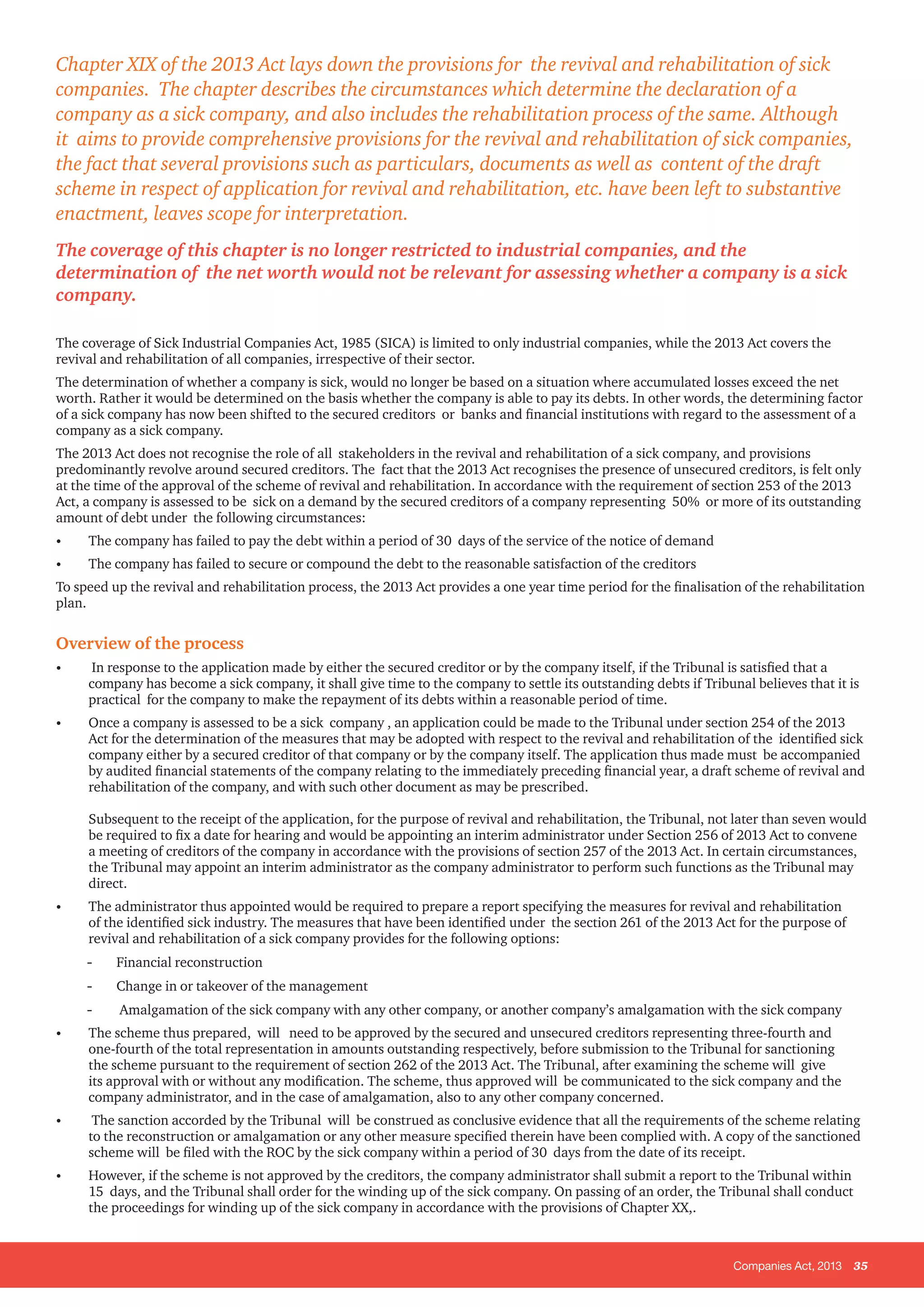 Companies Act, 2013 35
The coverage of Sick Industrial Companies Act, 1985 (SICA) is limited to only industrial companies, while the 2013 Act covers the
revival and rehabilitation of all companies, irrespective of their sector.
The determination of whether a company is sick, would no longer be based on a situation where accumulated losses exceed the net
worth. Rather it would be determined on the basis whether the company is able to pay its debts. In other words, the determining factor
of a sick company has now been shifted to the secured creditors or banks and financial institutions with regard to the assessment of a
company as a sick company.
The 2013 Act does not recognise the role of all stakeholders in the revival and rehabilitation of a sick company, and provisions
predominantly revolve around secured creditors. The fact that the 2013 Act recognises the presence of unsecured creditors, is felt only
at the time of the approval of the scheme of revival and rehabilitation. In accordance with the requirement of section 253 of the 2013
Act, a company is assessed to be sick on a demand by the secured creditors of a company representing 50% or more of its outstanding
amount of debt under the following circumstances:
•	 The company has failed to pay the debt within a period of 30 days of the service of the notice of demand
•	 The company has failed to secure or compound the debt to the reasonable satisfaction of the creditors
To speed up the revival and rehabilitation process, the 2013 Act provides a one year time period for the finalisation of the rehabilitation
plan.
Overview of the process
•	 In response to the application made by either the secured creditor or by the company itself, if the Tribunal is satisfied that a
company has become a sick company, it shall give time to the company to settle its outstanding debts if Tribunal believes that it is
practical for the company to make the repayment of its debts within a reasonable period of time.
•	 Once a company is assessed to be a sick company , an application could be made to the Tribunal under section 254 of the 2013
Act for the determination of the measures that may be adopted with respect to the revival and rehabilitation of the identified sick
company either by a secured creditor of that company or by the company itself. The application thus made must be accompanied
by audited financial statements of the company relating to the immediately preceding financial year, a draft scheme of revival and
rehabilitation of the company, and with such other document as may be prescribed.
Subsequent to the receipt of the application, for the purpose of revival and rehabilitation, the Tribunal, not later than seven would
be required to fix a date for hearing and would be appointing an interim administrator under Section 256 of 2013 Act to convene
a meeting of creditors of the company in accordance with the provisions of section 257 of the 2013 Act. In certain circumstances,
the Tribunal may appoint an interim administrator as the company administrator to perform such functions as the Tribunal may
direct.
•	 The administrator thus appointed would be required to prepare a report specifying the measures for revival and rehabilitation
of the identified sick industry. The measures that have been identified under the section 261 of the 2013 Act for the purpose of
revival and rehabilitation of a sick company provides for the following options:
-- Financial reconstruction
-- Change in or takeover of the management
-- Amalgamation of the sick company with any other company, or another company’s amalgamation with the sick company
•	 The scheme thus prepared, will need to be approved by the secured and unsecured creditors representing three-fourth and
one-fourth of the total representation in amounts outstanding respectively, before submission to the Tribunal for sanctioning
the scheme pursuant to the requirement of section 262 of the 2013 Act. The Tribunal, after examining the scheme will give
its approval with or without any modification. The scheme, thus approved will be communicated to the sick company and the
company administrator, and in the case of amalgamation, also to any other company concerned.
•	 The sanction accorded by the Tribunal will be construed as conclusive evidence that all the requirements of the scheme relating
to the reconstruction or amalgamation or any other measure specified therein have been complied with. A copy of the sanctioned
scheme will be filed with the ROC by the sick company within a period of 30 days from the date of its receipt.
•	 However, if the scheme is not approved by the creditors, the company administrator shall submit a report to the Tribunal within
15 days, and the Tribunal shall order for the winding up of the sick company. On passing of an order, the Tribunal shall conduct
the proceedings for winding up of the sick company in accordance with the provisions of Chapter XX,.
Chapter XIX of the 2013 Act lays down the provisions for the revival and rehabilitation of sick
companies. The chapter describes the circumstances which determine the declaration of a
company as a sick company, and also includes the rehabilitation process of the same. Although
it aims to provide comprehensive provisions for the revival and rehabilitation of sick companies,
the fact that several provisions such as particulars, documents as well as content of the draft
scheme in respect of application for revival and rehabilitation, etc. have been left to substantive
enactment, leaves scope for interpretation.
The coverage of this chapter is no longer restricted to industrial companies, and the
determination of the net worth would not be relevant for assessing whether a company is a sick
company.
 