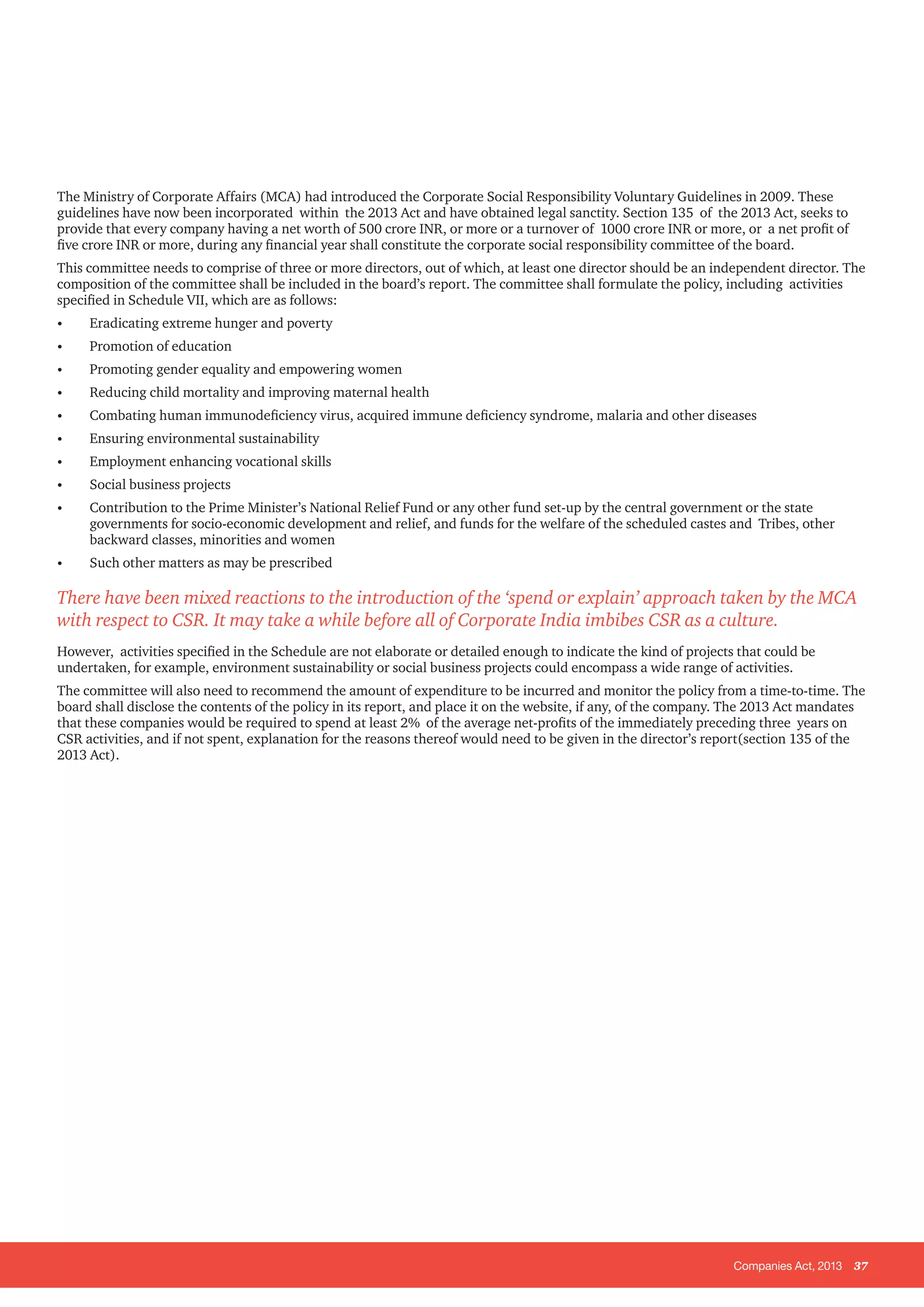 Companies Act, 2013 37
The Ministry of Corporate Affairs (MCA) had introduced the Corporate Social Responsibility Voluntary Guidelines in 2009. These
guidelines have now been incorporated within the 2013 Act and have obtained legal sanctity. Section 135 of the 2013 Act, seeks to
provide that every company having a net worth of 500 crore INR, or more or a turnover of 1000 crore INR or more, or a net profit of
five crore INR or more, during any financial year shall constitute the corporate social responsibility committee of the board.
This committee needs to comprise of three or more directors, out of which, at least one director should be an independent director. The
composition of the committee shall be included in the board’s report. The committee shall formulate the policy, including activities
specified in Schedule VII, which are as follows:
•	 Eradicating extreme hunger and poverty
•	 Promotion of education
•	 Promoting gender equality and empowering women
•	 Reducing child mortality and improving maternal health
•	 Combating human immunodeficiency virus, acquired immune deficiency syndrome, malaria and other diseases
•	 Ensuring environmental sustainability
•	 Employment enhancing vocational skills
•	 Social business projects
•	 Contribution to the Prime Minister’s National Relief Fund or any other fund set-up by the central government or the state
governments for socio-economic development and relief, and funds for the welfare of the scheduled castes and Tribes, other
backward classes, minorities and women
•	 Such other matters as may be prescribed
There have been mixed reactions to the introduction of the ‘spend or explain’ approach taken by the MCA
with respect to CSR. It may take a while before all of Corporate India imbibes CSR as a culture.
However, activities specified in the Schedule are not elaborate or detailed enough to indicate the kind of projects that could be
undertaken, for example, environment sustainability or social business projects could encompass a wide range of activities.
The committee will also need to recommend the amount of expenditure to be incurred and monitor the policy from a time-to-time. The
board shall disclose the contents of the policy in its report, and place it on the website, if any, of the company. The 2013 Act mandates
that these companies would be required to spend at least 2% of the average net-profits of the immediately preceding three years on
CSR activities, and if not spent, explanation for the reasons thereof would need to be given in the director’s report(section 135 of the
2013 Act).
 