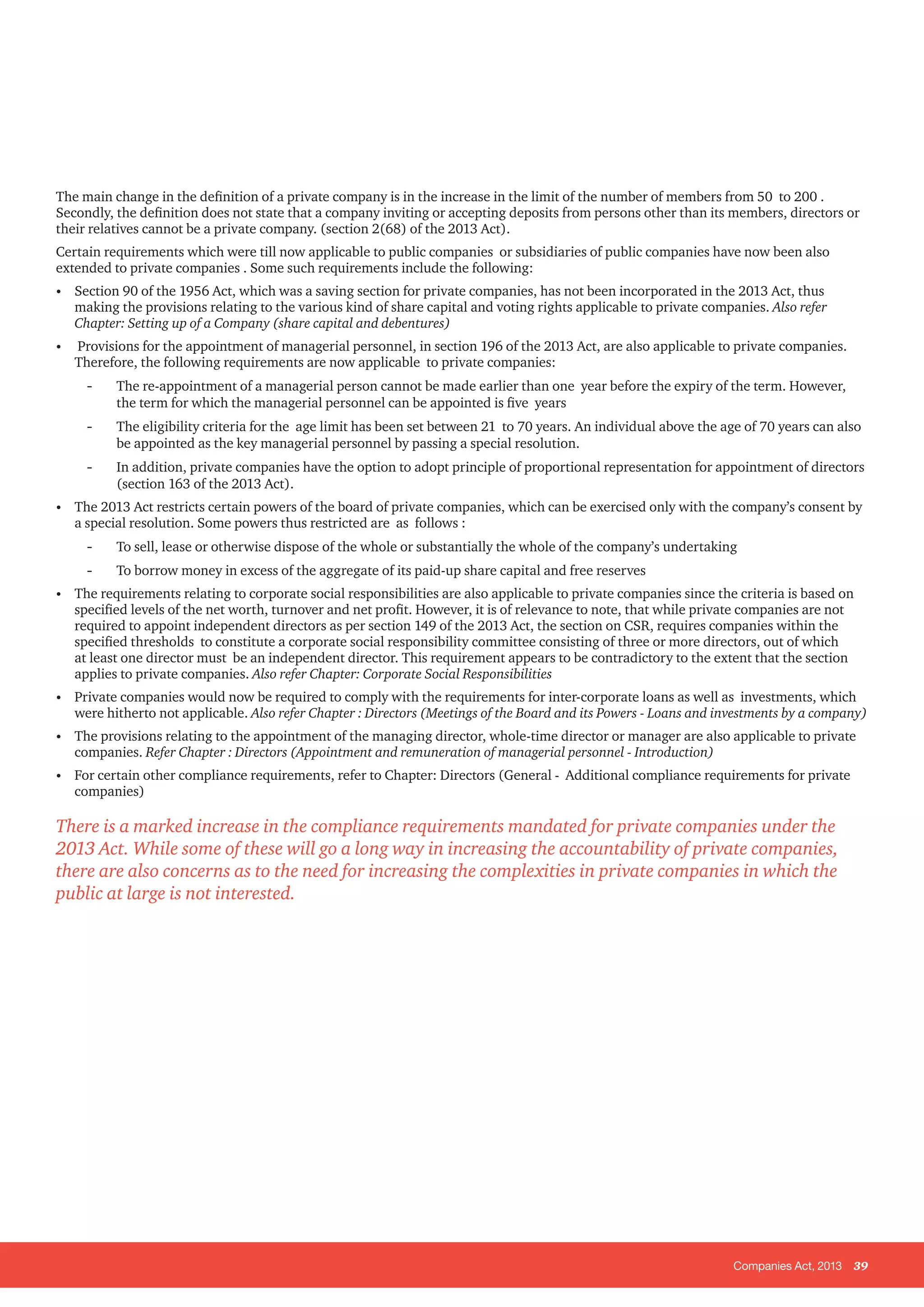 Companies Act, 2013 39
The main change in the definition of a private company is in the increase in the limit of the number of members from 50 to 200 .
Secondly, the definition does not state that a company inviting or accepting deposits from persons other than its members, directors or
their relatives cannot be a private company. (section 2(68) of the 2013 Act).
Certain requirements which were till now applicable to public companies or subsidiaries of public companies have now been also
extended to private companies . Some such requirements include the following:
•	 Section 90 of the 1956 Act, which was a saving section for private companies, has not been incorporated in the 2013 Act, thus
making the provisions relating to the various kind of share capital and voting rights applicable to private companies. Also refer
Chapter: Setting up of a Company (share capital and debentures)
•	 Provisions for the appointment of managerial personnel, in section 196 of the 2013 Act, are also applicable to private companies.
Therefore, the following requirements are now applicable to private companies:
-- The re-appointment of a managerial person cannot be made earlier than one year before the expiry of the term. However,
the term for which the managerial personnel can be appointed is five years
-- The eligibility criteria for the age limit has been set between 21 to 70 years. An individual above the age of 70 years can also
be appointed as the key managerial personnel by passing a special resolution.
-- In addition, private companies have the option to adopt principle of proportional representation for appointment of directors
(section 163 of the 2013 Act).
•	 The 2013 Act restricts certain powers of the board of private companies, which can be exercised only with the company’s consent by
a special resolution. Some powers thus restricted are as follows :
-- To sell, lease or otherwise dispose of the whole or substantially the whole of the company’s undertaking
-- To borrow money in excess of the aggregate of its paid-up share capital and free reserves
•	 The requirements relating to corporate social responsibilities are also applicable to private companies since the criteria is based on
specified levels of the net worth, turnover and net profit. However, it is of relevance to note, that while private companies are not
required to appoint independent directors as per section 149 of the 2013 Act, the section on CSR, requires companies within the
specified thresholds to constitute a corporate social responsibility committee consisting of three or more directors, out of which
at least one director must be an independent director. This requirement appears to be contradictory to the extent that the section
applies to private companies. Also refer Chapter: Corporate Social Responsibilities
•	 Private companies would now be required to comply with the requirements for inter-corporate loans as well as investments, which
were hitherto not applicable. Also refer Chapter : Directors (Meetings of the Board and its Powers - Loans and investments by a company)
•	 The provisions relating to the appointment of the managing director, whole-time director or manager are also applicable to private
companies. Refer Chapter : Directors (Appointment and remuneration of managerial personnel - Introduction)
•	 For certain other compliance requirements, refer to Chapter: Directors (General - Additional compliance requirements for private
companies)
There is a marked increase in the compliance requirements mandated for private companies under the
2013 Act. While some of these will go a long way in increasing the accountability of private companies,
there are also concerns as to the need for increasing the complexities in private companies in which the
public at large is not interested.
 