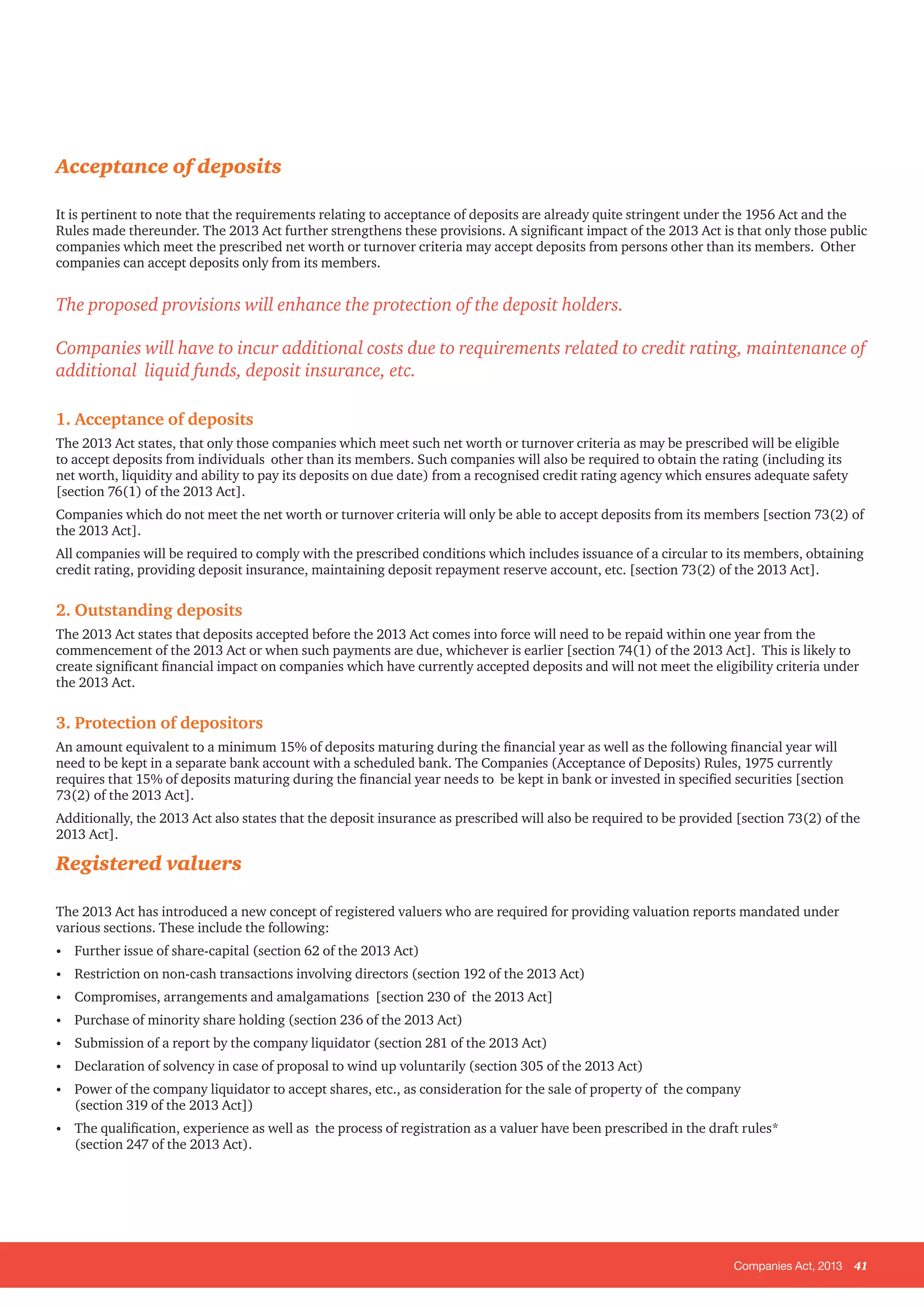 Companies Act, 2013 41
Acceptance of deposits
It is pertinent to note that the requirements relating to acceptance of deposits are already quite stringent under the 1956 Act and the
Rules made thereunder. The 2013 Act further strengthens these provisions. A significant impact of the 2013 Act is that only those public
companies which meet the prescribed net worth or turnover criteria may accept deposits from persons other than its members. Other
companies can accept deposits only from its members.
The proposed provisions will enhance the protection of the deposit holders.
Companies will have to incur additional costs due to requirements related to credit rating, maintenance of
additional liquid funds, deposit insurance, etc.
1. Acceptance of deposits
The 2013 Act states, that only those companies which meet such net worth or turnover criteria as may be prescribed will be eligible
to accept deposits from individuals other than its members. Such companies will also be required to obtain the rating (including its
net worth, liquidity and ability to pay its deposits on due date) from a recognised credit rating agency which ensures adequate safety
[section 76(1) of the 2013 Act].
Companies which do not meet the net worth or turnover criteria will only be able to accept deposits from its members [section 73(2) of
the 2013 Act].
All companies will be required to comply with the prescribed conditions which includes issuance of a circular to its members, obtaining
credit rating, providing deposit insurance, maintaining deposit repayment reserve account, etc. [section 73(2) of the 2013 Act].
2. Outstanding deposits
The 2013 Act states that deposits accepted before the 2013 Act comes into force will need to be repaid within one year from the
commencement of the 2013 Act or when such payments are due, whichever is earlier [section 74(1) of the 2013 Act]. This is likely to
create significant financial impact on companies which have currently accepted deposits and will not meet the eligibility criteria under
the 2013 Act.
3. Protection of depositors
An amount equivalent to a minimum 15% of deposits maturing during the financial year as well as the following financial year will
need to be kept in a separate bank account with a scheduled bank. The Companies (Acceptance of Deposits) Rules, 1975 currently
requires that 15% of deposits maturing during the financial year needs to be kept in bank or invested in specified securities [section
73(2) of the 2013 Act].
Additionally, the 2013 Act also states that the deposit insurance as prescribed will also be required to be provided [section 73(2) of the
2013 Act].
Registered valuers
The 2013 Act has introduced a new concept of registered valuers who are required for providing valuation reports mandated under
various sections. These include the following:
•	 Further issue of share-capital (section 62 of the 2013 Act)
•	 Restriction on non-cash transactions involving directors (section 192 of the 2013 Act)
•	 Compromises, arrangements and amalgamations [section 230 of the 2013 Act]
•	 Purchase of minority share holding (section 236 of the 2013 Act)
•	 Submission of a report by the company liquidator (section 281 of the 2013 Act)
•	 Declaration of solvency in case of proposal to wind up voluntarily (section 305 of the 2013 Act)
•	 Power of the company liquidator to accept shares, etc., as consideration for the sale of property of the company
(section 319 of the 2013 Act])
•	 The qualification, experience as well as the process of registration as a valuer have been prescribed in the draft rules*
(section 247 of the 2013 Act).
 
