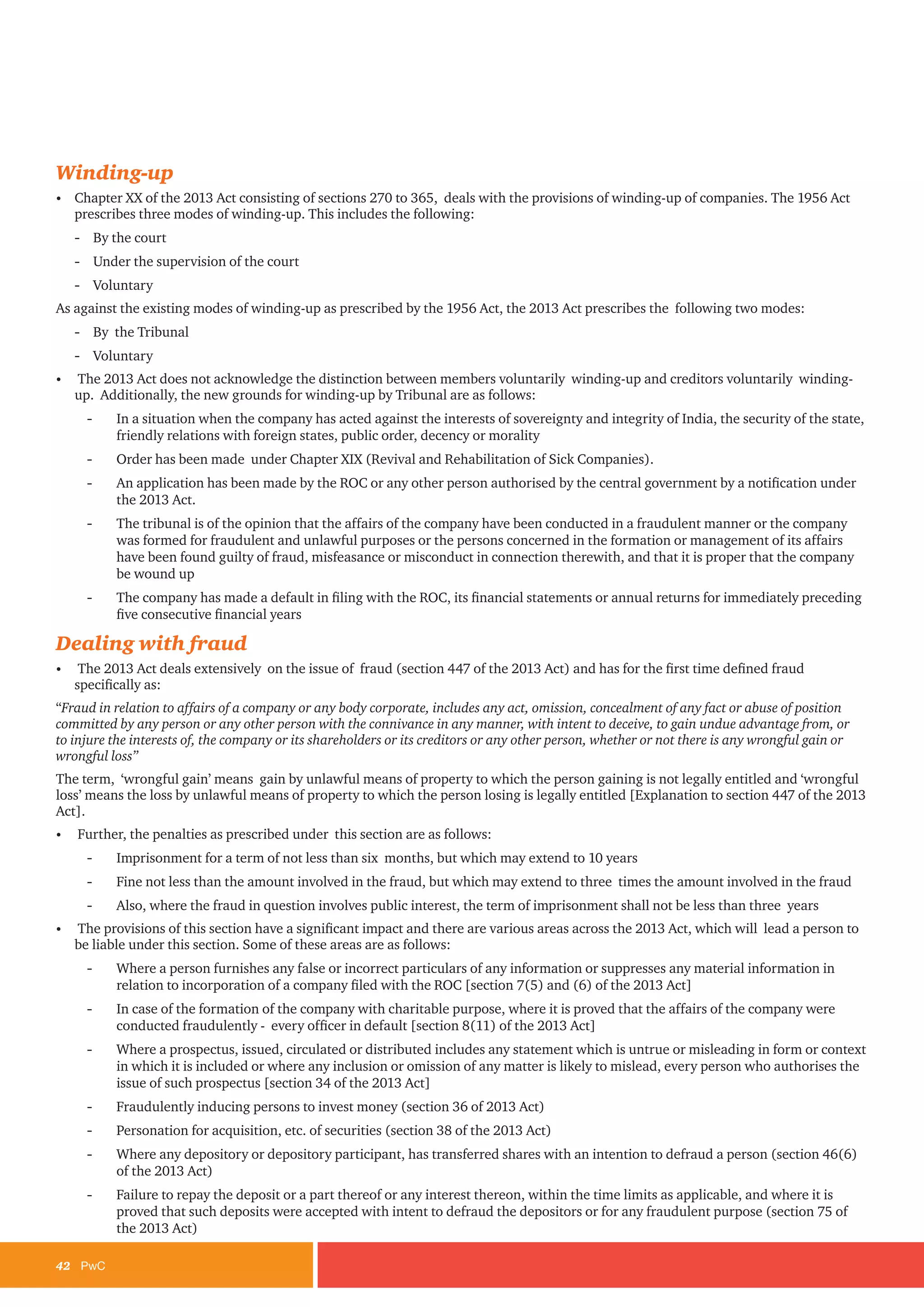 42	PwC
Winding-up
•	 Chapter XX of the 2013 Act consisting of sections 270 to 365, deals with the provisions of winding-up of companies. The 1956 Act
prescribes three modes of winding-up. This includes the following:
-- By the court
-- Under the supervision of the court
-- Voluntary
As against the existing modes of winding-up as prescribed by the 1956 Act, the 2013 Act prescribes the following two modes:
-- By the Tribunal
-- Voluntary
•	 The 2013 Act does not acknowledge the distinction between members voluntarily winding-up and creditors voluntarily winding-
up. Additionally, the new grounds for winding-up by Tribunal are as follows:
-- In a situation when the company has acted against the interests of sovereignty and integrity of India, the security of the state,
friendly relations with foreign states, public order, decency or morality
-- Order has been made under Chapter XIX (Revival and Rehabilitation of Sick Companies).
-- An application has been made by the ROC or any other person authorised by the central government by a notification under
the 2013 Act.
-- The tribunal is of the opinion that the affairs of the company have been conducted in a fraudulent manner or the company
was formed for fraudulent and unlawful purposes or the persons concerned in the formation or management of its affairs
have been found guilty of fraud, misfeasance or misconduct in connection therewith, and that it is proper that the company
be wound up
-- The company has made a default in filing with the ROC, its financial statements or annual returns for immediately preceding
five consecutive financial years
Dealing with fraud
•	 The 2013 Act deals extensively on the issue of fraud (section 447 of the 2013 Act) and has for the first time defined fraud
specifically as:
“Fraud in relation to affairs of a company or any body corporate, includes any act, omission, concealment of any fact or abuse of position
committed by any person or any other person with the connivance in any manner, with intent to deceive, to gain undue advantage from, or
to injure the interests of, the company or its shareholders or its creditors or any other person, whether or not there is any wrongful gain or
wrongful loss”
The term, ‘wrongful gain’ means gain by unlawful means of property to which the person gaining is not legally entitled and ‘wrongful
loss’ means the loss by unlawful means of property to which the person losing is legally entitled [Explanation to section 447 of the 2013
Act].
•	 Further, the penalties as prescribed under this section are as follows:
-- Imprisonment for a term of not less than six months, but which may extend to 10 years
-- Fine not less than the amount involved in the fraud, but which may extend to three times the amount involved in the fraud
-- Also, where the fraud in question involves public interest, the term of imprisonment shall not be less than three years
•	 The provisions of this section have a significant impact and there are various areas across the 2013 Act, which will lead a person to
be liable under this section. Some of these areas are as follows:
-- Where a person furnishes any false or incorrect particulars of any information or suppresses any material information in
relation to incorporation of a company filed with the ROC [section 7(5) and (6) of the 2013 Act]
-- In case of the formation of the company with charitable purpose, where it is proved that the affairs of the company were
conducted fraudulently - every officer in default [section 8(11) of the 2013 Act]
-- Where a prospectus, issued, circulated or distributed includes any statement which is untrue or misleading in form or context
in which it is included or where any inclusion or omission of any matter is likely to mislead, every person who authorises the
issue of such prospectus [section 34 of the 2013 Act]
-- Fraudulently inducing persons to invest money (section 36 of 2013 Act)
-- Personation for acquisition, etc. of securities (section 38 of the 2013 Act)
-- Where any depository or depository participant, has transferred shares with an intention to defraud a person (section 46(6)
of the 2013 Act)
-- Failure to repay the deposit or a part thereof or any interest thereon, within the time limits as applicable, and where it is
proved that such deposits were accepted with intent to defraud the depositors or for any fraudulent purpose (section 75 of
the 2013 Act)
 
