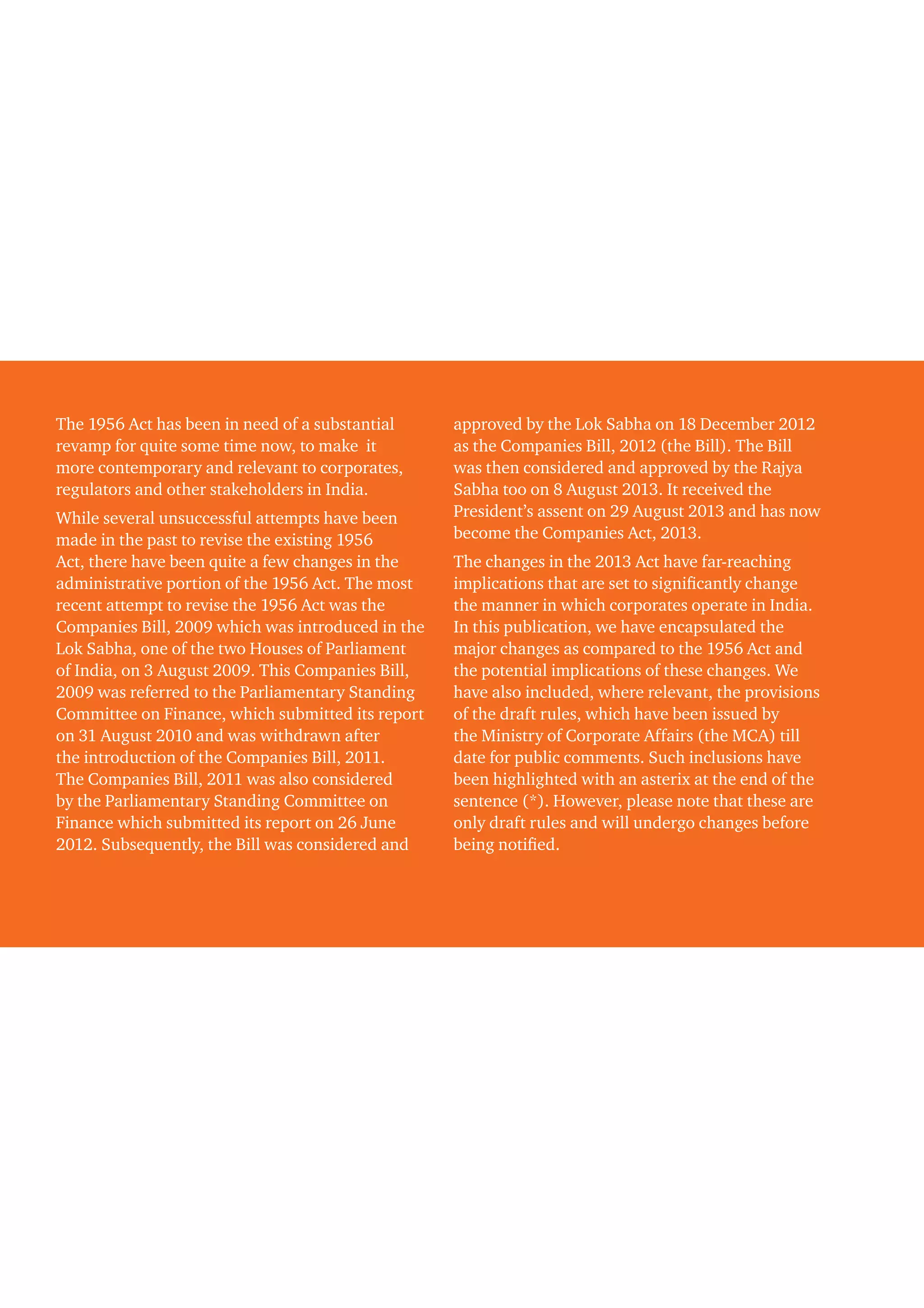 The 1956 Act has been in need of a substantial
revamp for quite some time now, to make it
more contemporary and relevant to corporates,
regulators and other stakeholders in India.
While several unsuccessful attempts have been
made in the past to revise the existing 1956
Act, there have been quite a few changes in the
administrative portion of the 1956 Act. The most
recent attempt to revise the 1956 Act was the
Companies Bill, 2009 which was introduced in the
Lok Sabha, one of the two Houses of Parliament
of India, on 3 August 2009. This Companies Bill,
2009 was referred to the Parliamentary Standing
Committee on Finance, which submitted its report
on 31 August 2010 and was withdrawn after
the introduction of the Companies Bill, 2011.
The Companies Bill, 2011 was also considered
by the Parliamentary Standing Committee on
Finance which submitted its report on 26 June
2012. Subsequently, the Bill was considered and
approved by the Lok Sabha on 18 December 2012
as the Companies Bill, 2012 (the Bill). The Bill
was then considered and approved by the Rajya
Sabha too on 8 August 2013. It received the
President’s assent on 29 August 2013 and has now
become the Companies Act, 2013.
The changes in the 2013 Act have far-reaching
implications that are set to significantly change
the manner in which corporates operate in India.
In this publication, we have encapsulated the
major changes as compared to the 1956 Act and
the potential implications of these changes. We
have also included, where relevant, the provisions
of the draft rules, which have been issued by
the Ministry of Corporate Affairs (the MCA) till
date for public comments. Such inclusions have
been highlighted with an asterix at the end of the
sentence (*). However, please note that these are
only draft rules and will undergo changes before
being notified.
 