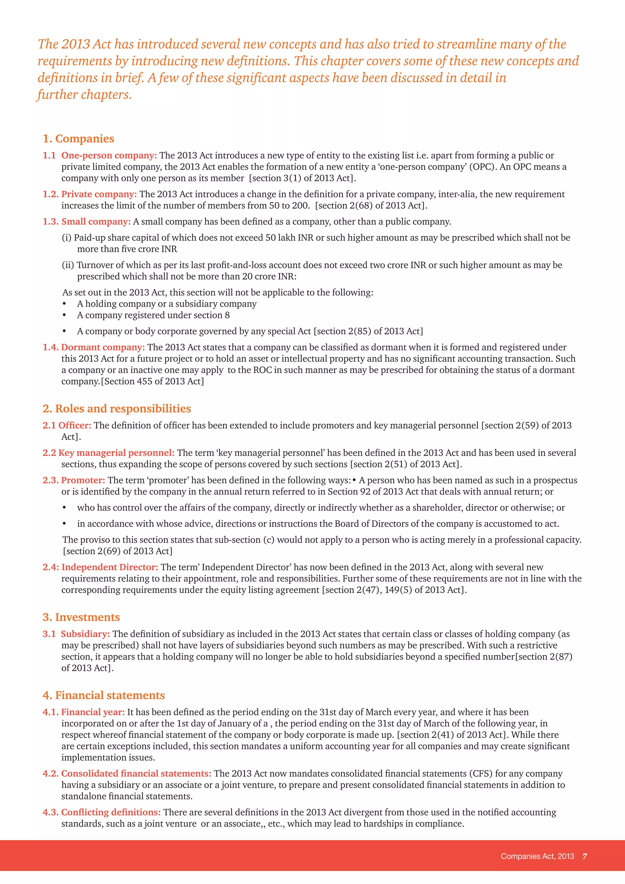 Companies Act, 2013 7
1. Companies
1.1 	One-person company: The 2013 Act introduces a new type of entity to the existing list i.e. apart from forming a public or
private limited company, the 2013 Act enables the formation of a new entity a ‘one-person company’ (OPC). An OPC means a
company with only one person as its member [section 3(1) of 2013 Act].
1.2. 	Private company: The 2013 Act introduces a change in the definition for a private company, inter-alia, the new requirement
increases the limit of the number of members from 50 to 200. [section 2(68) of 2013 Act].
1.3. 	Small company: A small company has been defined as a company, other than a public company.
(i) Paid-up share capital of which does not exceed 50 lakh INR or such higher amount as may be prescribed which shall not be
more than five crore INR
(ii) Turnover of which as per its last profit-and-loss account does not exceed two crore INR or such higher amount as may be
prescribed which shall not be more than 20 crore INR:
As set out in the 2013 Act, this section will not be applicable to the following:
•	 A holding company or a subsidiary company
•	 A company registered under section 8
•	 A company or body corporate governed by any special Act [section 2(85) of 2013 Act]
1.4. Dormant company: The 2013 Act states that a company can be classified as dormant when it is formed and registered under
this 2013 Act for a future project or to hold an asset or intellectual property and has no significant accounting transaction. Such
a company or an inactive one may apply to the ROC in such manner as may be prescribed for obtaining the status of a dormant
company.[Section 455 of 2013 Act]
2. Roles and responsibilities
2.1 Officer: The definition of officer has been extended to include promoters and key managerial personnel [section 2(59) of 2013
Act].
2.2 Key managerial personnel: The term ‘key managerial personnel’ has been defined in the 2013 Act and has been used in several
sections, thus expanding the scope of persons covered by such sections [section 2(51) of 2013 Act].
2.3. Promoter: The term ‘promoter’ has been defined in the following ways:• A person who has been named as such in a prospectus
or is identified by the company in the annual return referred to in Section 92 of 2013 Act that deals with annual return; or
• 	 who has control over the affairs of the company, directly or indirectly whether as a shareholder, director or otherwise; or
• 	 in accordance with whose advice, directions or instructions the Board of Directors of the company is accustomed to act.
The proviso to this section states that sub-section (c) would not apply to a person who is acting merely in a professional capacity.
[section 2(69) of 2013 Act]
2.4: Independent Director: The term’ Independent Director’ has now been defined in the 2013 Act, along with several new
requirements relating to their appointment, role and responsibilities. Further some of these requirements are not in line with the
corresponding requirements under the equity listing agreement [section 2(47), 149(5) of 2013 Act].
3. Investments
3.1 Subsidiary: The definition of subsidiary as included in the 2013 Act states that certain class or classes of holding company (as
may be prescribed) shall not have layers of subsidiaries beyond such numbers as may be prescribed. With such a restrictive
section, it appears that a holding company will no longer be able to hold subsidiaries beyond a specified number[section 2(87)
of 2013 Act].
4. Financial statements
4.1. Financial year: It has been defined as the period ending on the 31st day of March every year, and where it has been
incorporated on or after the 1st day of January of a , the period ending on the 31st day of March of the following year, in
respect whereof financial statement of the company or body corporate is made up. [section 2(41) of 2013 Act]. While there
are certain exceptions included, this section mandates a uniform accounting year for all companies and may create significant
implementation issues.
4.2. Consolidated financial statements: The 2013 Act now mandates consolidated financial statements (CFS) for any company
having a subsidiary or an associate or a joint venture, to prepare and present consolidated financial statements in addition to
standalone financial statements.
4.3. Conflicting definitions: There are several definitions in the 2013 Act divergent from those used in the notified accounting
standards, such as a joint venture or an associate,, etc., which may lead to hardships in compliance.
The 2013 Act has introduced several new concepts and has also tried to streamline many of the
requirements by introducing new definitions. This chapter covers some of these new concepts and
definitions in brief. A few of these significant aspects have been discussed in detail in
further chapters.
 