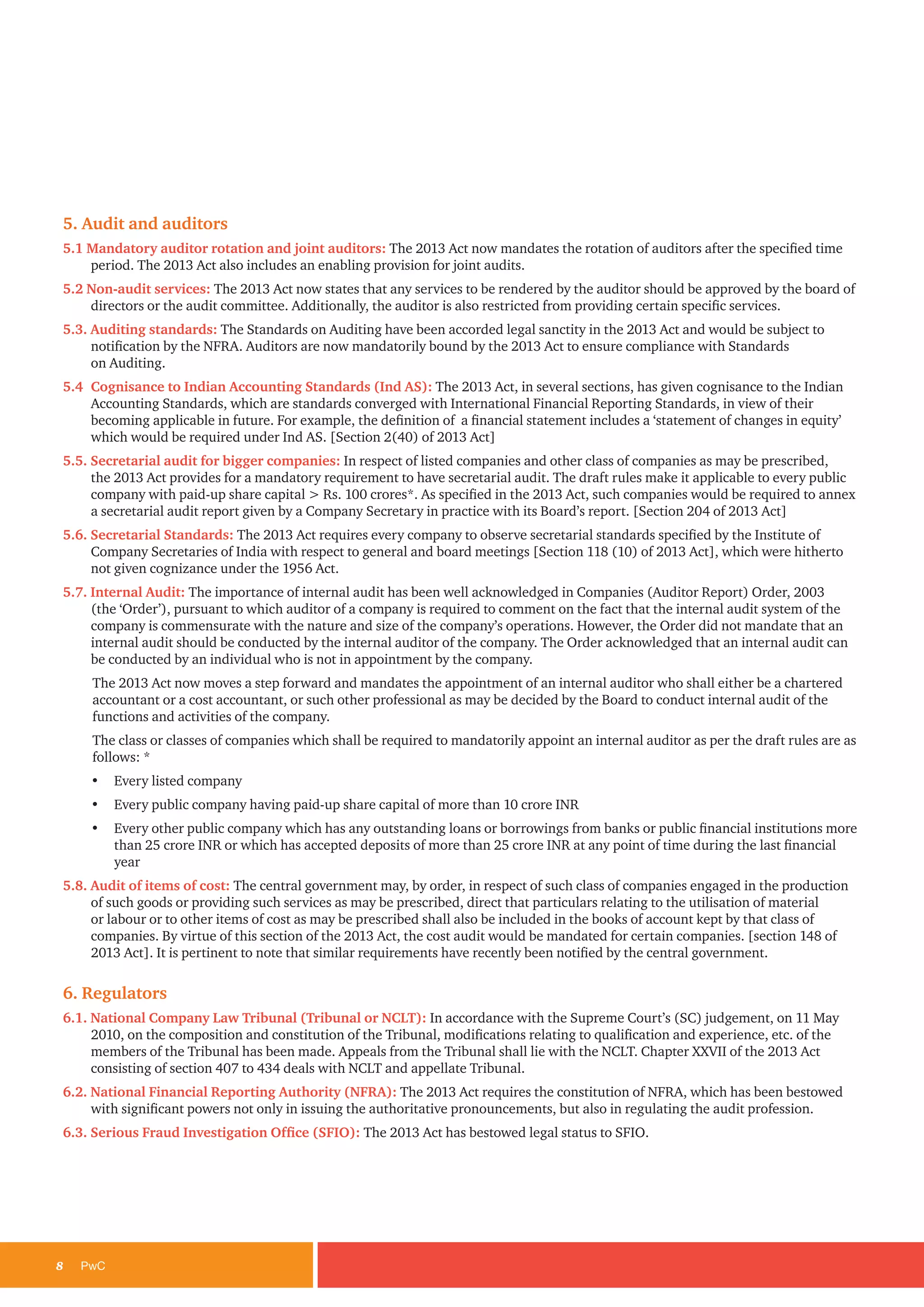 8	PwC
5. Audit and auditors
5.1 Mandatory auditor rotation and joint auditors: The 2013 Act now mandates the rotation of auditors after the specified time
period. The 2013 Act also includes an enabling provision for joint audits.
5.2 Non-audit services: The 2013 Act now states that any services to be rendered by the auditor should be approved by the board of
directors or the audit committee. Additionally, the auditor is also restricted from providing certain specific services.
5.3. Auditing standards: The Standards on Auditing have been accorded legal sanctity in the 2013 Act and would be subject to
notification by the NFRA. Auditors are now mandatorily bound by the 2013 Act to ensure compliance with Standards
on Auditing.
5.4 	Cognisance to Indian Accounting Standards (Ind AS): The 2013 Act, in several sections, has given cognisance to the Indian
Accounting Standards, which are standards converged with International Financial Reporting Standards, in view of their
becoming applicable in future. For example, the definition of a financial statement includes a ‘statement of changes in equity’
which would be required under Ind AS. [Section 2(40) of 2013 Act]
5.5. Secretarial audit for bigger companies: In respect of listed companies and other class of companies as may be prescribed,
the 2013 Act provides for a mandatory requirement to have secretarial audit. The draft rules make it applicable to every public
company with paid-up share capital > Rs. 100 crores*. As specified in the 2013 Act, such companies would be required to annex
a secretarial audit report given by a Company Secretary in practice with its Board’s report. [Section 204 of 2013 Act]
5.6. Secretarial Standards: The 2013 Act requires every company to observe secretarial standards specified by the Institute of
Company Secretaries of India with respect to general and board meetings [Section 118 (10) of 2013 Act], which were hitherto
not given cognizance under the 1956 Act.
5.7. Internal Audit: The importance of internal audit has been well acknowledged in Companies (Auditor Report) Order, 2003
(the ‘Order’), pursuant to which auditor of a company is required to comment on the fact that the internal audit system of the
company is commensurate with the nature and size of the company’s operations. However, the Order did not mandate that an
internal audit should be conducted by the internal auditor of the company. The Order acknowledged that an internal audit can
be conducted by an individual who is not in appointment by the company.
The 2013 Act now moves a step forward and mandates the appointment of an internal auditor who shall either be a chartered
accountant or a cost accountant, or such other professional as may be decided by the Board to conduct internal audit of the
functions and activities of the company.
The class or classes of companies which shall be required to mandatorily appoint an internal auditor as per the draft rules are as
follows: *
• 	 Every listed company
• 	 Every public company having paid-up share capital of more than 10 crore INR
• 	 Every other public company which has any outstanding loans or borrowings from banks or public financial institutions more
than 25 crore INR or which has accepted deposits of more than 25 crore INR at any point of time during the last financial
year
5.8. Audit of items of cost: The central government may, by order, in respect of such class of companies engaged in the production
of such goods or providing such services as may be prescribed, direct that particulars relating to the utilisation of material
or labour or to other items of cost as may be prescribed shall also be included in the books of account kept by that class of
companies. By virtue of this section of the 2013 Act, the cost audit would be mandated for certain companies. [section 148 of
2013 Act]. It is pertinent to note that similar requirements have recently been notified by the central government.
6. Regulators
6.1. National Company Law Tribunal (Tribunal or NCLT): In accordance with the Supreme Court’s (SC) judgement, on 11 May
2010, on the composition and constitution of the Tribunal, modifications relating to qualification and experience, etc. of the
members of the Tribunal has been made. Appeals from the Tribunal shall lie with the NCLT. Chapter XXVII of the 2013 Act
consisting of section 407 to 434 deals with NCLT and appellate Tribunal.
6.2. National Financial Reporting Authority (NFRA): The 2013 Act requires the constitution of NFRA, which has been bestowed
with significant powers not only in issuing the authoritative pronouncements, but also in regulating the audit profession.
6.3. Serious Fraud Investigation Office (SFIO): The 2013 Act has bestowed legal status to SFIO.
 