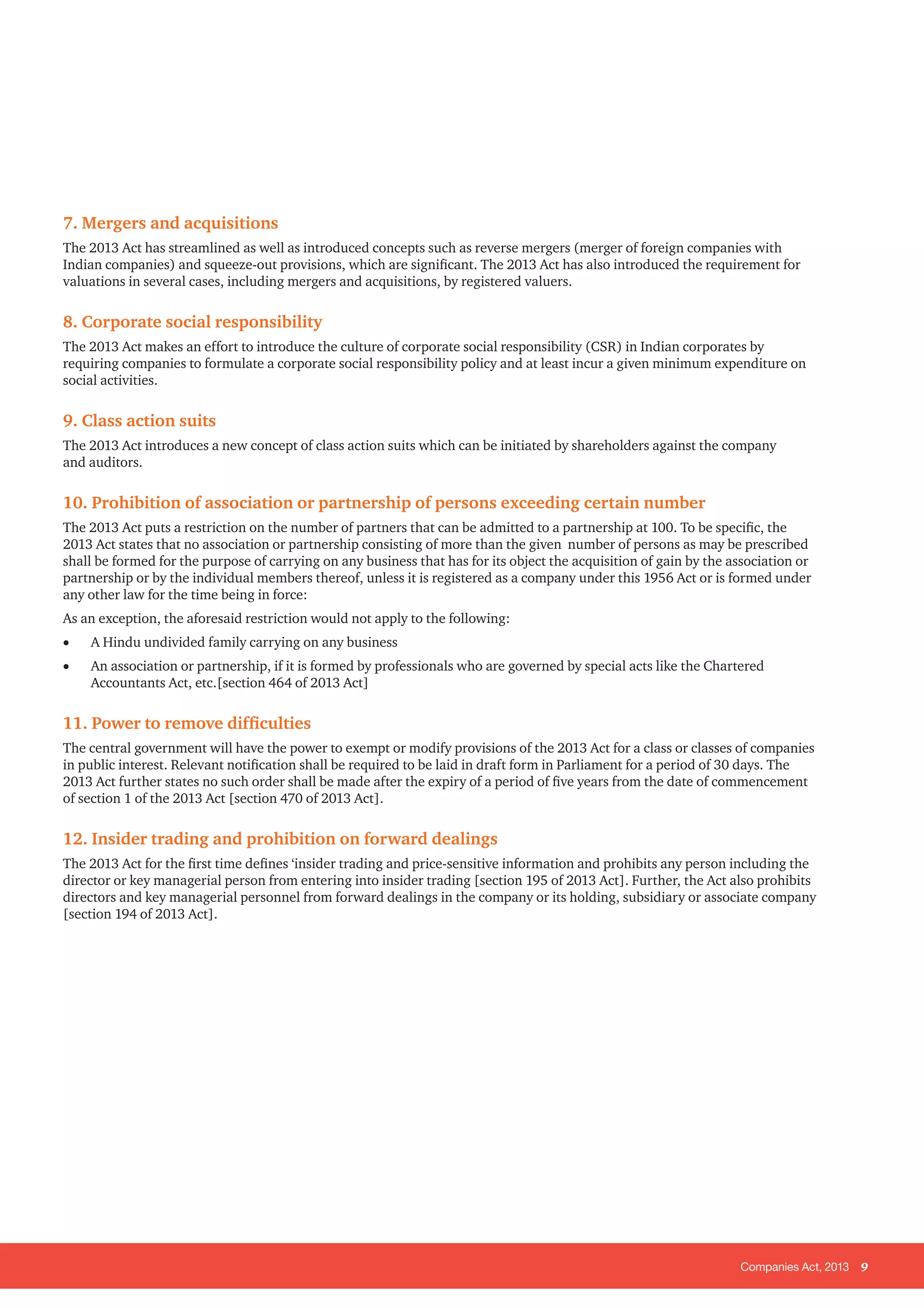 Companies Act, 2013 9
7. Mergers and acquisitions
The 2013 Act has streamlined as well as introduced concepts such as reverse mergers (merger of foreign companies with
Indian companies) and squeeze-out provisions, which are significant. The 2013 Act has also introduced the requirement for
valuations in several cases, including mergers and acquisitions, by registered valuers.
8. Corporate social responsibility
The 2013 Act makes an effort to introduce the culture of corporate social responsibility (CSR) in Indian corporates by
requiring companies to formulate a corporate social responsibility policy and at least incur a given minimum expenditure on
social activities.
9. Class action suits
The 2013 Act introduces a new concept of class action suits which can be initiated by shareholders against the company
and auditors.
10. Prohibition of association or partnership of persons exceeding certain number
The 2013 Act puts a restriction on the number of partners that can be admitted to a partnership at 100. To be specific, the
2013 Act states that no association or partnership consisting of more than the given number of persons as may be prescribed
shall be formed for the purpose of carrying on any business that has for its object the acquisition of gain by the association or
partnership or by the individual members thereof, unless it is registered as a company under this 1956 Act or is formed under
any other law for the time being in force:
As an exception, the aforesaid restriction would not apply to the following:
•	 A Hindu undivided family carrying on any business
•	 An association or partnership, if it is formed by professionals who are governed by special acts like the Chartered
Accountants Act, etc.[section 464 of 2013 Act]
11. Power to remove difficulties
The central government will have the power to exempt or modify provisions of the 2013 Act for a class or classes of companies
in public interest. Relevant notification shall be required to be laid in draft form in Parliament for a period of 30 days. The
2013 Act further states no such order shall be made after the expiry of a period of five years from the date of commencement
of section 1 of the 2013 Act [section 470 of 2013 Act].
12. Insider trading and prohibition on forward dealings
The 2013 Act for the first time defines ‘insider trading and price-sensitive information and prohibits any person including the
director or key managerial person from entering into insider trading [section 195 of 2013 Act]. Further, the Act also prohibits
directors and key managerial personnel from forward dealings in the company or its holding, subsidiary or associate company
[section 194 of 2013 Act].
 