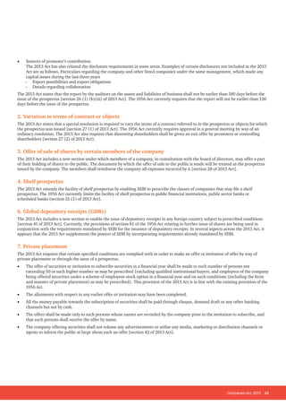 Companies Act, 2013 13
•	 Sources of promoter’s contribution
The 2013 Act has also relaxed the disclosure requirements in some areas. Examples of certain disclosures not included in the 2013
Act are as follows. Particulars regarding the company and other listed companies under the same management, which made any
capital issues during the last three years
-- Export possibilities and export obligations
-- Details regarding collaboration
The 2013 Act states that the report by the auditors on the assets and liabilities of business shall not be earlier than 180 days before the
issue of the prospectus [section 26 (1) (b)(iii) of 2013 Act]. The 1956 Act currently requires that the report will not be earlier than 120
days before the issue of the prospectus.
2. Variation in terms of contract or objects
The 2013 Act states that a special resolution is required to vary the terms of a contract referred to in the prospectus or objects for which
the prospectus was issued [section 27 (1) of 2013 Act]. The 1956 Act currently requires approval in a general meeting by way of an
ordinary resolution. The 2013 Act also requires that dissenting shareholders shall be given an exit offer by promoters or controlling
shareholders [section 27 (2) of 2013 Act].
3. Offer of sale of shares by certain members of the company
The 2013 Act includes a new section under which members of a company, in consultation with the board of directors, may offer a part
of their holding of shares to the public. The document by which the offer of sale to the public is made will be treated as the prospectus
issued by the company. The members shall reimburse the company all expenses incurred by it [section 28 of 2013 Act].
4. Shelf prospectus
The 2013 Act extends the facility of shelf prospectus by enabling SEBI to prescribe the classes of companies that may file a shelf
prospectus. The 1956 Act currently limits the facility of shelf prospectus to public financial institutions, public sector banks or
scheduled banks [section 31 (1) of 2013 Act].
6. Global depository receipts (GDRs)
The 2013 Act includes a new section to enable the issue of depository receipts in any foreign country subject to prescribed conditions
[section 41 of 2013 Act]. Currently, the provisions of section 81 of the 1956 Act relating to further issue of shares are being used in
conjunction with the requirements mandated by SEBI for the issuance of depository receipts. In several aspects across the 2013 Act, it
appears that the 2013 Act supplements the powers of SEBI by incorporating requirements already mandated by SEBI.
7. Private placement
The 2013 Act requires that certain specified conditions are complied with in order to make an offer or invitation of offer by way of
private placement or through the issue of a prospectus.
•	 The offer of securities or invitation to subscribe securities in a financial year shall be made to such number of persons not
exceeding 50 or such higher number as may be prescribed {excluding qualified institutional buyers, and employees of the company
being offered securities under a scheme of employees stock option in a financial year and on such conditions (including the form
and manner of private placement) as may be prescribed}. This provision of the 2013 Act is in line with the existing provision of the
1956 Act.
•	 The allotments with respect to any earlier offer or invitation may have been completed.
•	 All the money payable towards the subscription of securities shall be paid through cheque, demand draft or any other banking
channels but not by cash.
•	 The offers shall be made only to such persons whose names are recorded by the company prior to the invitation to subscribe, and
that such persons shall receive the offer by name.
•	 The company offering securities shall not release any advertisements or utilise any media, marketing or distribution channels or
agents to inform the public at large about such an offer [section 42 of 2013 Act].
 