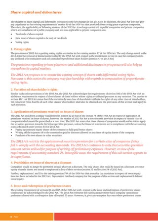 14	PwC
Share capital and debentures
The chapter on share capital and debentures introduces some key changes in the 2013 Act. To illustrate, the 2013 Act does not give
any cognisance to the existing requirement of section 90 of the 1956 Act that provided some saving grace to private companies.
Therefore, the applicability of following sections of the 2013 Act is no longer restricted to public companies and private companies
which are subsidiaries of a public company and are now applicable to private companies also.
•	 Two kinds of shares capital
•	 New issue of shares capital to be only of two kinds
•	 Voting rights
1. Voting rights
The provisions of 2013 Act regarding voting rights are similar to the existing section 87 of the 1956 Act. The only change noted in the
2013 Act is the removal of distinction provided by the 1956 Act with respect to the entitlement to vote in case the company fails to
pay dividend to its cumulative and non-cumulative preference share holders [section 47 of 2013 Act]
The provisions regarding private placement and additional disclosures in prospectus will also help to
strengthen the capital markets.
The 2013 Act proposes to re-instate the existing concept of shares with differential voting rights.
Pursuant to this section the company may face hardship with regards to computation of proportionate
voting rights.
2. Variation of shareholder’s rights
Similar to the other provisions of the 1956 Act, the 2013 Act acknowledges the requirements of section 106 of the 1956 Act with an
additional requirement in respect of those classes of share holders whose rights are affected pursuant to any variation. The proviso to
section 48(1) of 2013 Act states that if the variation by one class of shareholders affects the rights of any other class of shareholders,
the consent of three-fourths of such other class of shareholders shall also be obtained and the provisions of this section shall apply to
such variation.
3. Application of premiums received on issue of shares
The 2013 Act lays down a similar requirement in section 52 as that of the section 78 of the 1956 Act in respect of application of
premiums received on issue of shares; however, the section of 2013 Act has a non-obstante provision in respect of certain class of
companies which would be prescribed at a later date. The 2013 Act states that these classes of companies would not be able to apply
the securities premium towards the below specified purposes, unless the financial statements are in compliance with the accounting
standards issued under section 133 of 2013 Act:
•	 Paying up unissued equity shares of the company as fully paid bonus shares
•	 Writing off the expenses of or the commission paid or discount allowed on any issue of equity shares of the company
•	 Purchase of its own shares or other securities
The 2013 Act restricts the application of securities premium for a certain class of companies if they
fail to comply with the accounting standards. The 2013 Act continues to state that securities premium
amount can be utilised for purpose of writing off preliminary expenses. However, in view of the
requirements of accounting standard 26, intangible asset, the requirement of this sub-section appears to
be superfluous.
4. Prohibition on issue of shares at a discount
Companies would no longer be permitted to issue shares at a discount. The only shares that could be issued at a discount are sweat
equity wherein shares are issued to employees in lieu of their services[section 53 and Section 54 of 2013 Act].
Further, explanations I and II to the existing section 79A of the 1956 Act that prescribe the provisions in respect of sweat equity
have not been included in the 2013 Act. Explanation I defined company for the purpose of this section and explanation II defined
sweat equity.
5. Issue and redemption of preference shares
The existing requirement of sections 80 and 80A of the 1956 Act with respect to the issue and redemption of preference shares
continues to be acknowledged by the 2013 Act. The 2013 Act reiterates the existing requirement that a company cannot issue
preference shares with a redemption date of beyond 20 years. However, it gives an exemption for cases where preference shares
 