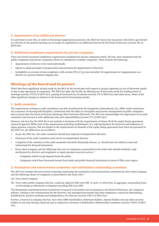 Companies Act, 2013 21
5. Appointment of an additional director
It is pertinent to note that, in order to discourage inappropriate practices, the 2013 Act states that any person who fails to get elected
as a director in the general meeting can no longer be appointed as an additional director by the board of directors [section 161 of
2013 Act].
6. Additional compliance requirements for private companies
There are certain increased compliance requirements mandated for private companies which, till now, were mandated only for
public companies and private companies which are subsidiaries of public companies. These include the following:
•	 Appointment of director to be voted individually
•	 Option to adopt principle of proportional representation for appointment of directors
•	 Ineligibility on account of non-compliance with section 274(1)) (g) now extended for appointment or reappointment as a
director in a private limited company also.
Meetings of the board and its powers
There have been significant inroads made by the MCA in the recent past with respect to giving cognisance to use of electronic media
in day-to-day operations of corporates. The 2013 Act takes this further by allowing use of electronic mode for sending notice of
meetings [section 173(3) of 2013 Act], passing of resolution by circulation [section 175 of 2013 Act] and other areas. Some of the
other significant changes in relation to the board and its functioning include:
1. Audit committee
The requirements relating to audit committees was first introduced by the Companies (Amendment) Act, 2000. Audit committees
are a measure of ensuring self discipline, constituted with the object to strengthen and oversee management in public companies
and to ensure that the board of directors discharge their functions effectively. The 2013 Act acknowledges the importance of an audit
committee and entrusts it with additional roles and responsibilities [section 177 of 2013 Act].
However, the fact that the 2013 Act is not entirely in harmony with the requirements of clause 49 of the equity listing agreement,
cannot be ignored. While most of the requirements including establishment of a ‘vigil mechanism’ for directors and employees to
report genuine concerns, that are similar to the requirements of clause49 of the equity listing agreement have been incorporated in
the 2013 Act, the differences are as follows:
•	 As per the 2013 Act, the audit committee should have majority of independent directors.
•	 Chairman of the audit committee need not be an independent director.
•	 A majority of the members of the audit committee should be financially literate, i,e. should have the ability to read and
understand the financial statements.
•	 Every listed company and the following class (es) of companies as prescribed in the draft rules should establish a vigil
mechanism for directors and employees to report genuine concerns such as :*
- 	 Companies which accept deposits from the public
- 	 Companies which have borrowed money from banks and public financial institutions in excess of fifty crore rupees
2. Nomination and remuneration committee and stakeholders relationship committee
The 2013 Act includes this new section requiring constituting the nomination and remuneration committee by every listed company
and the following classes of companies as prescribed in the draft rules:*
(A) 	Every listed company
(B) 	Every other public company that has a paid-up capital of 100 crore INR or more or which has, in aggregate, outstanding loans
or borrowings or debentures or deposits exceeding 200 crore INR.
The Nomination and Remuneration Committee is required to formulate and recommend to the Board of Directors, the company’s
policies, relating to the remuneration for the directors, key managerial personnel and other employees, criteria for determining
qualifications, positive attributes and independence of a director [section 178(1) of 2013 Act].
Further, a board of a company that has more than 1000 shareholders, debenture-holders, deposit-holders and any other security
holders at any time during a financial year is required to constitute a Stakeholders Relationship Committee [section 178(5) of 2013
Act].
 