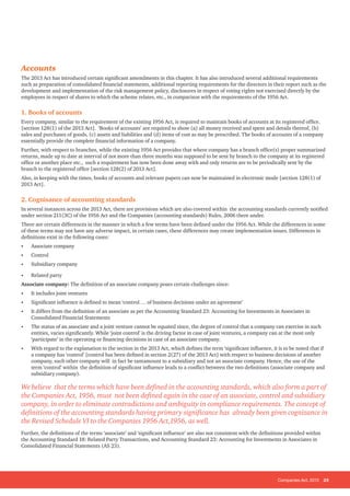 Companies Act, 2013 25
Accounts
The 2013 Act has introduced certain significant amendments in this chapter. It has also introduced several additional requirements
such as preparation of consolidated financial statements, additional reporting requirements for the directors in their report such as the
development and implementation of the risk management policy, disclosures in respect of voting rights not exercised directly by the
employees in respect of shares to which the scheme relates, etc., in comparison with the requirements of the 1956 Act.
1. Books of accounts
Every company, similar to the requirement of the existing 1956 Act, is required to maintain books of accounts at its registered office.
[section 128(1) of the 2013 Act]. ‘Books of accounts’ are required to show (a) all money received and spent and details thereof, (b)
sales and purchases of goods, (c) assets and liabilities and (d) items of cost as may be prescribed. The books of accounts of a company
essentially provide the complete financial information of a company.
Further, with respect to branches, while the existing 1956 Act provides that where company has a branch office(s) proper summarized
returns, made up to date at interval of not more than three months was supposed to be sent by branch to the company at its registered
office or another place etc., such a requirement has now been done away with and only returns are to be periodically sent by the
branch to the registered office [section 128(2) of 2013 Act].
Also, in keeping with the times, books of accounts and relevant papers can now be maintained in electronic mode [section 128(1) of
2013 Act].
2. Cognisance of accounting standards
In several instances across the 2013 Act, there are provisions which are also covered within the accounting standards currently notified
under section 211(3C) of the 1956 Act and the Companies (accounting standards) Rules, 2006 there under.
There are certain differences in the manner in which a few terms have been defined under the 1956 Act. While the differences in some
of these terms may not have any adverse impact, in certain cases, these differences may create implementation issues. Differences in
definitions exist in the following cases:
•	 Associate company
•	 Control
•	 Subsidiary company
•	 Related party
Associate company: The definition of an associate company poses certain challenges since:
•	 It includes joint ventures
•	 Significant influence is defined to mean ‘control … of business decisions under an agreement’
•	 It differs from the definition of an associate as per the Accounting Standard 23: Accounting for Investments in Associates in
Consolidated Financial Statements
•	 The status of an associate and a joint venture cannot be equated since, the degree of control that a company can exercise in such
entities, varies significantly. While ‘joint control’ is the driving factor in case of joint ventures, a company can at the most only
‘participate’ in the operating or financing decisions in case of an associate company.
•	 With regard to the explanation to the section in the 2013 Act, which defines the term ‘significant influence, it is to be noted that if
a company has ‘control’ [control has been defined in section 2(27) of the 2013 Act] with respect to business decisions of another
company, such other company will in fact be tantamount to a subsidiary and not an associate company. Hence, the use of the
term ‘control’ within the definition of significant influence leads to a conflict between the two definitions (associate company and
subsidiary company).
We believe that the terms which have been defined in the accounting standards, which also form a part of
the Companies Act, 1956, must not been defined again in the case of an associate, control and subsidiary
company, in order to eliminate contradictions and ambiguity in compliance requirements. The concept of
definitions of the accounting standards having primary significance has already been given cognizance in
the Revised Schedule VI to the Companies 1956 Act,1956, as well.
Further, the definitions of the terms ‘associate’ and ‘significant influence’ are also not consistent with the definitions provided within
the Accounting Standard 18: Related Party Transactions, and Accounting Standard 23: Accounting for Investments in Associates in
Consolidated Financial Statements (AS 23).
 