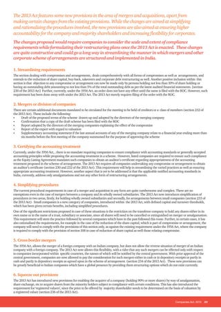 Companies Act, 2013 33
The2013Actfeaturessomenewprovisionsintheareaofmergersandacquisitions,apartfrom
makingcertainchangesfromtheexistingprovisions.Whilethechangesareaimedatsimplifying
andrationalisingtheproceduresinvolved,thenewprovisionsarealsoaimedatensuringhigher
accountabilityforthecompanyandmajorityshareholdersandincreasingflexibilityforcorporates.
The changes proposed would require companies to consider the scale and extent of compliance
requirements while formulating their restructuring plans once the 2013 Act is enacted. These changes
are quite constructive and could go a long way in streamlining the manner in which mergers and other
corporate scheme of arrangements are structured and implemented in India.
1. Streamlining requirements
The section dealing with compromises and arrangements, deals comprehensively with all forms of compromises as well as arrangements, and
extends to the reduction of share capital, buy-back, takeovers and corporate debt restructuring as well. Another positive inclusion within this
section is that objection to any compromise or arrangement can now be made only by persons holding not less than 10% of share holding or
having an outstanding debt amounting to not less than 5% of the total outstanding debt as per the latest audited financial statements. [section
230 of the 2013 Act] Further, currently, under the 1956 Act, an order does not have any effect until the same is filed with the ROC. However, such
requirement has been done away with under the 2013 Act. The 2013 Act merely requires filing of the order with the ROC.
2. Mergers or division of companies
There are certain additional documents mandated to be circulated for the meeting to be held of creditors or a class of members (section 232 of
the 2013 Act). These include the following:
•	 Draft of the proposed terms of the scheme drawn-up and adopted by the directors of the merging company
•	 Confirmation that a copy of the draft scheme has been filed with the ROC
•	 Report adopted by the directors of the merging companies explaining the effect of the compromise
•	 Report of the expert with regard to valuation
•	 Supplementary accounting statement if the last annual accounts of any of the merging company relate to a financial year ending more than
six months before the first meeting of the company summoned for the purpose of approving the scheme
3. Certifying the accounting treatment
Currently, under the 1956 Act, , there is no mandate requiring companies to ensure compliance with accounting standards or generally accepted
accounting principles while proposing the accounting treatment in a scheme. However, listed companies are required to ensure such compliance
as the Equity Listing Agreement mandates such companies to obtain an auditor’s certificate regarding appropriateness of the accounting
treatment proposed in the scheme of arrangement. The 2013 Act requires all companies undertaking any compromise or arrangement to obtain
an auditor’s certificate (section 230 and 232 of the 2013 Act). This requirement will help in streamlining the varied practices as well as ensuring
appropriate accounting treatment. However, another aspect that is yet to be addressed is that the applicable notified accounting standards in
India, currently, address only amalgamations and not any other form of restructuring arrangements.
4. Simplifying procedures
The current procedural requirements in case of a merger and acquisition in any form are quite cumbersome and complex. There are no
exemptions even in the case of mergers between a company and its wholly owned subsidiaries. The 2013 Act now introduces simplification of
procedures in two areas, firstly, for holding wholly owned subsidiaries and secondly, for arrangements between small companies (section 233 of
the 2013 Act). Small companies is a new category of companies, introduced within the 2013 Act, with defined capital and turnover thresholds,
which has been given certain benefits, including simplified procedures.
One of the significant restrictions proposed in case of these situations is the restriction on the transferee company to hold any shares either in its
own name or in the name of a trust, subsidiary or associate, since all shares will need to be cancelled or extinguished on merger or amalgamation.
This requirement will stem the practice followed by several companies which have in the past followed this route. Further, in certain cases, it has
also rationalised the requirements, for example in the case of the reduction of the share capital, which is part of compromise or arrangement, the
company will need to comply with the provisions of this section only, as against the existing requirement under the 1956 Act, where the company
is required to comply with the provision of section 108 in case of reduction of share capital as well those relating compromise.
5. Cross-border mergers
The 1956 Act, allows the merger of a foreign company with an Indian company, but does not allow the reverse situation of merger of an Indian
company with a foreign company. The 2013 Act now allows this flexibility, with a rider that any such mergers can be effected only with respect
to companies incorporated within specific countries, the names of which will be notified by the central government. With prior approval of the
central government, companies are now allowed to pay the consideration for such mergers either in cash or in depository receipts or partly in
cash and partly in depository receipts as agreed upon in the scheme of arrangement. (section 234 of the 2013 Act). These new provisions can
be greatly beneficial to Indian companies which have a global presence by providing them structuring options which do not exist currently.
6. Squeeze out provisions
The 2013 Act has introduced new provisions for enabling the acquirer of a company (holding 90% or more shares) by way of amalgamation,
share exchange, etc to acquire shares from the minority holders subject to compliance with certain conditions. This has also introduced the
requirement for ‘registered valuers’, since the price to be offered by majority shareholder needs to be determined on the basis of valuation by
a registered valuer (section 236 of the 2013 Act).
 