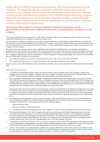 Companies Act, 2013 35
The coverage of Sick Industrial Companies Act, 1985 (SICA) is limited to only industrial companies, while the 2013 Act covers the
revival and rehabilitation of all companies, irrespective of their sector.
The determination of whether a company is sick, would no longer be based on a situation where accumulated losses exceed the net
worth. Rather it would be determined on the basis whether the company is able to pay its debts. In other words, the determining factor
of a sick company has now been shifted to the secured creditors or banks and financial institutions with regard to the assessment of a
company as a sick company.
The 2013 Act does not recognise the role of all stakeholders in the revival and rehabilitation of a sick company, and provisions
predominantly revolve around secured creditors. The fact that the 2013 Act recognises the presence of unsecured creditors, is felt only
at the time of the approval of the scheme of revival and rehabilitation. In accordance with the requirement of section 253 of the 2013
Act, a company is assessed to be sick on a demand by the secured creditors of a company representing 50% or more of its outstanding
amount of debt under the following circumstances:
•	 The company has failed to pay the debt within a period of 30 days of the service of the notice of demand
•	 The company has failed to secure or compound the debt to the reasonable satisfaction of the creditors
To speed up the revival and rehabilitation process, the 2013 Act provides a one year time period for the finalisation of the rehabilitation
plan.
Overview of the process
•	 In response to the application made by either the secured creditor or by the company itself, if the Tribunal is satisfied that a
company has become a sick company, it shall give time to the company to settle its outstanding debts if Tribunal believes that it is
practical for the company to make the repayment of its debts within a reasonable period of time.
•	 Once a company is assessed to be a sick company , an application could be made to the Tribunal under section 254 of the 2013
Act for the determination of the measures that may be adopted with respect to the revival and rehabilitation of the identified sick
company either by a secured creditor of that company or by the company itself. The application thus made must be accompanied
by audited financial statements of the company relating to the immediately preceding financial year, a draft scheme of revival and
rehabilitation of the company, and with such other document as may be prescribed.
Subsequent to the receipt of the application, for the purpose of revival and rehabilitation, the Tribunal, not later than seven would
be required to fix a date for hearing and would be appointing an interim administrator under Section 256 of 2013 Act to convene
a meeting of creditors of the company in accordance with the provisions of section 257 of the 2013 Act. In certain circumstances,
the Tribunal may appoint an interim administrator as the company administrator to perform such functions as the Tribunal may
direct.
•	 The administrator thus appointed would be required to prepare a report specifying the measures for revival and rehabilitation
of the identified sick industry. The measures that have been identified under the section 261 of the 2013 Act for the purpose of
revival and rehabilitation of a sick company provides for the following options:
-- Financial reconstruction
-- Change in or takeover of the management
-- Amalgamation of the sick company with any other company, or another company’s amalgamation with the sick company
•	 The scheme thus prepared, will need to be approved by the secured and unsecured creditors representing three-fourth and
one-fourth of the total representation in amounts outstanding respectively, before submission to the Tribunal for sanctioning
the scheme pursuant to the requirement of section 262 of the 2013 Act. The Tribunal, after examining the scheme will give
its approval with or without any modification. The scheme, thus approved will be communicated to the sick company and the
company administrator, and in the case of amalgamation, also to any other company concerned.
•	 The sanction accorded by the Tribunal will be construed as conclusive evidence that all the requirements of the scheme relating
to the reconstruction or amalgamation or any other measure specified therein have been complied with. A copy of the sanctioned
scheme will be filed with the ROC by the sick company within a period of 30 days from the date of its receipt.
•	 However, if the scheme is not approved by the creditors, the company administrator shall submit a report to the Tribunal within
15 days, and the Tribunal shall order for the winding up of the sick company. On passing of an order, the Tribunal shall conduct
the proceedings for winding up of the sick company in accordance with the provisions of Chapter XX,.
Chapter XIX of the 2013 Act lays down the provisions for the revival and rehabilitation of sick
companies. The chapter describes the circumstances which determine the declaration of a
company as a sick company, and also includes the rehabilitation process of the same. Although
it aims to provide comprehensive provisions for the revival and rehabilitation of sick companies,
the fact that several provisions such as particulars, documents as well as content of the draft
scheme in respect of application for revival and rehabilitation, etc. have been left to substantive
enactment, leaves scope for interpretation.
The coverage of this chapter is no longer restricted to industrial companies, and the
determination of the net worth would not be relevant for assessing whether a company is a sick
company.
 