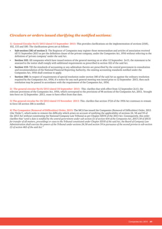 Companies Act, 2013 49
Circulars or orders issued clarifying the notified sections:
1) General Circular No15/2013 dated 13 September 2013: This provides clarifications on the implementation of sections 2(68),
102, 133 and 180. The clarifications given are as follows:
•	 Sub-section (58) of section 2: The Registrar of Companies may register those memorandum and articles of association received
till 11 September 2013 as per the definition clause of the private company, under the Companies Act, 1956 without referring to the
definition of ‘private company’ under the said Act.
•	 Section 102: All companies which have issued notices of the general meeting on or after 12 September 2o13, the statement to be
annexed to the notice shall comply with additional requirements as prescribed in section 102 of the said Act.
•	 Section 133: Till the standards of accounting or any addendum thereto are prescribed by the central government in consultation
and recommendation of the National Financial Reporting Authority, the existing accounting standards notified under the
Companies Act, 1956 shall continue to apply.
•	 Section 180: In respect of requirements of special resolution under section 180 of the said Act as against the ordinary resolution
required by the Companies Act, 1956, if a notice for any such general meeting was issued prior to 12 September 2013, then such
resolution may be passed in accordance with the requirement of the Companies Act, 1956.
2) The general circular No16/2013 dated 18 September 2013: This clarifies that with effect from 12 September 2o13, the
relevant provisions of the Companies Act, 1956, which correspond to the provisions of 98 sections of the Companies Act, 2013, brought
into force on 12 September .2013, cease to have effect from that date.
3) The general circular No 18/2013 dated 19 November 2013: This clarifies that section 372A of the 1956 Act continues to remain
in force till section 186 is notified.
4) The Companies (Removal of Difficulties) Order, 2013: The MCA has issued the Companies (Removal of Difficulties) Order, 2013
(the ‘Order’), which seeks to remove the difficulty which arises on account of notifying the applicability of sections 24, 58 and 59 of
the 2013 Act without constituting the National Company Law Tribunal as per Chapter XXVII of the 2013 Act. Consequently, this order
clarifies that “until a date is notified by the central government under sub-section (l) of section 434 of the Companies Act, 2013 (18 of 2013)
for transfer of all matters, proceedings or cases to the Tribunal constituted under Chapter XXVII of the said Act, the Board of Company Law
Administration shall exercise the powers of the Tribunal under sections 24,58 and section 59 in pursuance of the second proviso to sub-section
(l) of section 465 of the said Act.”
 