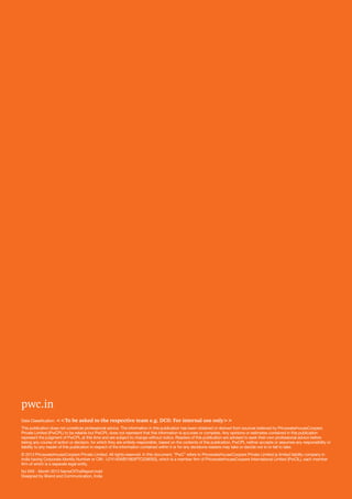 52	PwC
pwc.in
Data Classification: <<To be asked to the respective team e.g. DC0: For internal use only>>
This publication does not constitute professional advice. The information in this publication has been obtained or derived from sources believed by PricewaterhouseCoopers
Private Limited (PwCPL) to be reliable but PwCPL does not represent that this information is accurate or complete. Any opinions or estimates contained in this publication
represent the judgment of PwCPL at this time and are subject to change without notice. Readers of this publication are advised to seek their own professional advice before
taking any course of action or decision, for which they are entirely responsible, based on the contents of this publication. PwCPL neither accepts or assumes any responsibility or
liability to any reader of this publication in respect of the information contained within it or for any decisions readers may take or decide not to or fail to take.
© 2013 PricewaterhouseCoopers Private Limited. All rights reserved. In this document, “PwC” refers to PricewaterhouseCoopers Private Limited (a limited liability company in
India having Corporate Identity Number or CIN : U74140WB1983PTC036093), which is a member firm of PricewaterhouseCoopers International Limited (PwCIL), each member
firm of which is a separate legal entity.
NJ XXX - Month 2013 NameOfTheReport.indd
Designed by Brand and Communication, India
 