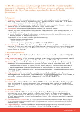 Companies Act, 2013 7
1. Companies
1.1 	One-person company: The 2013 Act introduces a new type of entity to the existing list i.e. apart from forming a public or
private limited company, the 2013 Act enables the formation of a new entity a ‘one-person company’ (OPC). An OPC means a
company with only one person as its member [section 3(1) of 2013 Act].
1.2. 	Private company: The 2013 Act introduces a change in the definition for a private company, inter-alia, the new requirement
increases the limit of the number of members from 50 to 200. [section 2(68) of 2013 Act].
1.3. 	Small company: A small company has been defined as a company, other than a public company.
(i) Paid-up share capital of which does not exceed 50 lakh INR or such higher amount as may be prescribed which shall not be
more than five crore INR
(ii) Turnover of which as per its last profit-and-loss account does not exceed two crore INR or such higher amount as may be
prescribed which shall not be more than 20 crore INR:
As set out in the 2013 Act, this section will not be applicable to the following:
•	 A holding company or a subsidiary company
•	 A company registered under section 8
•	 A company or body corporate governed by any special Act [section 2(85) of 2013 Act]
1.4. Dormant company: The 2013 Act states that a company can be classified as dormant when it is formed and registered under
this 2013 Act for a future project or to hold an asset or intellectual property and has no significant accounting transaction. Such
a company or an inactive one may apply to the ROC in such manner as may be prescribed for obtaining the status of a dormant
company.[Section 455 of 2013 Act]
2. Roles and responsibilities
2.1 Officer: The definition of officer has been extended to include promoters and key managerial personnel [section 2(59) of 2013
Act].
2.2 Key managerial personnel: The term ‘key managerial personnel’ has been defined in the 2013 Act and has been used in several
sections, thus expanding the scope of persons covered by such sections [section 2(51) of 2013 Act].
2.3. Promoter: The term ‘promoter’ has been defined in the following ways:• A person who has been named as such in a prospectus
or is identified by the company in the annual return referred to in Section 92 of 2013 Act that deals with annual return; or
• 	 who has control over the affairs of the company, directly or indirectly whether as a shareholder, director or otherwise; or
• 	 in accordance with whose advice, directions or instructions the Board of Directors of the company is accustomed to act.
The proviso to this section states that sub-section (c) would not apply to a person who is acting merely in a professional capacity.
[section 2(69) of 2013 Act]
2.4: Independent Director: The term’ Independent Director’ has now been defined in the 2013 Act, along with several new
requirements relating to their appointment, role and responsibilities. Further some of these requirements are not in line with the
corresponding requirements under the equity listing agreement [section 2(47), 149(5) of 2013 Act].
3. Investments
3.1 Subsidiary: The definition of subsidiary as included in the 2013 Act states that certain class or classes of holding company (as
may be prescribed) shall not have layers of subsidiaries beyond such numbers as may be prescribed. With such a restrictive
section, it appears that a holding company will no longer be able to hold subsidiaries beyond a specified number[section 2(87)
of 2013 Act].
4. Financial statements
4.1. Financial year: It has been defined as the period ending on the 31st day of March every year, and where it has been
incorporated on or after the 1st day of January of a , the period ending on the 31st day of March of the following year, in
respect whereof financial statement of the company or body corporate is made up. [section 2(41) of 2013 Act]. While there
are certain exceptions included, this section mandates a uniform accounting year for all companies and may create significant
implementation issues.
4.2. Consolidated financial statements: The 2013 Act now mandates consolidated financial statements (CFS) for any company
having a subsidiary or an associate or a joint venture, to prepare and present consolidated financial statements in addition to
standalone financial statements.
4.3. Conflicting definitions: There are several definitions in the 2013 Act divergent from those used in the notified accounting
standards, such as a joint venture or an associate,, etc., which may lead to hardships in compliance.
The 2013 Act has introduced several new concepts and has also tried to streamline many of the
requirements by introducing new definitions. This chapter covers some of these new concepts and
definitions in brief. A few of these significant aspects have been discussed in detail in
further chapters.
 