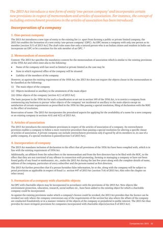 Companies Act, 2013 11
Incorporation of a company
1. One-person company
The 2013 Act introduces a new type of entity to the existing list i.e. apart from forming a public or private limited company, the
2013 Act enables the formation of a new entity ‘one-person company’ (OPC). An OPC means a company with only one person as its
member [section 3(1) of 2013 Act].The draft rules state that only a natural person who is an Indian citizen and resident in India can
incorporate an OPC or be a nominee for the sole member of an OPC. *
2. Memorandum of association
Content: The 2013 Act specifies the mandatory content for the memorandum of association which is similar to the existing provisions
of the 1956 Act and refers inter-alia to the following:
• Name of the company with last word as limited or private limited as the case may be
• State in which registered office of the company will be situated
• Liability of the members of the company
However, as against the existing requirement of the 1956 Act, the 2013 Act does not require the objects clause in the memorandum to
be classified as the following:
(i) The main object of the company
(ii) Objects incidental or ancillary to the attainment of the main object
(iii) Other objects of the company [section 4(1) of 2013 Act]
The basic purpose in the 1956 Act for such a classification as set out in section 149 of the 1956 Act, is to restrict a company from
commencing any business to pursue ‘other objects of the company’ not incidental or ancillary to the main objects except on
satisfaction of certain requirements as prescribed in the 1956 Act like passing a special resolution, filing of declaration with the ROC
to the effect of resolution.
Reservation of name: The 2013 Act incorporates the procedural aspects for applying for the availability of a name for a new company
or an existing company in sections 4(4) and 4(5) of 2013 Act.
3. Articles of association
The 2013 Act introduces the entrenchment provisions in respect of the articles of association of a company. An entrenchment
provision enables a company to follow a more restrictive procedure than passing a special resolution for altering a specific clause
of articles of association. A private company can include entrenchment provisions only if agreed by all its members or, in case of a
public company, if a special resolution is passed[section 5 of 2013 Act].
4. Incorporation of company
The 2013 Act mandates inclusion of declaration to the effect that all provisions of the 1956 Act have been complied with, which is in
line with the existing requirement of 1956 Act.
Additionally, an affidavit from the subscribers to the memorandum and from the first directors has to be filed with the ROC, to the
effect that they are not convicted of any offence in connection with promoting, forming or managing a company or have not been
found guilty of any fraud or misfeasance, etc., under the 2013 Act during the last five years along with the complete details of name,
address of the company, particulars of every subscriber and the persons named as first directors.
The 2013 Act further prescribes that if a person furnishes false information, he or she, along with the company will be subject to
penal provisions as applicable in respect of fraud i.e. section 447 of 2013 Act [section 7(4) of 2013 Act; Also refer the chapter on
other areas]
5. Formation of a company with charitable objects
An OPC with charitable objects may be incorporated in accordance with the provisions of the 2013 Act. New objects like
environment protection, education, research, social welfare etc., have been added to the existing object for which a charitable
company could be incorporated.
As against the existing provisions under which a company’s licence could be revoked, the 2013 Act provides that the licence can be
revoked not only where the company contravenes any of the requirements of the section but also where the affairs of the company
are conducted fraudulently or in a manner violative of the objects of the company or prejudicial to public interest. The 2013 Act thus
provides for more stringent provisions for companies incorporated with charitable objects[section 8 of 2013 Act].
The 2013 Act introduces a new form of entity ‘one-person company’ and incorporates certain
new provisions in respect of memorandum and articles of association. For instance, the concept of
including entrenchment provisions in the articles of association has been introduced.
 