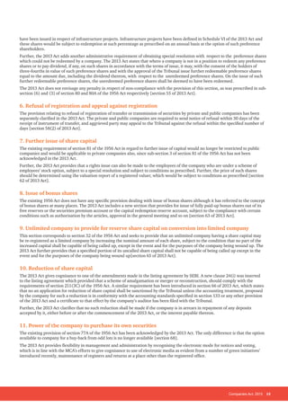 Companies Act, 2013 15
have been issued in respect of infrastructure projects. Infrastructure projects have been defined in Schedule VI of the 2013 Act and
these shares would be subject to redemption at such percentage as prescribed on an annual basis at the option of such preference
shareholders.
Further, the 2013 Act adds another administrative requirement of obtaining special resolution with respect to the preference shares
which could not be redeemed by a company. The 2013 Act states that where a company is not in a position to redeem any preference
shares or to pay dividend, if any, on such shares in accordance with the terms of issue, it may, with the consent of the holders of
three-fourths in value of such preference shares and with the approval of the Tribunal issue further redeemable preference shares
equal to the amount due, including the dividend thereon, with respect to the unredeemed preference shares. On the issue of such
further redeemable preference shares, the unredeemed preference shares shall be deemed to have been redeemed.
The 2013 Act does not envisage any penalty in respect of non-compliance with the provision of this section, as was prescribed in sub-
section (6) and (3) of section 80 and 80A of the 1956 Act respectively [section 55 of 2013 Act].
6. Refusal of registration and appeal against registration
The provision relating to refusal of registration of transfer or transmission of securities by private and public companies has been
separately clarified in the 2013 Act. The private and public companies are required to send notice of refusal within 30 days of the
receipt of instrument of transfer, and aggrieved party may appeal to the Tribunal against the refusal within the specified number of
days [section 58(2) of 2013 Act].
7. Further issue of share capital
The existing requirement of section 81 of the 1956 Act in regard to further issue of capital would no longer be restricted to public
companies and would be applicable to private companies also, since sub-section 3 of section 81 of the 1956 Act has not been
acknowledged in the 2013 Act.
Further, the 2013 Act provides that a rights issue can also be made to the employees of the company who are under a scheme of
employees’ stock option, subject to a special resolution and subject to conditions as prescribed. Further, the price of such shares
should be determined using the valuation report of a registered valuer, which would be subject to conditions as prescribed [section
62 of 2013 Act].
8. Issue of bonus shares
The existing 1956 Act does not have any specific provision dealing with issue of bonus shares although it has referred to the concept
of bonus shares at many places. The 2013 Act includes a new section that provides for issue of fully paid-up bonus shares out of its
free reserves or the securities premium account or the capital redemption reserve account, subject to the compliance with certain
conditions such as authorisation by the articles, approval in the general meeting and so on [section 63 of 2013 Act].
9. Unlimited company to provide for reserve share capital on conversion into limited company
This section corresponds to section 32 of the 1956 Act and seeks to provide that an unlimited company having a share capital may
be re-registered as a limited company by increasing the nominal amount of each share, subject to the condition that no part of the
increased capital shall be capable of being called up, except in the event and for the purposes of the company being wound up. The
2013 Act further provides that a specified portion of its uncalled share capital shall not be capable of being called up except in the
event and for the purposes of the company being wound up[section 65 of 2013 Act].
10. Reduction of share capital
The 2013 Act gives cognisance to one of the amendments made in the listing agreement by SEBI. A new clause 24(i) was inserted
to the listing agreement which provided that a scheme of amalgamation or merger or reconstruction, should comply with the
requirements of section 211(3C) of the 1956 Act. A similar requirement has been introduced in section 66 of 2013 Act, which states
that no an application for reduction of share capital shall be sanctioned by the Tribunal unless the accounting treatment, proposed
by the company for such a reduction is in conformity with the accounting standards specified in section 133 or any other provision
of the 2013 Act and a certificate to that effect by the company’s auditor has been filed with the Tribunal.
Further, the 2013 Act clarifies that no such reduction shall be made if the company is in arrears in repayment of any deposits
accepted by it, either before or after the commencement of the 2013 Act, or the interest payable thereon.
11. Power of the company to purchase its own securities
The existing provision of section 77A of the 1956 Act has been acknowledged by the 2013 Act. The only difference is that the option
available to company for a buy-back from odd lots is no longer available [section 68].
The 2013 Act provides flexibility in management and administration by recognising the electronic mode for notices and voting,
which is in line with the MCA’s efforts to give cognisance to use of electronic media as evident from a number of green initiatives’
introduced recently, maintenance of registers and returns at a place other than the registered office.
 