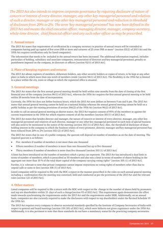 Companies Act, 2013 17
1. Annual return
The 2013 Act states that requirement of certification by a company secretary in practice of annual return will be extended to
companies having paid up capital of five crore INR or more and turnover of 25 crore INR or more* (section 92(2) of 2013 Act and the
1956 Act requires certification only for listed companies).
The information that needs to be included in the annual return has been increased. The additional information required, includes
particulars of holding, subsidiary and associate companies, remuneration of directors and key managerial personnel, penalty or
punishment imposed on the company, its directors or officers [section 92(1) of 2013 Act].
2. Place of keeping registers and returns
The 2013 Act allows registers of members, debenture-holders, any other security holders or copies of return, to be kept at any other
place in India in which more than one-tenth of members reside [section 94(1) of 2013 Act]. The flexibility in the 1956 Act is limited
to a place within the city, town or village in which the registered office is situated.
3. General meetings
The 2013 Act states that the first annual general meeting should be held within nine months from the date of closing of the first
financial year of the company [section 96(1) of 2013 Act], whereas the 1956 Act requires the first annual general meeting to be held
within 18 months from the date of incorporation.
Currently, the 1956 Act does not define business hours, which the 2013 Act now defines as between 9 am and 6 pm. The 2013 Act
states that annual general meeting cannot be held on a national holiday whereas the annual general meeting cannot be held on a
public holiday as per the existing provisions of section 166(2) of the 1956 Act [section 96(2) of 2013 Act].
In order to call an annual general meeting at shorter notice, the 2013 Act requires consent of 95% of the members as against the
current requirement in the 1956 Act which requires consent of all the members [section 101(1) of 2013 Act].
The 2013 Act states that besides director and manager, the nature of concern or interest of every director, manager, any other key
managerial personnel and relatives of such director, manager or any other key managerial personnel in each item of special business
will also need to be mentioned in the notice of the meeting [section 102 (1) of 2013 Act]. Also, the threshold of disclosure of share
holding interest in the company to which the business relates of every promoter, director, manager and key managerial personnel has
been reduced from 20% to 2% [section 102 (2) of 2013 Act].
The 2013 Act states that in case of a public company, the quorum will depend on number of members as on the date of meeting. The
required quorum is as follows:
• Five members if number of members is not more than one thousand
• Fifteen members if number of members is more than one thousand but up to five thousand
• Thirty members if number of members is more than five thousand [section 103 (1) of 2013 Act]
A limit has been introduced on the number of members which a proxy can represent. The 2013 Act has introduced a dual limit in
terms of number of members, which is prescribed as 50 members and also sets a limit in terms of number of shares holding in the
aggregate not more than 10 % of the total share capital of the company carrying voting rights* [section 105 (1) of 2013 Act].
Further, it is relevant to note that private companies cannot impose restrictions on voting rights of members other than due to
unpaid calls or sums or lien [section 106 (1) of 2013 Act].
Listed companies will be required to file with the ROC a report in the manner prescribed in the rules on each annual general meeting
including a confirmation that the meeting was convened, held and conducted as per the provisions of the 2013 Act and the relevant
rules [section 121 of 2013 Act].
4. Other matters
Listed companies will be required to file a return with the ROC with respect to the change in the number of shares held by promoters
and top ten shareholders within 15 days of such a change[section 93 of 2013 Act]. This requirement again demonstrates the effort
made towards synchronising the requirements under the 2013 Act and the requirements under SEBI. Additionally, on an annual
basis, companies are also currently required to make the disclosures with respect to top shareholders under the Revised Schedule VI
the 1956 Act.
The 2013 Act requires every company to observe secretarial standards specified by the Institute of Company Secretaries of India with
respect to general and board meetings [section 118 (10) of 2013 Act], which were hitherto not given cognisance under the 1956 Act.
Additionally, it is also pertinent to note that these standards do not have a mandatory status for the practicing company secretaries.
The 2013 Act also intends to improve corporate governance by requiring disclosure of nature of
concern or interest of every director, manager, any other key managerial personnel and relatives
of such a director, manager or any other key managerial personnel and reduction in threshold
of disclosure from 20% to 2%. The term ‘key managerial personnel’ has now been defined in the
2013 Act and means the chief executive officer, managing director, manager, company secretary,
whole-time director, chief financial officer and any such other officer as may be prescribed.
 
