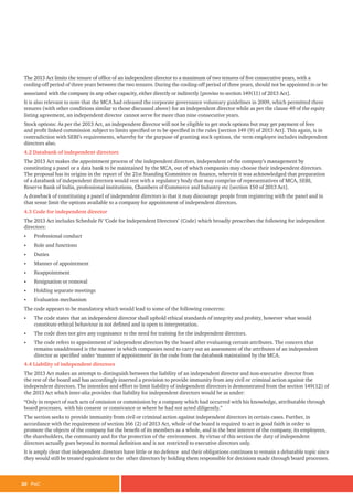 20 PwC
The 2013 Act limits the tenure of office of an independent director to a maximum of two tenures of five consecutive years, with a
cooling-off period of three years between the two tenures. During the cooling-off period of three years, should not be appointed in or be
associated with the company in any other capacity, either directly or indirectly [proviso to section 149(11) of 2013 Act].
It is also relevant to note that the MCA had released the corporate governance voluntary guidelines in 2009, which permitted three
tenures (with other conditions similar to those discussed above) for an independent director while as per the clause 49 of the equity
listing agreement, an independent director cannot serve for more than nine consecutive years.
Stock options: As per the 2013 Act, an independent director will not be eligible to get stock options but may get payment of fees
and profit linked commission subject to limits specified or to be specified in the rules [section 149 (9) of 2013 Act]. This again, is in
contradiction with SEBI’s requirements, whereby for the purpose of granting stock options, the term employee includes independent
directors also.
4.2 Databank of independent directors
The 2013 Act makes the appointment process of the independent directors, independent of the company’s management by
constituting a panel or a data bank to be maintained by the MCA, out of which companies may choose their independent directors.
The proposal has its origins in the report of the 21st Standing Committee on finance, wherein it was acknowledged that preparation
of a databank of independent directors would vest with a regulatory body that may comprise of representatives of MCA, SEBI,
Reserve Bank of India, professional institutions, Chambers of Commerce and Industry etc [section 150 of 2013 Act].
A drawback of constituting a panel of independent directors is that it may discourage people from registering with the panel and in
that sense limit the options available to a company for appointment of independent directors.
4.3 Code for independent director
The 2013 Act includes Schedule IV ‘Code for Independent Directors’ (Code) which broadly prescribes the following for independent
directors:
• Professional conduct
• Role and functions
• Duties
• Manner of appointment
• Reappointment
• Resignation or removal
• Holding separate meetings
• Evaluation mechanism
The code appears to be mandatory which would lead to some of the following concerns:
• The code states that an independent director shall uphold ethical standards of integrity and probity, however what would
constitute ethical behaviour is not defined and is open to interpretation.
• The code does not give any cognisance to the need for training for the independent directors.
• The code refers to appointment of independent directors by the board after evaluating certain attributes. The concern that
remains unaddressed is the manner in which companies need to carry out an assessment of the attributes of an independent
director as specified under ‘manner of appointment’ in the code from the databank maintained by the MCA.
4.4 Liability of independent directors
The 2013 Act makes an attempt to distinguish between the liability of an independent director and non-executive director from
the rest of the board and has accordingly inserted a provision to provide immunity from any civil or criminal action against the
independent directors. The intention and effort to limit liability of independent directors is demonstrated from the section 149(12) of
the 2013 Act which inter-alia provides that liability for independent directors would be as under:
“Only in respect of such acts of omission or commission by a company which had occurred with his knowledge, attributable through
board processes, with his consent or connivance or where he had not acted diligently.”
The section seeks to provide immunity from civil or criminal action against independent directors in certain cases. Further, in
accordance with the requirement of section 166 (2) of 2013 Act, whole of the board is required to act in good faith in order to
promote the objects of the company for the benefit of its members as a whole, and in the best interest of the company, its employees,
the shareholders, the community and for the protection of the environment. By virtue of this section the duty of independent
directors actually goes beyond its normal definition and is not restricted to executive directors only.
It is amply clear that independent directors have little or no defence and their obligations continues to remain a debatable topic since
they would still be treated equivalent to the other directors by holding them responsible for decisions made through board processes.
 