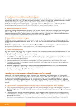 22 PwC
3. Contributions to charitable funds and political parties
As per the 2013 Act the power of making contribution to ‘bona fide’ charitable and other funds is proposed to be available to the board subject
to certain limits [section 181 of 2013 Act].As per the existing requirement of section 293 of the 1956 Act, such power could only be exercised
in the general meeting in case of public companies and subsidiaries of public companies as per the 1956 Act.
Further, the limits of contribution to political parties is proposed to be increased to 7.5% of the average net profits during the three
immediately preceding financial years [section 182 of 2013 Act] from the existing limit of 5% under the 1956 Act.
4. Disclosure of interest by director
The 2013 Act prescribes similar requirements with respect to the disclosure of interest by the director as contained in the existing section
299 of the 1956 Act. The only change that could be identified is where a contract or arrangement entered into by the company without
disclosure of interest by director or with participation by a director who is concerned or interested in any way, directly or indirectly, in the
contract or arrangement, shall be voidable at the option of the company [section 184 of 2013 Act].
5. Loans and investments by a company
The 2013 Act states that companies can make investments only through two layers of investment companies subject to exceptions which
includes company incorporated outside India [section 186 of 2013 Act]. There are no such restrictions which are currently imposed under
the 1956 Act.
Further, the exemption available from the provisions of section 372A of the 1956 Act to private companies as well as loans or investment
given or made by a holding company to its subsidiary company are no longer available under the 2013 Act.
6. Related party transactions
Most of the provisions under Section 188 of 2013 Act are quite similar to the requirements under sections 297 and 314 of the 1956 Act. Some
of key changes envisaged in the 2013 Act include the following:
• Need for central government approval has been done away with.
• The 2013 Act has widened the ambit of transactions such as leasing of property of any kind, appointment of any agent for purchase and
sale of goods, material, services or property.
• Cash at prevailing market price has now been substituted with ‘arm’s length transaction’ which has been defined in the section.
• Transactions entered into with related parties now to be included in the board’s report along with justification for entering into such
contracts and arrangements.
• Penalty for contravention of the provisions of section 297 was covered in general provisions in the 1956 Act. However, this is now
covered specifically in the section itself which now extends to imprisonment.
• Central government may prescribe additional conditions.
Appointment and remuneration of managerial personnel
The 2013 Act brings significant changes to the existing requirement of the 1956 Act with respect to appointment and remuneration of
managerial personnel. One of the major changes that could be identified is in respect of the applicability of these provisions. The provisions
for appointment of managing director, whole time director or manager are no longer restricted to the public companies and the private
companies which are subsidiaries of public companies and now applicable to all companies. The overall ceiling in respect of payment of
managerial remuneration by a public company remains at 11% of the profit for the financial year computed in the manner laid down in the
2013 Act.
1. Appointment of managing director, whole time director or manager [section 196 of 2013 Act].
• The re-appointment of a managerial person cannot be made earlier than one year before the expiry of the term instead of two years as
per the existing provision of section 317 of the 1956 Act, however, the term for which managerial personnel can be appointed remains as
five years.
• The eligibility criteria for the age limit has been revised to 21 years as against the existing requirement of 25 years. Further, the 2013
Act lifts the upper bar for age limit and thus an individual above the age of 70 years can be appointed as key managerial personnel by
passing a special resolution.
• Provisions in respect of appointment of the managerial personnel has been specified in section 196 and Schedule V to the 2013 Act.
 
