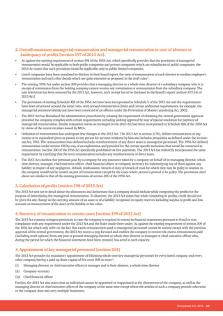 Companies Act, 2013 23
2. Overall maximum managerial remuneration and managerial remuneration in case of absence or
inadequacy of profits [section 197 of 2013 Act].
• As against the existing requirement of section 198 of the 1956 Act, which specifically provides that the provisions of managerial
remuneration would be applicable to both public companies and private companies which are subsidiaries of public companies; the
2013 Act states that such provisions would be applicable only to public limited companies.
• Listed companies have been mandated to disclose in their board report, the ratio of remuneration of each director to median employee’s
remuneration and such other details which are quite extensive as proposed in the draft rules*.
• The existing 1956 Act under section 309 provides that a managing director or a whole time director of a subsidiary company who is in
receipt of commission from the holding company cannot receive any commission or remuneration from the subsidiary company. The
said restriction has been removed by the 2013 Act, however, such receipt has to be disclosed in the Board’s report [section 197(14) of
2013 Act].
• The provisions of existing Schedule XIII of the 1956 Act have been incorporated in Schedule V of the 2013 Act and the requirements
have been structured around the same rules, with revised remuneration limits and certain additional requirements, for example, the
managerial personnel should not have been convicted of an offence under the Prevention of Money Laundering Act, 2002.
• The 2013 Act has liberalised the administrative procedures by relaxing the requirement of obtaining the central government approval
provided the company complies with certain requirements including seeking approval by way of special resolution for payment of
managerial remuneration. Similar relaxation norms as envisaged in the 2013 Act had been incorporated in Schedule XIII of the 1956 Act
by virtue of the recent circulars issued by MCA.
• Definition of remuneration has undergone few changes in the 2013 Act. The 2013 Act in section 2(78), defines remuneration as any
money or its equivalent given or passed to any person for services rendered by him and includes perquisites as defined under the income-
tax Act, 1961. The remuneration thus defined includes reimbursement of any direct taxes to managerial personnel. The 1956 Act defined
remuneration under section 198 by way of an explanation and provided for the certain specific inclusions that would be construed as
remuneration. Section 200 of the 1956 Act specifically prohibited tax free payments. The 2013 Act has indirectly incorporated the same
requirement by clarifying that the term remuneration includes any reimbursement of direct taxes.
• The 2013 Act clarifies that premium paid by a company for any insurance taken by a company on behalf of its managing director, whole
time director, manager, chief executive officer, chief financial officer or company secretary for indemnifying any of them against any
liability in respect of any negligence, default, misfeasance, breach of duty or breach of trust for which they may be guilty in relation to
the company would not be treated as part of remuneration except for the cases where person is proved to be guilty. The provisions cited
above are similar to that of the existing provisions of section 201 of the 1956 Act.
3. Calculation of profits [section 198 of 2013 Act]
The 2013 Act sets out in detail about the allowances and deductions that a company should include while computing the profits for the
purpose of determining the managerial remuneration. To illustrate, the 2013 Act states that while computing its profits, credit should not
be given for any change in the carrying amount of an asset or of a liability recognised in equity reserves including surplus in profit and loss
account on measurement of the asset or the liability at fair value.
4. Recovery of remuneration in certain cases [section 199 of 2013 Act]
The 2013 Act contains stringent provisions in case the company is required to restate its financial statements pursuant to fraud or non-
compliance with any requirement under the 2013 Act and the Rules made there under. As against the existing requirement of section 309 of
the 1956 Act which only refers to the fact that excess remuneration paid to managerial personnel cannot be waived except with the previous
approval of the central government, the 2013 Act moves a step forward and enables the company to recover the excess remuneration paid
(including stock options) from any past or present managing director or whole time director or manager or chief executive officer who,
during the period for which the financial statements have been restated, has acted in such capacity.
4. Appointment of key managerial personnel [section 203]
The 2013 Act provides for mandatory appointment of following whole time key managerial personnel for every listed company and every
other company having a paid-up share capital of five crore INR or more*:
(i) Managing director, or chief executive officer or manager and in their absence, a whole-time director
(ii) Company secretary
(iii) Chief financial officer
Further, the 2013 Act also states that an individual cannot be appointed or reappointed as the chairperson of the company, as well as the
managing director or chief executive officer of the company at the same time except where the articles of such a company provide otherwise
or the company does not carry multiple businesses.
 