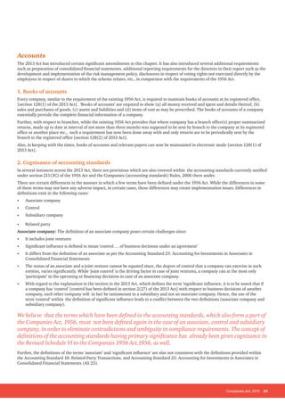 Companies Act, 2013 25
Accounts
The 2013 Act has introduced certain significant amendments in this chapter. It has also introduced several additional requirements
such as preparation of consolidated financial statements, additional reporting requirements for the directors in their report such as the
development and implementation of the risk management policy, disclosures in respect of voting rights not exercised directly by the
employees in respect of shares to which the scheme relates, etc., in comparison with the requirements of the 1956 Act.
1. Books of accounts
Every company, similar to the requirement of the existing 1956 Act, is required to maintain books of accounts at its registered office.
[section 128(1) of the 2013 Act]. ‘Books of accounts’ are required to show (a) all money received and spent and details thereof, (b)
sales and purchases of goods, (c) assets and liabilities and (d) items of cost as may be prescribed. The books of accounts of a company
essentially provide the complete financial information of a company.
Further, with respect to branches, while the existing 1956 Act provides that where company has a branch office(s) proper summarized
returns, made up to date at interval of not more than three months was supposed to be sent by branch to the company at its registered
office or another place etc., such a requirement has now been done away with and only returns are to be periodically sent by the
branch to the registered office [section 128(2) of 2013 Act].
Also, in keeping with the times, books of accounts and relevant papers can now be maintained in electronic mode [section 128(1) of
2013 Act].
2. Cognisance of accounting standards
In several instances across the 2013 Act, there are provisions which are also covered within the accounting standards currently notified
under section 211(3C) of the 1956 Act and the Companies (accounting standards) Rules, 2006 there under.
There are certain differences in the manner in which a few terms have been defined under the 1956 Act. While the differences in some
of these terms may not have any adverse impact, in certain cases, these differences may create implementation issues. Differences in
definitions exist in the following cases:
• Associate company
• Control
• Subsidiary company
• Related party
Associate company: The definition of an associate company poses certain challenges since:
• It includes joint ventures
• Significant influence is defined to mean ‘control … of business decisions under an agreement’
• It differs from the definition of an associate as per the Accounting Standard 23: Accounting for Investments in Associates in
Consolidated Financial Statements
• The status of an associate and a joint venture cannot be equated since, the degree of control that a company can exercise in such
entities, varies significantly. While ‘joint control’ is the driving factor in case of joint ventures, a company can at the most only
‘participate’ in the operating or financing decisions in case of an associate company.
• With regard to the explanation to the section in the 2013 Act, which defines the term ‘significant influence, it is to be noted that if
a company has ‘control’ [control has been defined in section 2(27) of the 2013 Act] with respect to business decisions of another
company, such other company will in fact be tantamount to a subsidiary and not an associate company. Hence, the use of the
term ‘control’ within the definition of significant influence leads to a conflict between the two definitions (associate company and
subsidiary company).
We believe that the terms which have been defined in the accounting standards, which also form a part of
the Companies Act, 1956, must not been defined again in the case of an associate, control and subsidiary
company, in order to eliminate contradictions and ambiguity in compliance requirements. The concept of
definitions of the accounting standards having primary significance has already been given cognizance in
the Revised Schedule VI to the Companies 1956 Act,1956, as well.
Further, the definitions of the terms ‘associate’ and ‘significant influence’ are also not consistent with the definitions provided within
the Accounting Standard 18: Related Party Transactions, and Accounting Standard 23: Accounting for Investments in Associates in
Consolidated Financial Statements (AS 23).
 