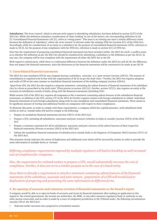 26 PwC
Subsidiaries: The term ‘control’, which is relevant with respect to identifying subsidiaries, has been defined in section 2(27) of the
2013 Act. While this definition mandates consideration of ‘share holding’ as one of the factors, the corresponding definition in AS
21: Consolidated Financial Statements (AS 21), refers to ‘voting power’. This issue is an existing one since a similar difference exists
between the definition of ‘subsidiary’, where the term ‘control’ is relevant under the existing 1956 Act [section 4(1) of the 1956 Act].
Accordingly, while for consideration of an entity as a subsidiary for the purpose of consolidated financial statements (CFS), reference is
made to AS 21, for the purpose of any compliance with the 1956 Act, reference is made to section 4(1) of 1956 Act.
Now that the requirement of preparing consolidated financial statements has been included within the 2013 Act itself, a conflict arises
as to whether the definition as per the 2013 Act should be considered for identifying a subsidiary or the definition as per the AS 21. In
any case, the company will be non-compliant with the requirement of either the 2013 Act or the AS.
With regard to related party, while there is a substantial difference between the definition under the 2013 Act and AS 18, the difference
does not impact the financial statements, since the disclosures in the financial statements will be continued to be made as per AS 18.
3. Consolidated financial statements
The 2013 Act now mandates CFS for any company having a subsidiary, associate or a joint venture [section 129(3)]. The manner of
consolidation is required to be in line with the requirements of AS 21 as per the draft rules.* Further, the 2013 Act requires adoption
and audit of CFS in the same manner as standalone financial statements of the holding company [section 129(4)].
Apart from CFS, the 2013 Act also requires a separate statement, containing the salient features of financial statements of its subsidiary
(ies) in a form as prescribed in the draft rules* [First proviso to section 129 (3)]. Further, section 137(1), also requires an entity to file
accounts of subsidiaries outside of India, along with the financial statements (including CFS).
While section 129 of the 2013 Act, requires all companies to file a statement containing salient features of the subsidiaries financial
statements, in addition to the CFS, section 137 of the 2013 Act further requires entities with foreign subsidiaries to submit individual
financial statements of such foreign subsidiaries along with its own standalone and consolidated financial statements. There seems to
be significant amount of overlap and additional burden on companies with respect to these compliances.
To illustrate this point, in order to comply with these requirements, a company which has a global presence, with subsidiaries both
within as well as outside India will need to comply to the following:
• Prepare its standalone financial statements [section 129(1) of the 2013 Act]
• Prepare a CFS, including all subsidiaries, associates and joint ventures (whether in India or outside) [section 129(3) of the 2013
Act]
• Prepare a summary statement for all its subsidiaries, associates and joint ventures of the salient features of their respective
financial statements [Proviso to section 129(3) of the 2013 Act]
• Submit the standalone financial statements of subsidiary(ies) outside India to the Registrar of Companies (RoC) [section 137(1) of
the 2013 Act].
This situation clearly indicates the extent of duplication and additional costs which will be incurred by entities in order to provide the
same information in multiple forms or formats.
Differing compliance requirements imposed by multiple regulators will lead to hardship as well increased
cost of compliance for companies.
Also, the requirement for unlisted entities to prepare a CFS, would substantially increase the cost of
compliance. Further, it does not serve a similar purpose as in the case of a listed entity.
Since there is already a requirement to attach a statement containing salient features of the financial
statements of the subsidiary, associate and joint venture, preparation of a CFS will would lead to
duplication of preparing and presenting the same information in different forms.
4. Re-opening of accounts and voluntary revision of financial statements or the board’s report
A company would be able to re-open its books of accounts and recast its financial statements after making an application in this
regard to the central government, the income tax authorities, the SEBI, or any other statutory regulatory body or authority or any
other person concerned, and an order is made by a court of competent jurisdiction or the Tribunal under the following circumstances
(section 130 of the 2013 Act):
• Relevant earlier accounts were prepared in a fraudulent manner
 